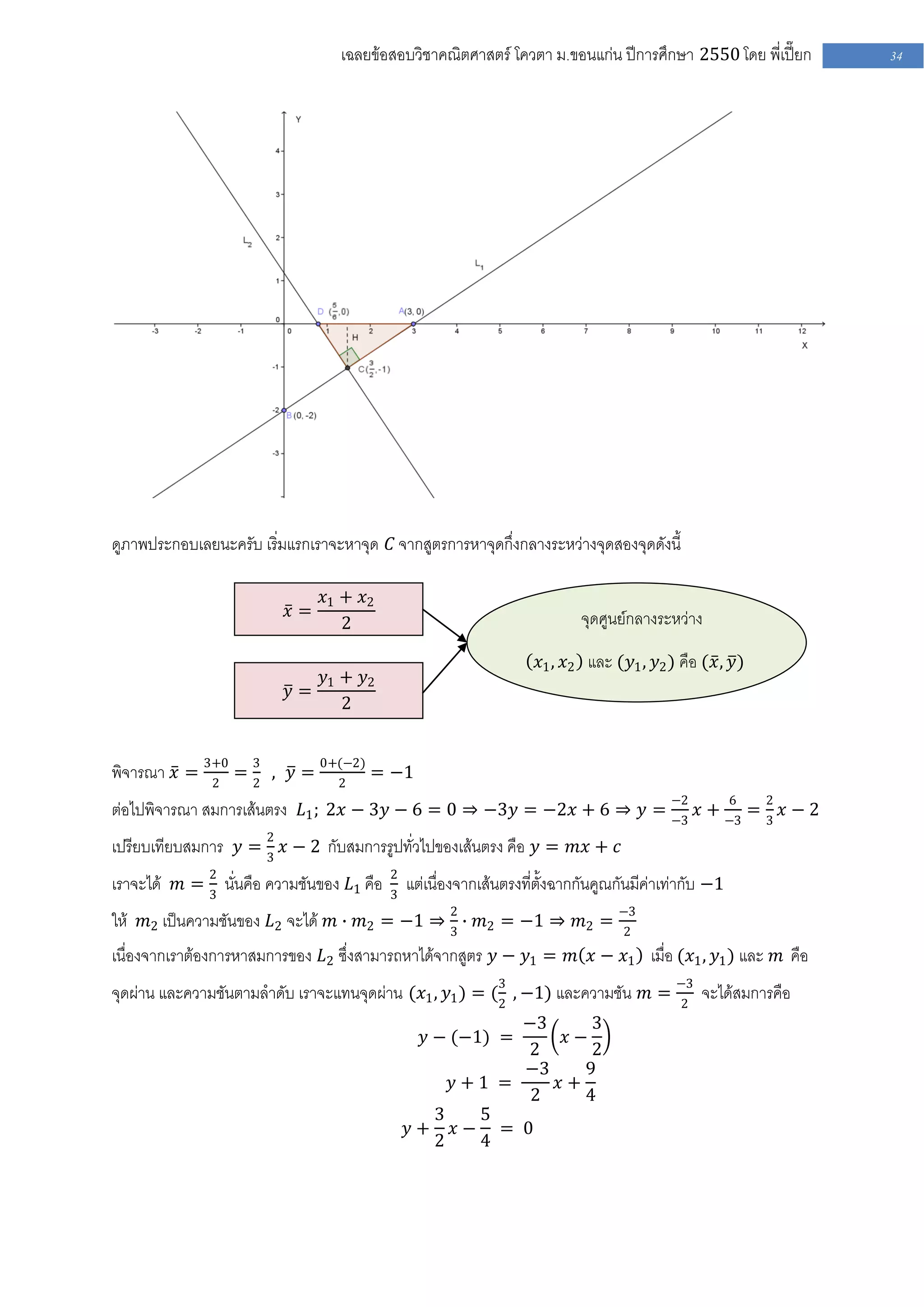 เฉลยข้อสอบวิชาคณิตศาสตร์ โควตา ม .ขอนแก่น ปีการศึกษา 2550 โดย พี่เปี๊ยก   34




ดูภาพประกอบเลยนะครับ เริ่มแรกเราจะหาจุด 𝐶 จากสูตรการหาจุดกึ่งกลางระหว่างจุดสองจุดดังนี้

                                𝑥1 + 𝑥2
                          𝑥=                                                จุดศูนย์กลางระหว่าง
                                   2

                                                                    𝑥1 , 𝑥2 และ (𝑦1 , 𝑦2 ) คือ (𝑥 , 𝑦)
                             𝑦1 + 𝑦2
                          𝑦=
                                2


พิจารณา 𝑥 = 3+0 = 3 , 𝑦 = 0+(−2) = −1
             2    2         2

ต่อไปพิจารณา สมการเส้นตรง 𝐿1 ; 2𝑥 − 3𝑦 − 6 = 0 ⇒ −3𝑦 = −2𝑥 + 6 ⇒ 𝑦 = −2 𝑥 + −3 = 2 𝑥 − 2
                                                                            6
                                                                     −3          3

เปรียบเทียบสมการ 𝑦 = 2 𝑥 − 2 กับสมการรูปทั่วไปของเส้นตรง คือ 𝑦 = 𝑚𝑥 + 𝑐
                     3

เราจะได้ 𝑚 = 2 นั่นคือ ความชันของ 𝐿1 คือ   2
             3                             3
                                               แต่เนื่องจากเส้นตรงที่ตั้งฉากกันคูณกันมีค่าเท่ากับ −1
ให้ 𝑚2 เป็นความชันของ 𝐿2 จะได้ 𝑚 ∙ 𝑚2 = −1 ⇒ 2 ∙ 𝑚2 = −1 ⇒ 𝑚2 = −3
                                             3                  2
เนื่องจากเราต้องการหาสมการของ 𝐿2 ซึ่งสามารถหาได้จากสูตร 𝑦 − 𝑦1 = 𝑚 𝑥 − 𝑥1 เมื่อ (𝑥1 , 𝑦1 ) และ 𝑚 คือ
จุดผ่าน และความชันตามลาดับ เราจะแทนจุดผ่าน (𝑥1 , 𝑦1 ) = (3 , −1) และความชัน 𝑚 = −3 จะได้สมการคือ
                                                         2                      2
                                                         −3     3
                                                 𝑦 − (−1) =  𝑥−
                                                         2      2
                                                         −3    9
                                                   𝑦+1 =    𝑥+
                                                          2    4
                                                 3   5
                                               𝑦+ 𝑥− = 0
                                                 2   4
 