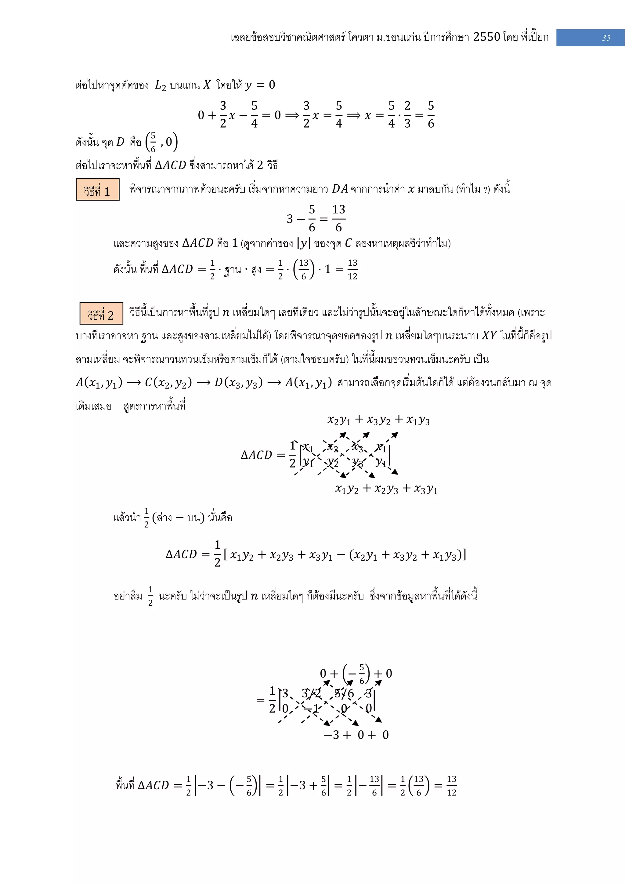 เฉลยข้อสอบวิชาคณิตศาสตร์ โควตา ม .ขอนแก่น ปีการศึกษา 2550 โดย พี่เปี๊ยก   35


ต่อไปหาจุดตัดของ 𝐿2 บนแกน 𝑋 โดยให้ 𝑦 = 0
                                           3   5   3  5    5 2 5
                                      0+     𝑥− =0⟹ 𝑥= ⟹ 𝑥= ∙ =
                                           2   4   2  4    4 3 6
                        5
ดังนั้น จุด 𝐷 คือ       6
                            ,0
ต่อไปเราจะหาพื้นที่ ∆𝐴𝐶𝐷 ซึ่งสามารถหาได้ 2 วิธี
  วิธีที่ 1      พิจารณาจากภาพด้วยนะครับ เริ่มจากหาความยาว 𝐷𝐴 จากการนาค่า 𝑥 มาลบกัน (ทาไม ?) ดังนี้
                                                                    5 13
                                                            3−        =
                                                                    6   6
              และความสูงของ ∆𝐴𝐶𝐷 คือ 1 (ดูจากค่าของ 𝑦 ของจุด 𝐶 ลองหาเหตุผลซิว่าทาไม)
              ดังนั้น พื้นที่ ∆𝐴𝐶𝐷 = 1 ⋅ ฐาน ⋅ สูง = 1 ⋅        13           13
                                                                     ⋅ 1 = 12
                                     2               2          6



  วิธีที่ 2 วิธีนี้เป็นการหาพื้นที่รูป 𝑛 เหลี่ยมใดๆ เลยทีเดียว และไม่ว่ารูปนั้นจะอยู่ในลักษณะใดก็หาได้ทั้งหมด (เพราะ
บางทีเราอาจหา ฐาน และสูงของสามเหลี่ยมไม่ได้) โดยพิจารณาจุดยอดของรูป 𝑛 เหลี่ยมใดๆบนระนาบ 𝑋𝑌 ในที่นี้ก็คือรูป
สามเหลี่ยม จะพิจารณาวนทวนเข็มหรือตามเข็มก็ได้ (ตามใจชอบครับ) ในที่นี้ผมขอวนทวนเข็มนะครับ เป็น
 𝐴 𝑥1 , 𝑦1 ⟶ 𝐶 𝑥2 , 𝑦2 ⟶ 𝐷 𝑥3 , 𝑦3 ⟶ 𝐴 𝑥1 , 𝑦1 สามารถเลือกจุดเริ่มต้นใดก็ได้ แต่ต้องวนกลับมา ณ จุด
เดิมเสมอ สูตรการหาพื้นที่
                                                                        𝑥2 𝑦1 + 𝑥3 𝑦2 + 𝑥1 𝑦3

                                                             1 𝑥1       𝑥2    𝑥3      𝑥1
                                                 ∆𝐴𝐶𝐷 =
                                                             2 𝑦1       𝑦2    𝑦3      𝑦1

                                                                          𝑥1 𝑦2 + 𝑥2 𝑦3 + 𝑥3 𝑦1

              แล้วนา 1 (ล่าง − บน) นั่นคือ
                     2

                                          1
                             ∆𝐴𝐶𝐷 =         𝑥 𝑦 + 𝑥2 𝑦3 + 𝑥3 𝑦1 − (𝑥2 𝑦1 + 𝑥3 𝑦2 + 𝑥1 𝑦3 )
                                          2 1 2

                        1
              อย่าลืม   2
                            นะครับ ไม่ว่าจะเป็นรูป 𝑛 เหลี่ยมใดๆ ก็ต้องมีนะครับ ซึ่งจากข้อมูลหาพื้นที่ได้ดังนี้



                                                                                  5
                                                                     0 + −6 + 0
                                                         1 3 3/2 5/6 3
                                                     =
                                                         2 0 −1   0 0

                                                                      −3 + 0 + 0



              พื้นที่ ∆𝐴𝐶𝐷 = 1 −3 − − 5 = 1 −3 + 5 = 1 − 13 = 1                              13       13
                                                                                                  = 12
                             2        6   2      6   2    6   2                               6
 