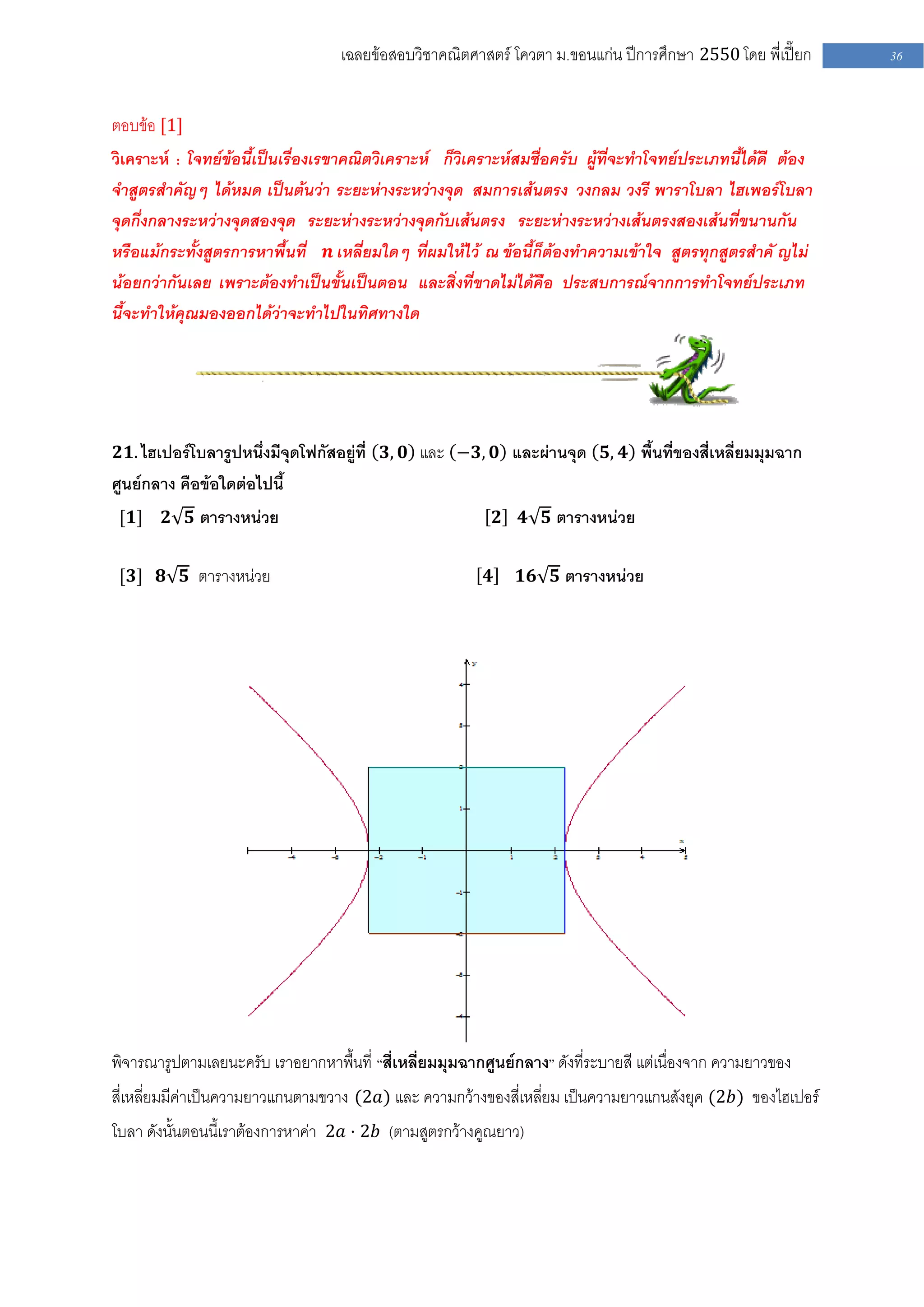 เฉลยข้อสอบวิชาคณิตศาสตร์ โควตา ม .ขอนแก่น ปีการศึกษา 2550 โดย พี่เปี๊ยก    36


ตอบข้อ [1]
วิเคราะห์ : โจทย์ข้อนี้เป็นเรื่องเรขาคณิตวิเคราะห์ ก็วิเคราะห์สมชื่อครับ ผู้ที่จะทาโจทย์ประเภทนี้ได้ดี ต้อง
จาสูตรสาคัญๆ ได้หมด เป็นต้นว่า ระยะห่างระหว่างจุด สมการเส้นตรง วงกลม วงรี พาราโบลา ไฮเพอร์โบลา
จุดกึ่งกลางระหว่างจุดสองจุด ระยะห่างระหว่างจุดกับเส้นตรง ระยะห่างระหว่างเส้นตรงสองเส้นที่ขนานกัน
หรือแม้กระทั้งสูตรการหาพื้นที่ 𝒏 เหลี่ยมใดๆ ที่ผมให้ไว้ ณ ข้อนี้ก็ต้องทาความเข้าใจ สูตรทุกสูตรสาคั ญไม่
น้อยกว่ากันเลย เพราะต้องทาเป็นขั้นเป็นตอน และสิ่งที่ขาดไม่ได้คือ ประสบการณ์จากการทาโจทย์ประเภท
นี้จะทาให้คุณมองออกได้ว่าจะทาไปในทิศทางใด




𝟐𝟏. ไฮเปอร์โบลารูปหนึ่งมีจุดโฟกัสอยู่ที่ 𝟑, 𝟎 และ −𝟑, 𝟎 และผ่านจุด 𝟓, 𝟒 พื้นที่ของสี่เหลี่ยมมุมฉาก
ศูนย์กลาง คือข้อใดต่อไปนี้
 [𝟏]    𝟐 𝟓 ตารางหน่วย                                        𝟐   𝟒 𝟓 ตารางหน่วย


 [𝟑] 𝟖 𝟓 ตารางหน่วย                                       𝟒       𝟏𝟔 𝟓 ตารางหน่วย




พิจารณารูปตามเลยนะครับ เราอยากหาพื้นที่ “สี่เหลี่ยมมุมฉากศูนย์กลาง” ดังที่ระบายสี แต่เนื่องจาก ความยาวของ
สี่เหลี่ยมมีค่าเป็นความยาวแกนตามขวาง (2𝑎) และ ความกว้างของสี่เหลี่ยม เป็นความยาวแกนสังยุค (2𝑏) ของไฮเปอร์
โบลา ดังนั้นตอนนี้เราต้องการหาค่า 2𝑎 ⋅ 2𝑏 (ตามสูตรกว้างคูณยาว)
 