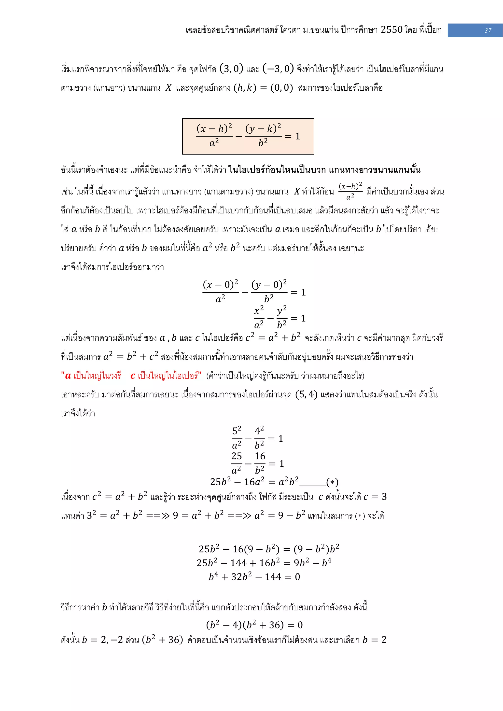 เฉลยข้อสอบวิชาคณิตศาสตร์ โควตา ม .ขอนแก่น ปีการศึกษา 2550 โดย พี่เปี๊ยก             37


เริ่มแรกพิจารณาจากสิ่งที่โจทย์ให้มา คือ จุดโฟกัส 3, 0 และ −3, 0 จึงทาให้เรารู้ได้เลยว่า เป็นไฮเปอร์โบลาที่มีแกน
ตามขวาง (แกนยาว) ขนานแกน 𝑋 และจุดศูนย์กลาง (𝑕, 𝑘) = (0, 0) สมการของไฮเปอร์โบลาคือ


                                                   2                2
                                            𝑥− 𝑕         𝑦− 𝑘
                                                       −                =1
                                             𝑎2           𝑏2

อันนี้เราต้องจาเองนะ แต่พี่มีข้อแนะนาคือ จาให้ได้ว่า ในไฮเปอร์ก้อนไหนเป็นบวก แกนทางยาวขนานแกนนั้น
                                                                                       𝑥−𝑕 2
เช่น ในที่นี้ เนื่องจากเรารู้แล้วว่า แกนทางยาว (แกนตามขวาง) ขนานแกน 𝑋 ทาให้ก้อน          𝑎2
                                                                                               มีค่าเป็นบวกนั่นเอง ส่วน
อีกก้อนก็ต้องเป็นลบไป เพราะไฮเปอร์ต้องมีก้อนที่เป็นบวกกับก้อนที่เป็นลบเสมอ แล้วมีคนสงกะสัยว่า แล้ว จะรู้ได้ไงว่าจะ
ใส่ 𝑎 หรือ 𝑏 ดี ในก้อนที่บวก ไม่ต้องสงสัยเลยครับ เพราะมันจะเป็น 𝑎 เสมอ และอีกในก้อนก็จะเป็น 𝑏 ไปโดยปริตา เอ้ย!
ปริยายครับ คาว่า 𝑎 หรือ 𝑏 ของผมในที่นี้คือ 𝑎2 หรือ 𝑏2 นะครับ แต่ผมอธิบายให้สั้นลง เฉยๆนะ
เราจึงได้สมการไฮเปอร์ออกมาว่า
                                                       2
                                              𝑥−0         𝑦−0 2
                                                           −       =1
                                               𝑎2            𝑏2
                                                          𝑥2    𝑦2
                                                             − 2 =1
                                                          𝑎2    𝑏
แต่เนื่องจากความสัมพันธ์ ของ 𝑎 , 𝑏 และ 𝑐 ในไฮเปอร์คือ 𝑐 2 = 𝑎2 + 𝑏2 จะสังเกตเห็นว่า 𝑐 จะมีค่ามากสุด ผิดกับวงรี
ที่เป็นสมการ 𝑎2 = 𝑏2 + 𝑐 2 สองพี่น้องสมการนี้ทาเอาหลายคนจาสับกันอยู่บ่อยครั้ง ผมจะเสนอวิธีการท่องว่า
"𝒂 เป็นใหญ่ในวงรี     𝒄 เป็นใหญ่ในไฮเปอร์" (คาว่าเป็นใหญ่คงรู้กันนะครับ ว่าผมหมายถึงอะไร)
เอาหละครับ มาต่อกันที่สมการเลยนะ เนื่องจากสมการของไฮเปอร์ผ่านจุด (5, 4) แสดงว่าแทนในสมต้องเป็นจริง ดังนั้น
เราจึงได้ว่า
                                                  52 42
                                                      − 2=1
                                                   𝑎2    𝑏
                                                 25 16
                                                      − 2=1
                                                   𝑎2    𝑏
                                           25𝑏2 − 16𝑎2 = 𝑎2 𝑏2 _______(∗)
เนื่องจาก 𝑐 2 = 𝑎2 + 𝑏2 และรู้ว่า ระยะห่างจุดศูนย์กลางถึง โฟกัส มีระยะเป็น 𝑐 ดังนั้นจะได้ 𝑐 = 3
แทนค่า 32 = 𝑎2 + 𝑏2 ==≫ 9 = 𝑎2 + 𝑏2 ==≫ 𝑎2 = 9 − 𝑏2 แทนในสมการ (* ) จะได้

                                          25𝑏2 − 16(9 − 𝑏2 ) = (9 − 𝑏2 )𝑏2
                                          25𝑏2 − 144 + 16𝑏2 = 9𝑏 2 − 𝑏4
                                            𝑏4 + 32𝑏2 − 144 = 0

วิธีการหาค่า 𝑏 ทาได้หลายวิธี วิธีที่ง่ายในที่นี้คือ แยกตัวประกอบให้คล้ายกับสมการกาลังสอง ดังนี้
                                               𝑏2 − 4          𝑏2 + 36 = 0
ดังนั้น 𝑏 = 2, −2 ส่วน 𝑏2 + 36 คาตอบเป็นจานวนเชิงซ้อนเราก็ไม่ต้องสน และเราเลือก 𝑏 = 2
 