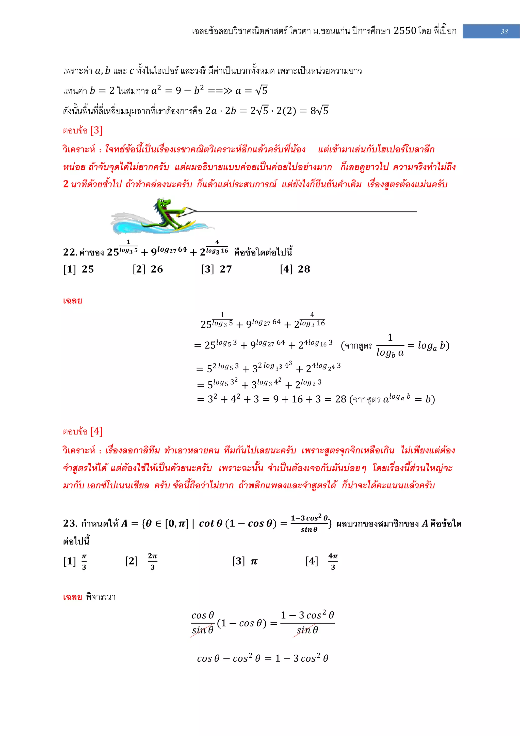 เฉลยข้อสอบวิชาคณิตศาสตร์ โควตา ม .ขอนแก่น ปีการศึกษา 2550 โดย พี่เปี๊ยก             38


เพราะค่า 𝑎, 𝑏 และ 𝑐 ทั้งในไฮเปอร์ และวงรี มีค่าเป็นบวกทั้งหมด เพราะเป็นหน่วยความยาว
แทนค่า 𝑏 = 2 ในสมการ 𝑎2 = 9 − 𝑏2 ==≫ 𝑎 = 5
ดังนั้นพื้นที่สี่เหลี่ยมมุมฉากที่เราต้องการคือ 2𝑎 ⋅ 2𝑏 = 2 5 ⋅ 2(2) = 8 5
ตอบข้อ [3]
วิเคราะห์ : โจทย์ข้อนี้เป็นเรื่องเรขาคณิตวิเคราะห์อีกแล้วครับพี่น้อง แต่เข้ามาเล่นกับไฮเปอร์โบลาลึก
หน่อย ถ้าจับจุดได้ไม่ยากครับ แต่ผมอธิบายแบบค่อยเป็นค่อยไปอย่างมาก ก็เลยดูยาวไป ความจริงทาไม่ถึง
 𝟐 นาทีด้วยซ้าไป ถ้าทาคล่องนะครับ ก็แล้วแต่ประสบการณ์ แต่ยังไงก็ยืนยันคาเดิม เรื่องสูตรต้องแม่นครับ




                   𝟏                                     𝟒
                                   𝒍𝒐𝒈 𝟐𝟕 𝟔𝟒
𝟐𝟐. ค่าของ 𝟐𝟓   𝒍𝒐𝒈 𝟑 𝟓
                          + 𝟗                  + 𝟐   𝒍𝒐𝒈 𝟑 𝟏𝟔   คือข้อใดต่อไปนี้
[𝟏] 𝟐𝟓                    𝟐   𝟐𝟔                     𝟑    𝟐𝟕                    𝟒     𝟐𝟖

เฉลย
                                                          1                              4
                                                 25 𝑙𝑜𝑔 3 5 + 9 𝑙𝑜𝑔 27 64 + 2 𝑙𝑜𝑔 3 16
                                                                                                               1
                                               = 25 𝑙𝑜𝑔 5 3 + 9 𝑙𝑜𝑔 27 64 + 24𝑙𝑜𝑔 16 3 (จากสูตร                      = 𝑙𝑜𝑔 𝑎 𝑏)
                                                                                                             𝑙𝑜𝑔 𝑏 𝑎
                                                                                3
                                                = 52 𝑙𝑜𝑔 5 3 + 32 𝑙𝑜𝑔 33 4 + 24𝑙𝑜𝑔 24 3
                                                                2           2
                                                = 5 𝑙𝑜𝑔 5 3 + 3 𝑙𝑜𝑔 3 4 + 2 𝑙𝑜𝑔 2 3
                                                = 32 + 42 + 3 = 9 + 16 + 3 = 28 (จากสูตร 𝑎 𝑙𝑜𝑔 𝑎 𝑏 = 𝑏)


ตอบข้อ [4]
วิเคราะห์ : เรื่องลอกาลิทึม ทาเอาหลายคน ทึมกันไปเลยนะครับ เพราะสูตรจุกจิกเหลือเกิน ไม่เพียงแต่ต้อง
จาสูตรให้ได้ แต่ต้องใช้ให้เป็นด้วยนะครับ เพราะฉะนั้น จาเป็นต้องเจอกับมันบ่อยๆ โดยเรื่องนี้ส่วนใหญ่จะ
มากับ เอกซ์โปเนนเชียล ครับ ข้อนี้ถือว่าไม่ยาก ถ้าพลิกแพลงและจาสูตรได้ ก็น่าจะได้คะแนนแล้วครับ

                                                                                    𝟏−𝟑 𝒄𝒐𝒔 𝟐 𝜽
𝟐𝟑. กาหนดให้ 𝑨 = {𝜽 ∈ [𝟎, 𝝅] | 𝒄𝒐𝒕 𝜽 (𝟏 − 𝒄𝒐𝒔 𝜽) =                                                } ผลบวกของสมาชิกของ 𝑨 คือข้อใด
                                                                                       𝒔𝒊𝒏 𝜽
ต่อไปนี้
       𝝅                      𝟐𝝅                                                                  𝟒𝝅
[𝟏]                 𝟐                                               𝟑   𝝅                  𝟒
       𝟑                      𝟑                                                                    𝟑


เฉลย พิจารณา
                                               𝑐𝑜𝑠 𝜃               1 − 3 𝑐𝑜𝑠 2 𝜃
                                                     (1 − 𝑐𝑜𝑠 𝜃) =
                                               𝑠𝑖𝑛 𝜃                   𝑠𝑖𝑛 𝜃

                                                 𝑐𝑜𝑠 𝜃 − 𝑐𝑜𝑠 2 𝜃 = 1 − 3 𝑐𝑜𝑠 2 𝜃
 