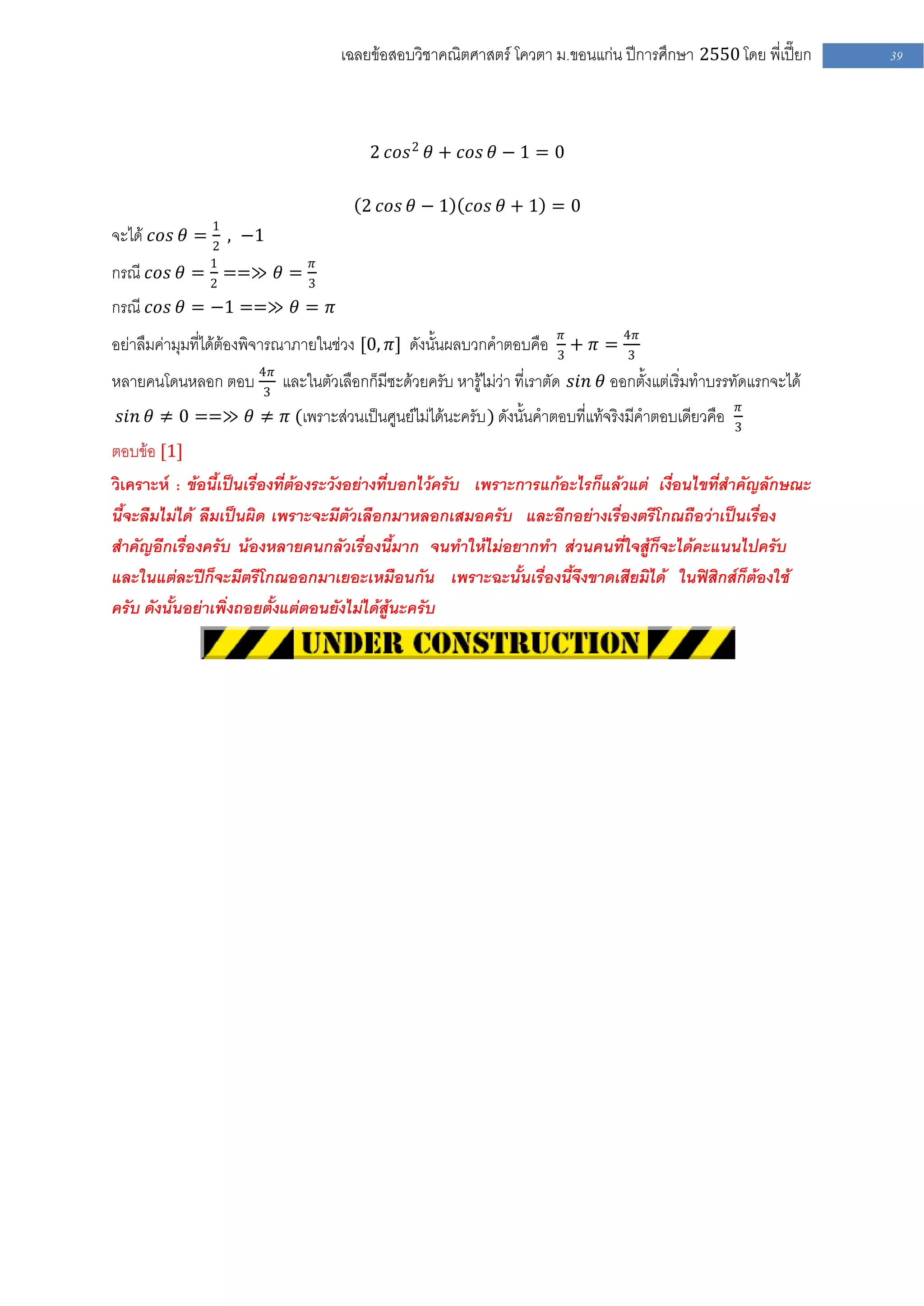 เฉลยข้อสอบวิชาคณิตศาสตร์ โควตา ม .ขอนแก่น ปีการศึกษา 2550 โดย พี่เปี๊ยก     39




                                        2 𝑐𝑜𝑠 2 𝜃 + 𝑐𝑜𝑠 𝜃 − 1 = 0

                                       2 𝑐𝑜𝑠 𝜃 − 1     𝑐𝑜𝑠 𝜃 + 1 = 0
               1
จะได้ 𝑐𝑜𝑠 𝜃 = 2 , −1
กรณี 𝑐𝑜𝑠 𝜃 = 1 ==≫ 𝜃 = 3𝜋
             2
กรณี 𝑐𝑜𝑠 𝜃 = −1 ==≫ 𝜃 = 𝜋
อย่าลืมค่ามุมที่ได้ต้องพิจารณาภายในช่วง [0, 𝜋] ดังนั้นผลบวกคาตอบคือ 3𝜋 + 𝜋 = 4𝜋
                                                                             3

หลายคนโดนหลอก ตอบ 4𝜋 และในตัวเลือกก็มีซะด้วยครับ หารู้ไม่ว่า ที่เราตัด 𝑠𝑖𝑛 𝜃 ออกตั้งแต่เริ่มทาบรรทัดแรกจะได้
                  3
                                                                                                  𝜋
 𝑠𝑖𝑛 𝜃 ≠ 0 ==≫ 𝜃 ≠ 𝜋 (เพราะส่วนเป็นศูนย์ไม่ได้นะครับ ) ดังนั้นคาตอบที่แท้จริงมีคาตอบเดียวคือ     3
ตอบข้อ [1]
วิเคราะห์ : ข้อนี้เป็นเรื่องที่ต้องระวังอย่างที่บอกไว้ครับ เพราะการแก้อะไรก็แล้วแต่ เงื่อนไขที่สาคัญลักษณะ
นี้จะลืมไม่ได้ ลืมเป็นผิด เพราะจะมีตัวเลือกมาหลอกเสมอครับ และอีกอย่างเรื่องตรีโกณถือว่าเป็นเรื่อง
สาคัญอีกเรื่องครับ น้องหลายคนกลัวเรื่องนี้มาก จนทาให้ไม่อยากทา ส่วนคนที่ใจสู้ก็จะได้คะแนนไปครับ
และในแต่ละปีก็จะมีตรีโกณออกมาเยอะเหมือนกัน เพราะฉะนั้นเรื่องนี้จึงขาดเสียมิได้ ในฟิสิกส์ก็ต้องใช้
ครับ ดังนั้นอย่าเพิ่งถอยตั้งแต่ตอนยังไม่ได้สู้นะครับ
 