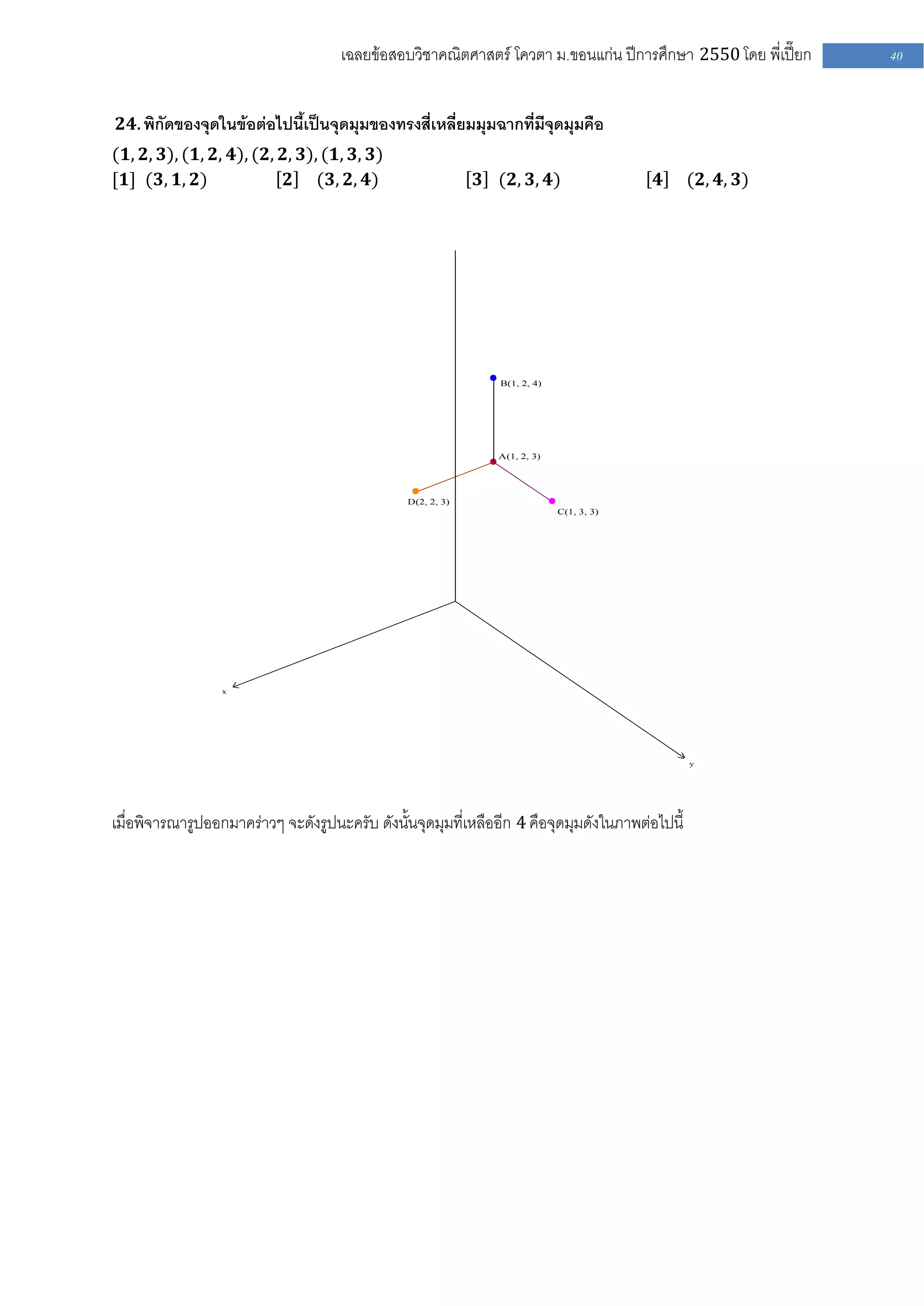 เฉลยข้อสอบวิชาคณิตศาสตร์ โควตา ม .ขอนแก่น ปีการศึกษา 2550 โดย พี่เปี๊ยก   40


 𝟐𝟒. พิกัดของจุดในข้อต่อไปนี้เป็นจุดมุมของทรงสี่เหลี่ยมมุมฉากที่มีจุดมุมคือ
(𝟏, 𝟐, 𝟑), (𝟏, 𝟐, 𝟒), (𝟐, 𝟐, 𝟑), (𝟏, 𝟑, 𝟑)
[𝟏] (𝟑, 𝟏, 𝟐)              𝟐 (𝟑, 𝟐, 𝟒)                       𝟑 (𝟐, 𝟑, 𝟒)                  𝟒      (𝟐, 𝟒, 𝟑)




                                                                B(1, 2, 4)




                                                               A(1, 2, 3)




                                                D(2, 2, 3)
                                                                             C(1, 3, 3)




                  x




                                                                                                 y




เมื่อพิจารณารูปออกมาคร่าวๆ จะดังรูปนะครับ ดังนั้นจุดมุมที่เหลืออีก 4 คือจุดมุมดังในภาพต่อไปนี้
 
