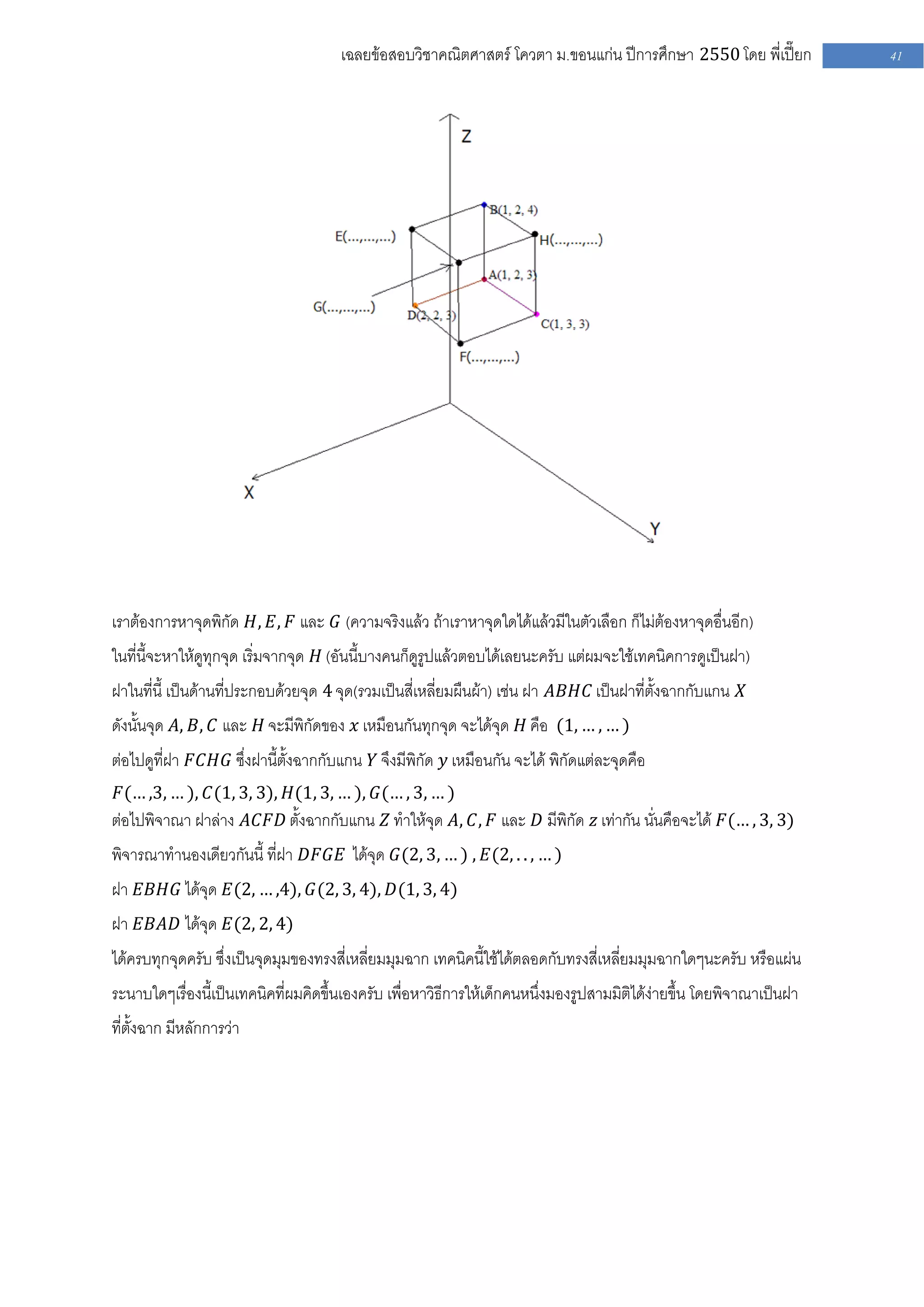 เฉลยข้อสอบวิชาคณิตศาสตร์ โควตา ม .ขอนแก่น ปีการศึกษา 2550 โดย พี่เปี๊ยก         41




เราต้องการหาจุดพิกัด 𝐻, 𝐸, 𝐹 และ 𝐺 (ความจริงแล้ว ถ้าเราหาจุดใดได้แล้วมีในตัวเลือก ก็ไม่ต้องหาจุดอื่นอีก)
ในที่นี้จะหาให้ดูทุกจุด เริ่มจากจุด 𝐻 (อันนี้บางคนก็ดูรูปแล้วตอบได้เลยนะครับ แต่ผมจะใช้เทคนิคการดูเป็นฝา)
ฝาในที่นี้ เป็นด้านที่ประกอบด้วยจุด 4 จุด(รวมเป็นสี่เหลี่ยมผืนผ้า) เช่น ฝา 𝐴𝐵𝐻𝐶 เป็นฝาที่ตั้งฉากกับแกน 𝑋
ดังนั้นจุด 𝐴, 𝐵, 𝐶 และ 𝐻 จะมีพิกัดของ 𝑥 เหมือนกันทุกจุด จะได้จุด 𝐻 คือ (1, … , … )
ต่อไปดูที่ฝา 𝐹𝐶𝐻𝐺 ซึ่งฝานี้ตั้งฉากกับแกน 𝑌 จึงมีพิกัด 𝑦 เหมือนกัน จะได้ พิกัดแต่ละจุดคือ
 𝐹(… ,3, … ), 𝐶(1, 3, 3), 𝐻(1, 3, … ), 𝐺(… , 3, … )
ต่อไปพิจาณา ฝาล่าง 𝐴𝐶𝐹𝐷 ตั้งฉากกับแกน 𝑍 ทาให้จุด 𝐴, 𝐶, 𝐹 และ 𝐷 มีพิกัด 𝑧 เท่ากัน นั่นคือจะได้ 𝐹(… , 3, 3)
พิจารณาทานองเดียวกันนี้ ที่ฝา 𝐷𝐹𝐺𝐸 ได้จุด 𝐺(2, 3, … ) , 𝐸(2, . . , … )
ฝา 𝐸𝐵𝐻𝐺 ได้จุด 𝐸(2, … ,4), 𝐺(2, 3, 4), 𝐷(1, 3, 4)
ฝา 𝐸𝐵𝐴𝐷 ได้จุด 𝐸(2, 2, 4)
ได้ครบทุกจุดครับ ซึ่งเป็นจุดมุมของทรงสี่เหลี่ยมมุมฉาก เทคนิคนี้ใช้ได้ตลอดกับทรงสี่เหลี่ยมมุมฉากใดๆนะครับ หรือแผ่น
ระนาบใดๆเรื่องนี้เป็นเทคนิคที่ผมคิดขึ้นเองครับ เพื่อหาวิธีการให้เด็กคนหนึ่งมองรูปสามมิติได้ง่ายขึ้น โดยพิจาณาเป็นฝา
ที่ตั้งฉาก มีหลักการว่า
 