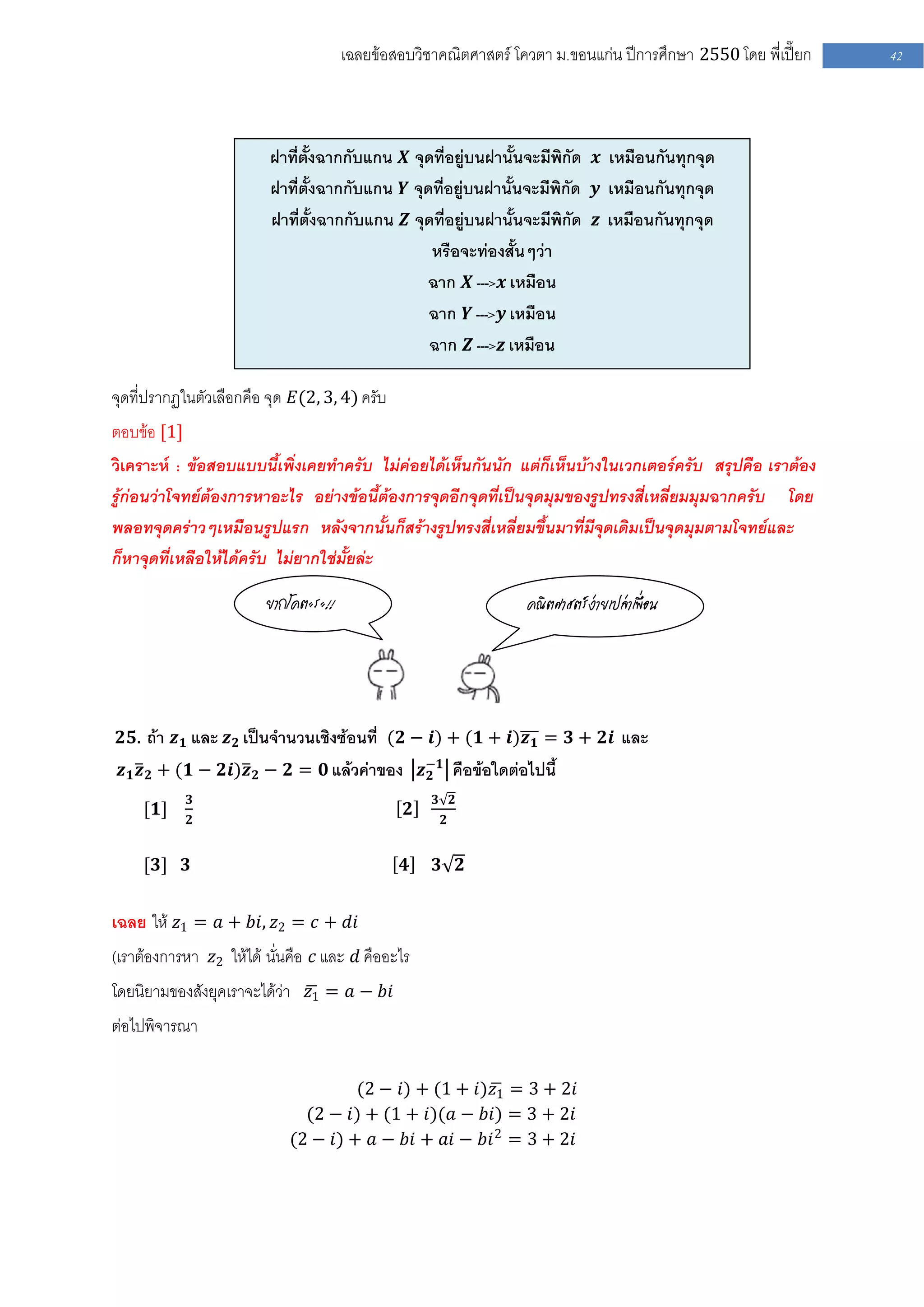 เฉลยข้อสอบวิชาคณิตศาสตร์ โควตา ม .ขอนแก่น ปีการศึกษา 2550 โดย พี่เปี๊ยก   42




                         ฝาที่ตั้งฉากกับแกน 𝑿 จุดที่อยู่บนฝานั้นจะมีพิกัด 𝒙 เหมือนกันทุกจุด
                         ฝาที่ตั้งฉากกับแกน 𝒀 จุดที่อยู่บนฝานั้นจะมีพิกัด 𝒚 เหมือนกันทุกจุด
                         ฝาที่ตั้งฉากกับแกน 𝒁 จุดที่อยู่บนฝานั้นจะมีพิกัด 𝒛 เหมือนกันทุกจุด
                                                 หรือจะท่องสั้นๆว่า
                                                 ฉาก 𝑿 --->𝒙 เหมือน
                                                 ฉาก 𝒀 --->𝒚 เหมือน
                                                 ฉาก 𝒁 --->𝒛 เหมือน

จุดที่ปรากฏในตัวเลือกคือ จุด 𝐸(2, 3, 4) ครับ
ตอบข้อ [1]
วิเคราะห์ : ข้อสอบแบบนี้เพิ่งเคยทาครับ ไม่ค่อยได้เห็นกันนัก แต่ก็เห็นบ้างในเวกเตอร์ครับ สรุปคือ เราต้อง
รู้ก่อนว่าโจทย์ต้องการหาอะไร อย่างข้อนี้ต้องการจุดอีกจุดที่เป็นจุดมุมของรูปทรงสี่เหลี่ยมมุมฉากครับ โดย
พลอทจุดคร่าวๆเหมือนรูปแรก หลังจากนั้นก็สร้างรูปทรงสี่เหลี่ยมขึ้นมาที่มีจุดเดิมเป็นจุดมุมตามโจทย์และ
ก็หาจุดที่เหลือให้ได้ครับ ไม่ยากใช่มั้ยล่ะ

                        ยากโคตะระ!!                               คณิตศาสตร์ง่ายเปล่าเพื่อน




 𝟐𝟓. ถ้า 𝒛 𝟏 และ 𝒛 𝟐 เป็นจานวนเชิงซ้อนที่ (𝟐 − 𝒊) + (𝟏 + 𝒊)𝒛 𝟏 = 𝟑 + 𝟐𝒊 และ
 𝒛 𝟏 𝒛 𝟐 + (𝟏 − 𝟐𝒊)𝒛 𝟐 − 𝟐 = 𝟎 แล้วค่าของ 𝒛−𝟏 คือข้อใดต่อไปนี้
                                           𝟐
             𝟑                                      𝟑 𝟐
     [𝟏]                                        𝟐
             𝟐                                       𝟐


     [𝟑] 𝟑                                     𝟒    𝟑 𝟐


เฉลย ให้ 𝑧1 = 𝑎 + 𝑏𝑖, 𝑧2 = 𝑐 + 𝑑𝑖
(เราต้องการหา 𝑧2 ให้ได้ นั่นคือ 𝑐 และ 𝑑 คืออะไร
โดยนิยามของสังยุคเราจะได้ว่า 𝑧1 = 𝑎 − 𝑏𝑖
ต่อไปพิจารณา

                                     (2 − 𝑖) + (1 + 𝑖)𝑧1 = 3 + 2𝑖
                              (2 − 𝑖) + (1 + 𝑖)(𝑎 − 𝑏𝑖) = 3 + 2𝑖
                            (2 − 𝑖) + 𝑎 − 𝑏𝑖 + 𝑎𝑖 − 𝑏𝑖 2 = 3 + 2𝑖
 