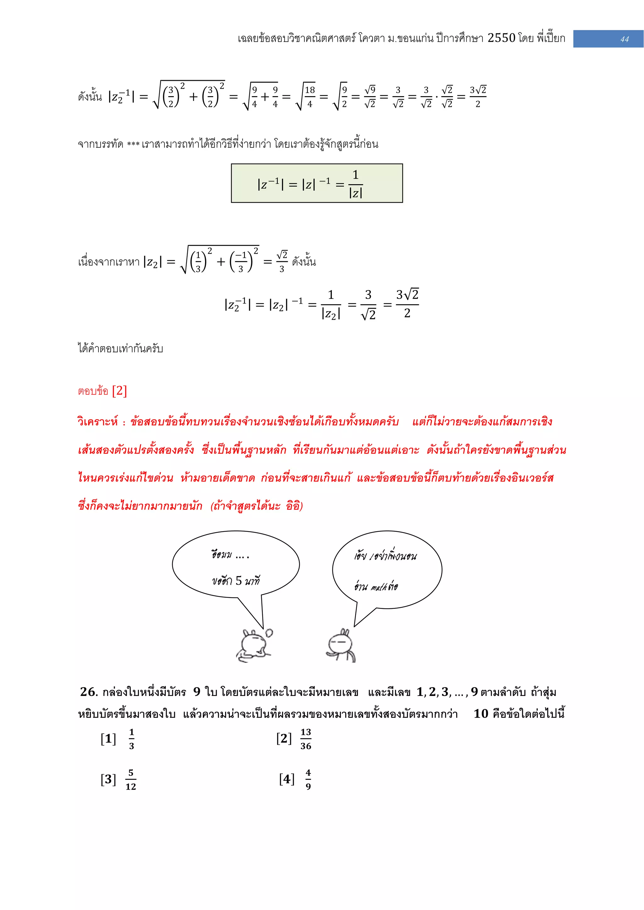 เฉลยข้อสอบวิชาคณิตศาสตร์ โควตา ม .ขอนแก่น ปีการศึกษา 2550 โดย พี่เปี๊ยก                                    44



         −1           3 2       3 2          9       9                18        9       9       3           3       2       3 2
ดังนั้น 𝑧2 =          2
                            +   2
                                        =    4
                                                 +4=                  4
                                                                           =    2
                                                                                    =   2
                                                                                            =       2
                                                                                                        =   2
                                                                                                                ⋅   2
                                                                                                                        =    2



จากบรรทัด *** เราสามารถทาได้อีกวิธีที่ง่ายกว่า โดยเราต้องรู้จักสูตรนี้ก่อน

                                                                                    1
                                                 𝑧 −1 = 𝑧                  −1
                                                                                =
                                                                                    𝑧



                            1 2         −1 2             2
เนื่องจากเราหา 𝑧2 =         3
                                    +   3
                                                 =       3
                                                                 ดังนั้น

                                         −1                      −1
                                                                            1    3    3 2
                                        𝑧2 = 𝑧2                       =        =    =
                                                                            𝑧2    2    2

ได้คาตอบเท่ากันครับ

ตอบข้อ [2]

วิเคราะห์ : ข้อสอบข้อนี้ทบทวนเรื่องจานวนเชิงซ้อนได้เกือบทั้งหมดครับ แต่ก็ไม่วายจะต้องแก้สมการเชิง
เส้นสองตัวแปรตั้งสองครั้ง ซึ่งเป็นพื้นฐานหลัก ที่เรียนกันมาแต่อ้อนแต่เอาะ ดังนั้นถ้าใครยังขาดพื้นฐานส่วน
ไหนควรเร่งแก้ไขด่วน ห้ามอายเด็ดขาด ก่อนที่จะสายเกินแก้ และข้อสอบข้อนี้ก็ตบท้ายด้วยเรื่องอินเวอร์ส
ซึ่งก็คงจะไม่ยากมากมายนัก (ถ้าจาสูตรได้นะ อิอิ)


                                 อือมม … .                                          เอ้ย ! อย่าเพิ่งนอน
                                 ขออีก 5 นาที                                       อ่าน math ต่อ




 𝟐𝟔. กล่องใบหนึ่งมีบัตร 𝟗 ใบ โดยบัตรแต่ละใบจะมีหมายเลข และมีเลข 𝟏, 𝟐, 𝟑, … , 𝟗 ตามลาดับ ถ้าสุ่ม
หยิบบัตรขึ้นมาสองใบ แล้วความน่าจะเป็นที่ผลรวมของหมายเลขทั้งสองบัตรมากกว่า                                                    𝟏𝟎 คือข้อใดต่อไปนี้
             𝟏                                                      𝟏𝟑
     [𝟏]                                                 𝟐
             𝟑                                                      𝟑𝟔

             𝟓                                                        𝟒
     [𝟑]                                                     𝟒
             𝟏𝟐                                                       𝟗
 
