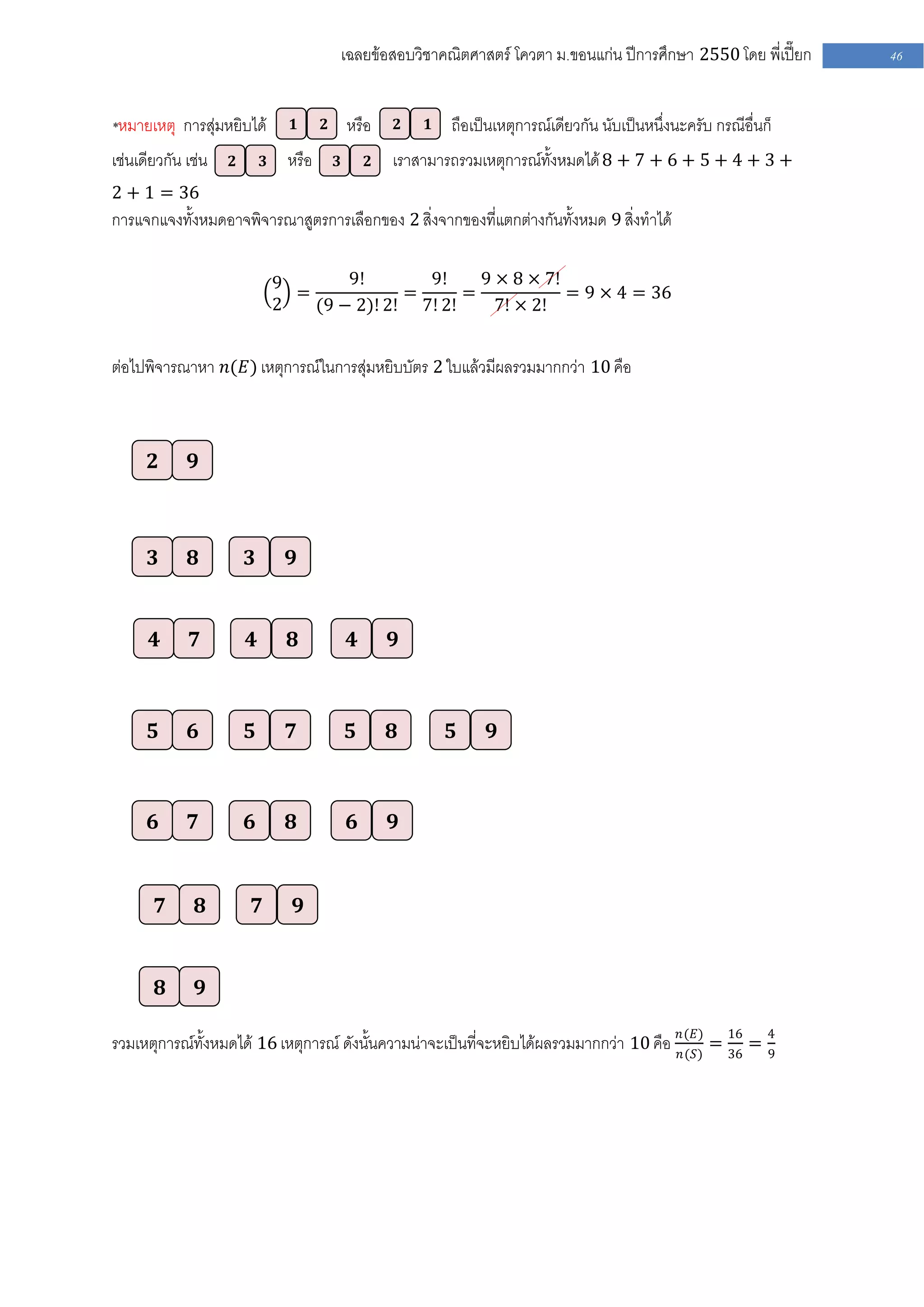 เฉลยข้อสอบวิชาคณิตศาสตร์ โควตา ม .ขอนแก่น ปีการศึกษา 2550 โดย พี่เปี๊ยก       46


*หมายเหตุ การสุ่มหยิบได้             𝟏       𝟐       หรือ    𝟐   𝟏   ถือเป็นเหตุการณ์เดียวกัน นับเป็นหนึ่งนะครับ กรณีอื่นก็
เช่นเดียวกัน เช่น      𝟐       𝟑    หรือ         𝟑       𝟐   เราสามารถรวมเหตุการณ์ทั้งหมดได้ 8 + 7 + 6 + 5 + 4 + 3 +
2 + 1 = 36
การแจกแจงทั้งหมดอาจพิจารณาสูตรการเลือกของ 2 สิ่งจากของที่แตกต่างกันทั้งหมด 9 สิ่งทาได้

                                   9       9!       9!     9 × 8 × 7!
                                     =            =      =            = 9 × 4 = 36
                                   2   (9 − 2)! 2! 7! 2!     7! × 2!


ต่อไปพิจารณาหา 𝑛(𝐸) เหตุการณ์ในการสุ่มหยิบบัตร 2 ใบแล้วมีผลรวมมากกว่า 10 คือ



       𝟐       𝟗



       𝟑       𝟖           𝟑         𝟗


       𝟒       𝟕           𝟒         𝟖               𝟒       𝟗



       𝟓       𝟔           𝟓         𝟕               𝟓       𝟖       𝟓     𝟗



       𝟔       𝟕           𝟔         𝟖               𝟔       𝟗


           𝟕       𝟖           𝟕         𝟗


           𝟖       𝟗

                                                                                                           𝑛(𝐸)     16     4
รวมเหตุการณ์ทั้งหมดได้ 16 เหตุการณ์ ดังนั้นความน่าจะเป็นที่จะหยิบได้ผลรวมมากกว่า 10 คือ                    𝑛(𝑆)
                                                                                                                  = 36 =   9
 