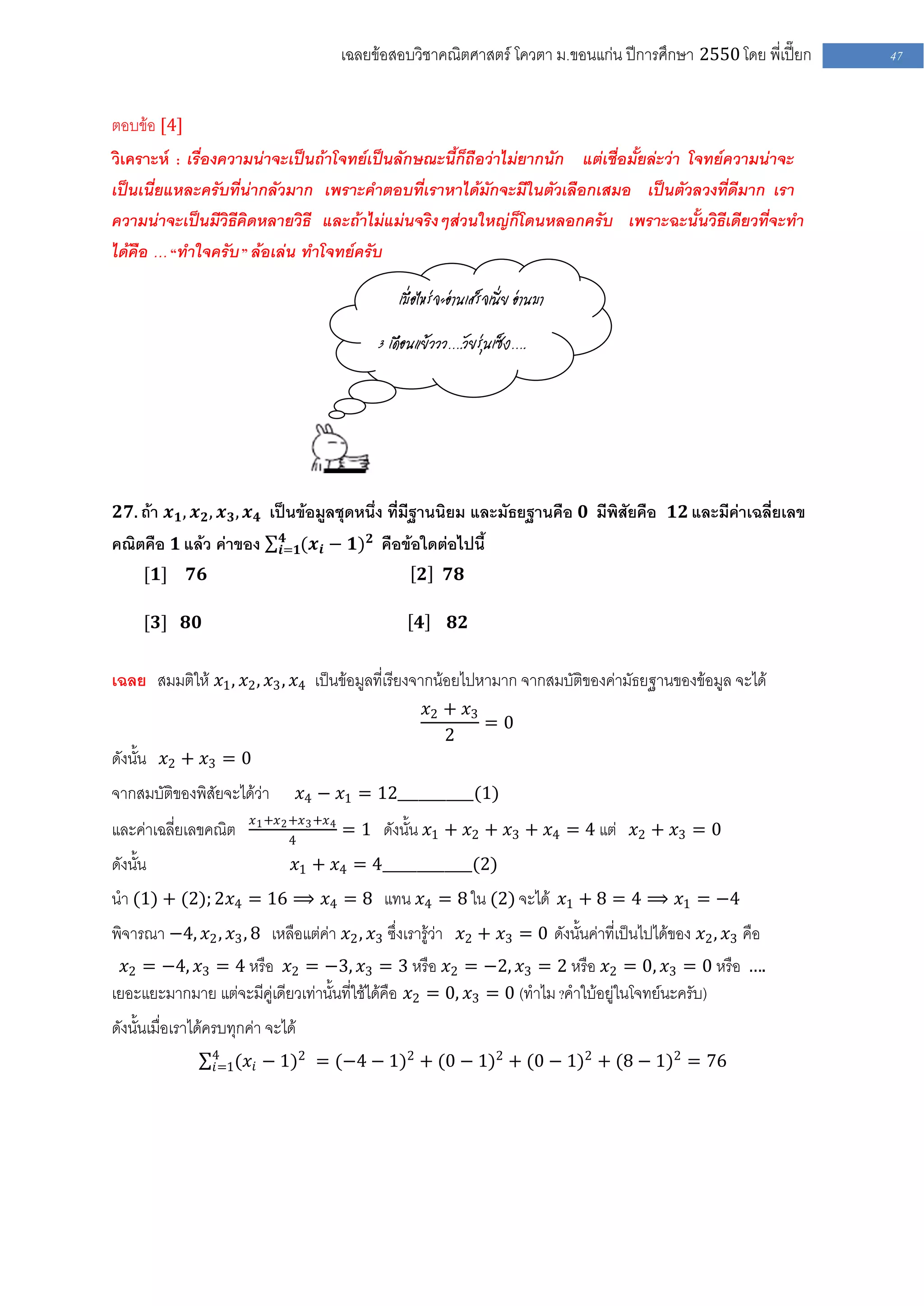 เฉลยข้อสอบวิชาคณิตศาสตร์ โควตา ม .ขอนแก่น ปีการศึกษา 2550 โดย พี่เปี๊ยก   47


ตอบข้อ [4]
วิเคราะห์ : เรื่องความน่าจะเป็นถ้าโจทย์เป็นลักษณะนี้ก็ถือว่าไม่ยากนัก แต่เชื่อมั้ยล่ะว่า โจทย์ความน่าจะ
เป็นเนี่ยแหละครับที่น่ากลัวมาก เพราะคาตอบที่เราหาได้มักจะมีในตัวเลือกเสมอ เป็นตัวลวงที่ดีมาก เรา
ความน่าจะเป็นมีวิธีคิดหลายวิธี และถ้าไม่แม่นจริงๆส่วนใหญ่ก็โดนหลอกครับ เพราะฉะนั้นวิธีเดียวที่จะทา
ได้คือ … “ทาใจครับ ” ล้อเล่น ทาโจทย์ครับ

                                                       เมื่อไหร่จะอ่านเสร็จเนี่ย อ่านมา

                                                   3 เดือนแย้ววว….วัยรุ่นเซ็ง….




 𝟐𝟕. ถ้า 𝒙 𝟏 , 𝒙 𝟐 , 𝒙 𝟑 , 𝒙 𝟒 เป็นข้อมูลชุดหนึ่ง ที่มีฐานนิยม และมัธยฐานคือ 𝟎 มีพิสัยคือ 𝟏𝟐 และมีค่าเฉลี่ยเลข
                                𝟒
คณิตคือ 𝟏 แล้ว ค่าของ          𝒊=𝟏(𝒙 𝒊   − 𝟏) 𝟐 คือข้อใดต่อไปนี้
      [𝟏]     𝟕𝟔                                           𝟐     𝟕𝟖

      [𝟑] 𝟖𝟎                                               𝟒      𝟖𝟐


เฉลย สมมติให้ 𝑥1 , 𝑥2 , 𝑥3 , 𝑥4 เป็นข้อมูลที่เรียงจากน้อยไปหามาก จากสมบัติของค่ามัธยฐานของข้อมูล จะได้
                                                               𝑥2 + 𝑥3
                                                                       =0
                                                                  2
ดังนั้น 𝑥2 + 𝑥3 = 0
จากสมบัติของพิสัยจะได้ว่า           𝑥4 − 𝑥1 = 12___________(1)
                         𝑥 1 +𝑥 2 +𝑥 3 +𝑥 4
และค่าเฉลี่ยเลขคณิต             4
                                              = 1 ดังนั้น 𝑥1 + 𝑥2 + 𝑥3 + 𝑥4 = 4 แต่ 𝑥2 + 𝑥3 = 0
ดังนั้น                           𝑥1 + 𝑥4 = 4_____________(2)
นา (1) + (2); 2𝑥4 = 16 ⟹ 𝑥4 = 8 แทน 𝑥4 = 8 ใน (2) จะได้ 𝑥1 + 8 = 4 ⟹ 𝑥1 = −4
พิจารณา −4, 𝑥2 , 𝑥3 , 8 เหลือแต่ค่า 𝑥2 , 𝑥3 ซึ่งเรารู้ว่า 𝑥2 + 𝑥3 = 0 ดังนั้นค่าที่เป็นไปได้ของ 𝑥2 , 𝑥3 คือ
  𝑥2 = −4, 𝑥3 = 4 หรือ 𝑥2 = −3, 𝑥3 = 3 หรือ 𝑥2 = −2, 𝑥3 = 2 หรือ 𝑥2 = 0, 𝑥3 = 0 หรือ ….
เยอะแยะมากมาย แต่จะมีคู่เดียวเท่านั้นที่ใช้ได้คือ 𝑥2 = 0, 𝑥3 = 0 (ทาไม ?คาใบ้อยู่ในโจทย์นะครับ)
ดังนั้นเมื่อเราได้ครบทุกค่า จะได้
                   4
                   𝑖=1(𝑥 𝑖   − 1)2 = (−4 − 1)2 + (0 − 1)2 + (0 − 1)2 + (8 − 1)2 = 76
 