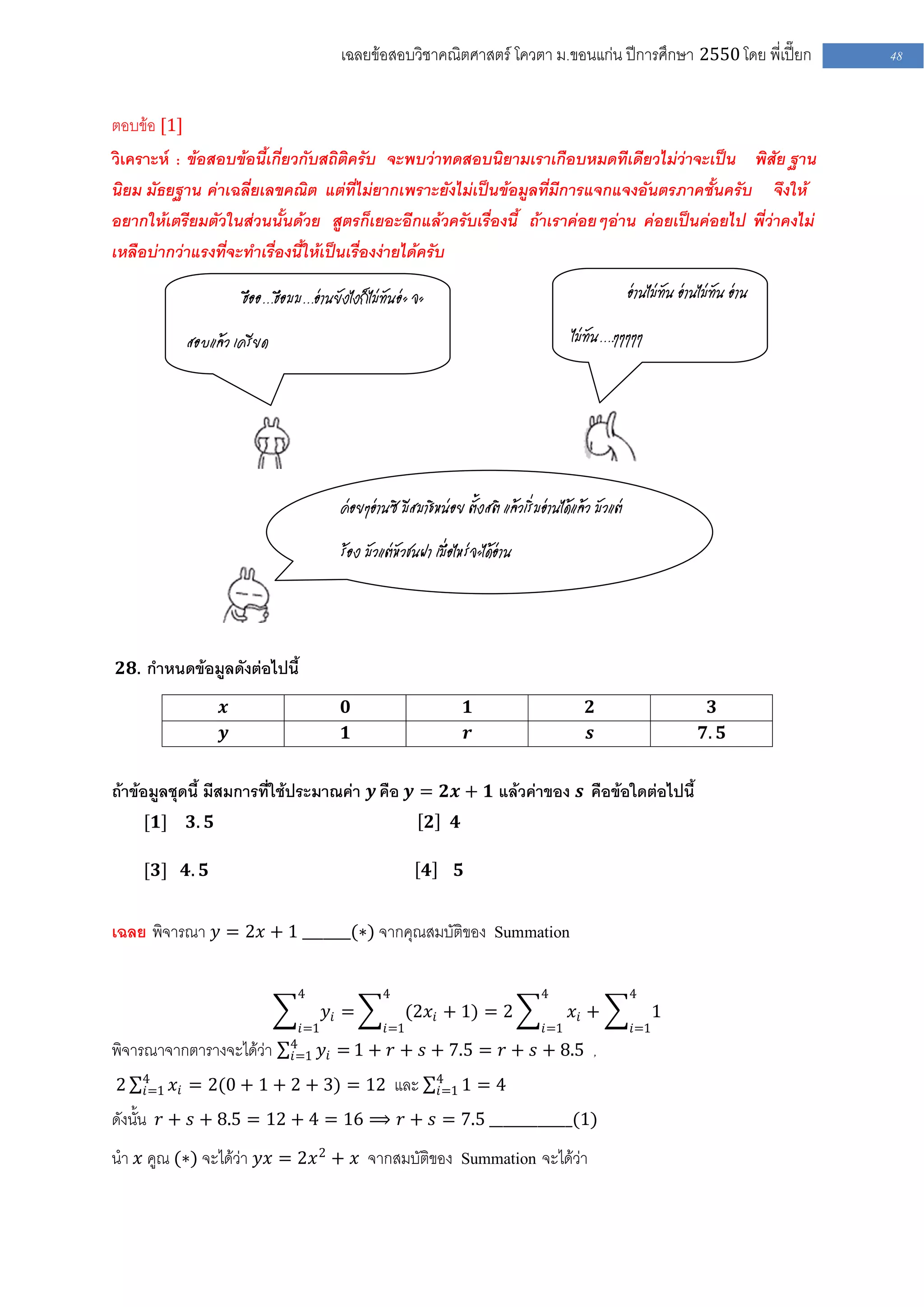 เฉลยข้อสอบวิชาคณิตศาสตร์ โควตา ม .ขอนแก่น ปีการศึกษา 2550 โดย พี่เปี๊ยก                     48


ตอบข้อ [1]
วิเคราะห์ : ข้อสอบข้อนี้เกี่ยวกับสถิติครับ จะพบว่าทดสอบนิยามเราเกือบหมดทีเดียวไม่ว่าจะเป็น พิสัย ฐาน
นิยม มัธยฐาน ค่าเฉลี่ยเลขคณิต แต่ที่ไม่ยากเพราะยังไม่เป็นข้อมูลที่มีการแจกแจงอันตรภาคชั้นครับ จึงให้
อยากให้เตรียมตัวในส่วนนั้นด้วย สูตรก็เยอะอีกแล้วครับเรื่องนี้ ถ้าเราค่อยๆอ่าน ค่อยเป็นค่อยไป พี่ว่าคงไม่
เหลือบ่ากว่าแรงที่จะทาเรื่องนี้ให้เป็นเรื่องง่ายได้ครับ

                        ฮืออ…ฮือมม…อ่านยังไงก็ไม่ทันอ่ะ จะ                                               อ่านไม่ทัน อ่านไม่ทัน อ่าน

             สอบแล้ว เครียด                                                                ไม่ทัน….ๆๆๆๆๆ




                                          ค่อยๆอ่านซิ มีสมาธิหน่อย ตั้งสติ แล้วเริ่มอ่านได้แล้ว มัวแต่

                                          ร้อง มัวแต่หัวชนฝา เมื่อไหร่จะได้อ่าน




 𝟐𝟖. กาหนดข้อมูลดังต่อไปนี้

                    𝒙                      𝟎                            𝟏                     𝟐                            𝟑
                    𝒚                      𝟏                            𝒓                     𝒔                          𝟕. 𝟓


ถ้าข้อมูลชุดนี้ มีสมการที่ใช้ประมาณค่า 𝒚 คือ 𝒚 = 𝟐𝒙 + 𝟏 แล้วค่าของ 𝒔 คือข้อใดต่อไปนี้
    [𝟏]      𝟑. 𝟓                                            𝟐     𝟒

    [𝟑] 𝟒. 𝟓                                                 𝟒      𝟓


เฉลย พิจารณา 𝑦 = 2𝑥 + 1 _______(∗) จากคุณสมบัติของ Summation

                                  4                4                                4                    4
                                        𝑦𝑖 =             (2𝑥 𝑖 + 1) = 2                    𝑥𝑖 +                1
                                  𝑖=1              𝑖=1                               𝑖=1                 𝑖=1
                                4
พิจารณาจากตารางจะได้ว่า         𝑖=1     𝑦 𝑖 = 1 + 𝑟 + 𝑠 + 7.5 = 𝑟 + 𝑠 + 8.5 ,
    4                                                            4
2   𝑖=1   𝑥 𝑖 = 2(0 + 1 + 2 + 3) = 12 และ                        𝑖=1 1      =4
ดังนั้น 𝑟 + 𝑠 + 8.5 = 12 + 4 = 16 ⟹ 𝑟 + 𝑠 = 7.5 ____________(1)
นา 𝑥 คูณ (∗) จะได้ว่า 𝑦𝑥 = 2𝑥 2 + 𝑥 จากสมบัติของ Summation จะได้ว่า
 