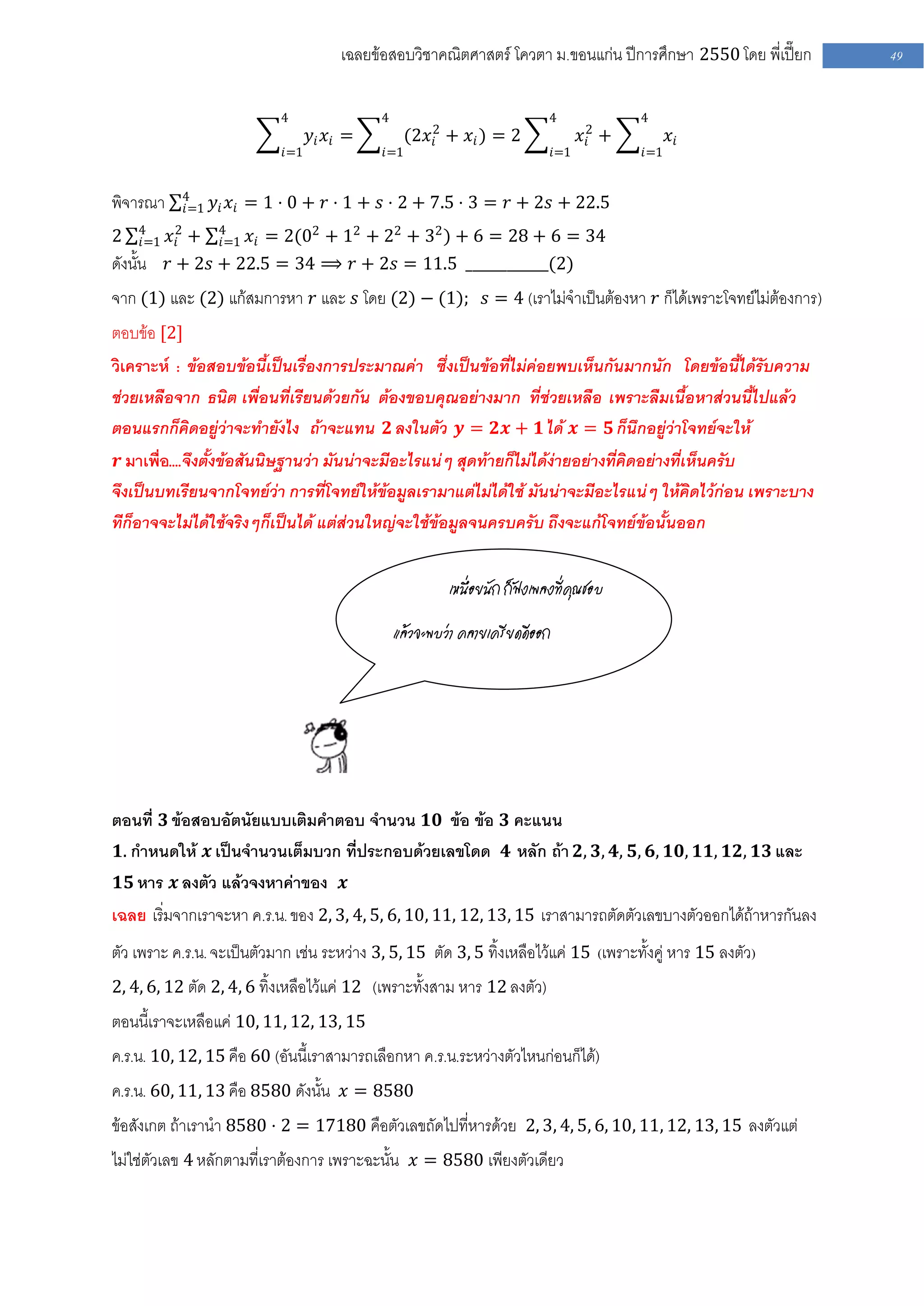 เฉลยข้อสอบวิชาคณิตศาสตร์ โควตา ม .ขอนแก่น ปีการศึกษา 2550 โดย พี่เปี๊ยก   49


                            4                4                              4               4
                                  𝑦𝑖 𝑥𝑖 =          (2𝑥 2 + 𝑥 𝑖 ) = 2
                                                       𝑖                             𝑥2 +
                                                                                      𝑖           𝑥𝑖
                            𝑖=1              𝑖=1                               𝑖=1          𝑖=1


            4
พิจารณา     𝑖=1   𝑦 𝑖 𝑥 𝑖 = 1 ⋅ 0 + 𝑟 ⋅ 1 + 𝑠 ⋅ 2 + 7.5 ⋅ 3 = 𝑟 + 2𝑠 + 22.5
     4
2    𝑖=1   𝑥 2 + 4 𝑥 𝑖 = 2(02 + 12 + 22 + 32 ) + 6 = 28 + 6 = 34
             𝑖    𝑖=1
ดังนั้น    𝑟 + 2𝑠 + 22.5 = 34 ⟹ 𝑟 + 2𝑠 = 11.5 ____________(2)
จาก (1) และ (2) แก้สมการหา 𝑟 และ 𝑠 โดย (2) − (1); 𝑠 = 4 (เราไม่จาเป็นต้องหา 𝑟 ก็ได้เพราะโจทย์ไม่ต้องการ)
ตอบข้อ [2]
วิเคราะห์ : ข้อสอบข้อนี้เป็นเรื่องการประมาณค่า ซึ่งเป็นข้อที่ไม่ค่อยพบเห็นกันมากนัก โดยข้อนี้ได้รับความ
ช่วยเหลือจาก ธนิต เพื่อนที่เรียนด้วยกัน ต้องขอบคุณอย่างมาก ที่ช่วยเหลือ เพราะลืมเนื้อหาส่วนนี้ไปแล้ว
ตอนแรกก็คิดอยู่ว่าจะทายังไง ถ้าจะแทน 𝟐 ลงในตัว 𝒚 = 𝟐𝒙 + 𝟏 ได้ 𝒙 = 𝟓 ก็นึกอยู่ว่าโจทย์จะให้
 𝒓 มาเพื่อ....จึงตั้งข้อสันนิษฐานว่า มันน่าจะมีอะไรแน่ๆ สุดท้ายก็ไม่ได้ง่ายอย่างที่คิดอย่างที่เห็นครับ
จึงเป็นบทเรียนจากโจทย์ว่า การที่โจทย์ให้ข้อมูลเรามาแต่ไม่ได้ใช้ มันน่าจะมีอะไรแน่ๆ ให้คิดไว้ก่อน เพราะบาง
ทีก็อาจจะไม่ได้ใช้จริงๆก็เป็นได้ แต่ส่วนใหญ่จะใช้ข้อมูลจนครบครับ ถึงจะแก้โจทย์ข้อนั้นออก


                                                          เหนื่อยนัก ก็ฟังเพลงที่คุณชอบ

                                                 แล้วจะพบว่า คลายเครียดดีออก




ตอนที่ 𝟑 ข้อสอบอัตนัยแบบเติมคาตอบ จานวน 𝟏𝟎 ข้อ ข้อ 𝟑 คะแนน
 𝟏. กาหนดให้ 𝒙 เป็นจานวนเต็มบวก ที่ประกอบด้วยเลขโดด 𝟒 หลัก ถ้า 𝟐, 𝟑, 𝟒, 𝟓, 𝟔, 𝟏𝟎, 𝟏𝟏, 𝟏𝟐, 𝟏𝟑 และ
 𝟏𝟓 หาร 𝒙 ลงตัว แล้วจงหาค่าของ 𝒙
เฉลย เริ่มจากเราจะหา ค.ร.น. ของ 2, 3, 4, 5, 6, 10, 11, 12, 13, 15 เราสามารถตัดตัวเลขบางตัวออกได้ถ้าหารกันลง
ตัว เพราะ ค.ร.น. จะเป็นตัวมาก เช่น ระหว่าง 3, 5, 15 ตัด 3, 5 ทิ้งเหลือไว้แค่ 15 (เพราะทั้งคู่ หาร 15 ลงตัว)
2, 4, 6, 12 ตัด 2, 4, 6 ทิ้งเหลือไว้แค่ 12 (เพราะทั้งสาม หาร 12 ลงตัว)
ตอนนี้เราจะเหลือแค่ 10, 11, 12, 13, 15
ค.ร.น. 10, 12, 15 คือ 60 (อันนี้เราสามารถเลือกหา ค .ร.น.ระหว่างตัวไหนก่อนก็ได้)
ค.ร.น. 60, 11, 13 คือ 8580 ดังนั้น 𝑥 = 8580
ข้อสังเกต ถ้าเรานา 8580 ⋅ 2 = 17180 คือตัวเลขถัดไปที่หารด้วย 2, 3, 4, 5, 6, 10, 11, 12, 13, 15 ลงตัวแต่
ไม่ใช่ตัวเลข 4 หลักตามที่เราต้องการ เพราะฉะนั้น 𝑥 = 8580 เพียงตัวเดียว
 