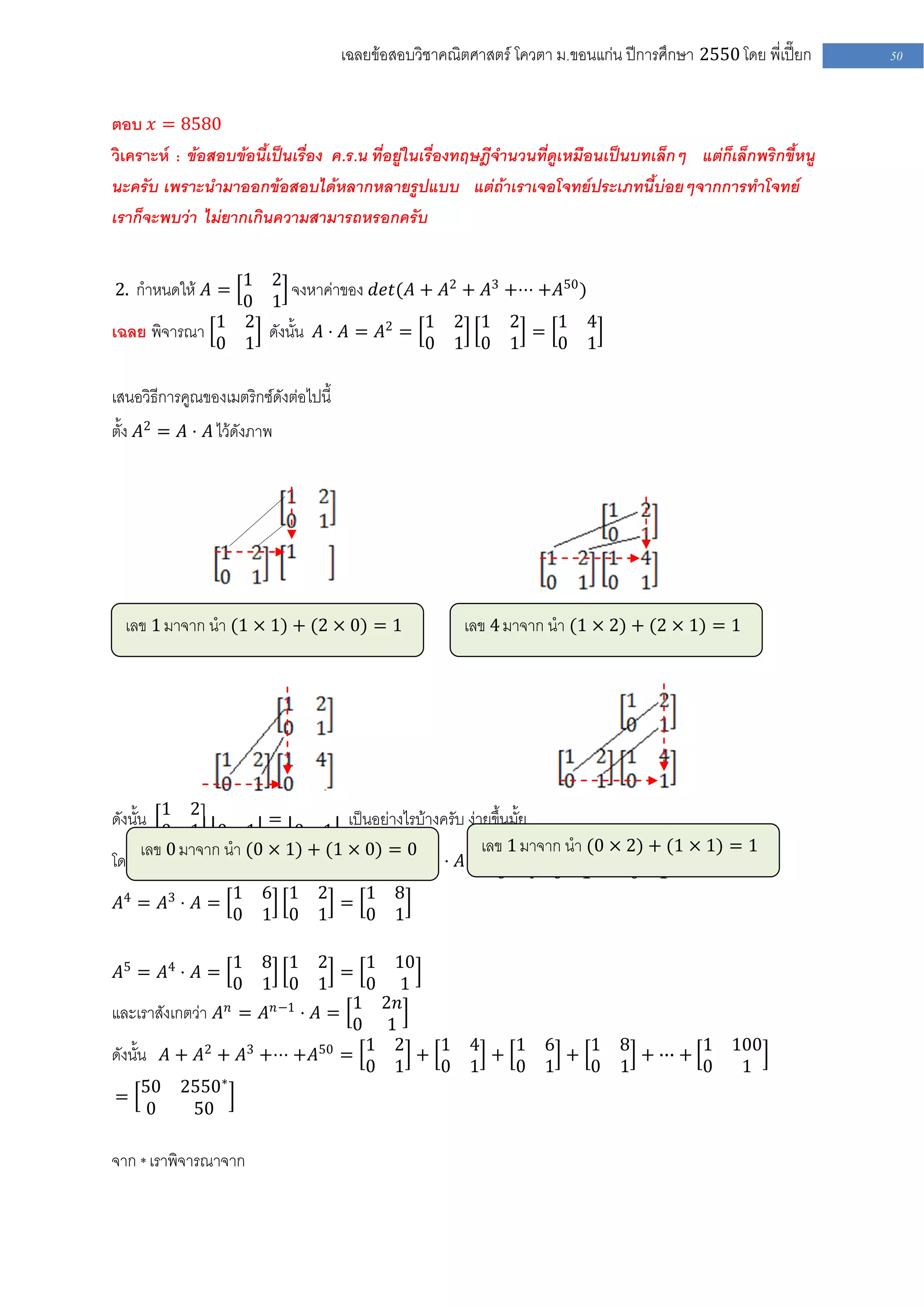 เฉลยข้อสอบวิชาคณิตศาสตร์ โควตา ม .ขอนแก่น ปีการศึกษา 2550 โดย พี่เปี๊ยก   50


ตอบ 𝑥 = 8580
วิเคราะห์ : ข้อสอบข้อนี้เป็นเรื่อง ค .ร.น ที่อยู่ในเรื่องทฤษฎีจานวนที่ดูเหมือนเป็นบทเล็กๆ แต่ก็เล็กพริกขี้หนู
นะครับ เพราะนามาออกข้อสอบได้หลากหลายรูปแบบ แต่ถ้าเราเจอโจทย์ประเภทนี้บ่อยๆจากการทาโจทย์
เราก็จะพบว่า ไม่ยากเกินความสามารถหรอกครับ

               1 2
2. กาหนดให้ 𝐴 =      จงหาค่าของ 𝑑𝑒𝑡(𝐴 + 𝐴2 + 𝐴3 +⋅⋅⋅ +𝐴50 )
               0 1
เฉลย พิจารณา 1 2 ดังนั้น 𝐴 ⋅ 𝐴 = 𝐴2 = 1 2 1 2 = 1 4
             0 1                      0 1 0 1         0 1

เสนอวิธีการคูณของเมตริกซ์ดังต่อไปนี้
ตั้ง 𝐴2 = 𝐴 ⋅ 𝐴 ไว้ดังภาพ




  เลข 1 มาจาก นา (1 × 1) + (2 × 0) = 1                   เลข 4 มาจาก นา (1 × 2) + (2 × 1) = 1




ดังนั้น 1 2 1 2 = 1 4 เป็นอย่างไรบ้างครับ ง่ายขึ้นมั้ย
         0 1 0 1           0 1
      เลข 0 มาจาก นา (0 × 1) + (1 × 0) 3 0 2
                                         =         เลข 1 มาจาก นา (0 × 2) + (1 × 1) = 1
โดยการพิจารณาการคูณเช่นเดียวกันจะได้ว่า 𝐴 = 𝐴 ⋅ 𝐴 = 0 1 1 2 = 1 6
                                                              0   4 0 1           0 1
              1         6 1 2   1 8
𝐴4 = 𝐴3 ⋅ 𝐴 =                 =
              0         1 0 1   0 1

                   18 1 2       1 10
𝐴5 = 𝐴4 ⋅ 𝐴 =                 =
                   01 0 1       0 1
                 𝑛   𝑛−1       1 2𝑛
และเราสังเกตว่า 𝐴 = 𝐴 ⋅ 𝐴 =
                               0 1
ดังนั้น 𝐴 + 𝐴2 + 𝐴3 +⋅⋅⋅ +𝐴50 = 1 2 + 1 4 + 1 6 + 1                              8
                                                                                   + ∙∙∙ +
                                                                                           1 100
                                0 1   0 1   0 1   0                              1         0  1
      50 2550∗
=
       0    50

จาก * เราพิจารณาจาก
 
