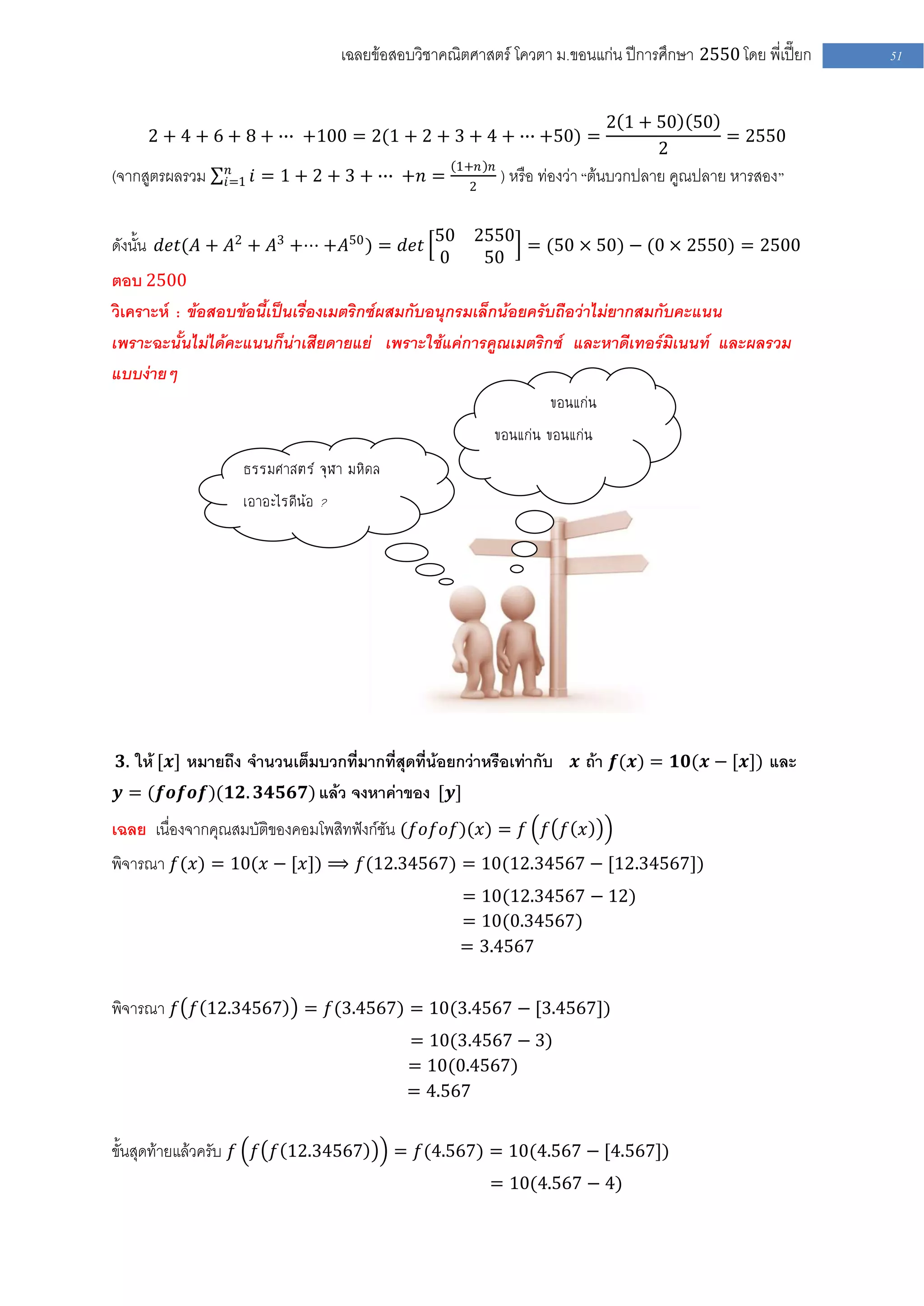 เฉลยข้อสอบวิชาคณิตศาสตร์ โควตา ม .ขอนแก่น ปีการศึกษา 2550 โดย พี่เปี๊ยก   51


                                                                               2 1 + 50 50
     2 + 4 + 6 + 8 + ∙∙∙ +100 = 2(1 + 2 + 3 + 4 + ∙∙∙ +50) =                                  = 2550
                                                                                     2
                 𝑛                                  1+𝑛   𝑛
(จากสูตรผลรวม   𝑖=1   𝑖 = 1 + 2 + 3 + ∙∙∙ +𝑛 =       2
                                                            ) หรือ ท่องว่า “ต้นบวกปลาย คูณปลาย หารสอง ”


ดังนั้น 𝑑𝑒𝑡(𝐴 + 𝐴2 + 𝐴3 +⋅⋅⋅ +𝐴50 ) = 𝑑𝑒𝑡 50 2550 = (50 × 50) − (0 × 2550) = 2500
                                                0         50
ตอบ 2500
วิเคราะห์ : ข้อสอบข้อนี้เป็นเรื่องเมตริกซ์ผสมกับอนุกรมเล็กน้อยครับถือว่าไม่ยากสมกับคะแนน
เพราะฉะนั้นไม่ได้คะแนนก็น่าเสียดายแย่ เพราะใช้แค่การคูณเมตริกซ์ และหาดีเทอร์มิเนนท์ และผลรวม
แบบง่ายๆ
                                                                   ขอนแก่น
                                                          ขอนแก่น ขอนแก่น
                   ธรรมศาสตร์ จุฬา มหิดล
                   เอาอะไรดีน้อ ?




 𝟑. ให้ [𝒙] หมายถึง จานวนเต็มบวกที่มากที่สุดที่น้อยกว่าหรือเท่ากับ    𝒙 ถ้า 𝒇(𝒙) = 𝟏𝟎(𝒙 − [𝒙]) และ
𝒚 = (𝒇𝒐𝒇𝒐𝒇)(𝟏𝟐. 𝟑𝟒𝟓𝟔𝟕) แล้ว จงหาค่าของ [𝒚]
เฉลย เนื่องจากคุณสมบัติของคอมโพสิทฟังก์ชัน (𝑓𝑜𝑓𝑜𝑓)(𝑥) = 𝑓 𝑓 𝑓 𝑥
พิจารณา 𝑓(𝑥) = 10(𝑥 − [𝑥]) ⟹ 𝑓(12.34567) = 10(12.34567 − [12.34567])
                                                    = 10(12.34567 − 12)
                                                    = 10(0.34567)
                                                    = 3.4567


พิจารณา 𝑓 𝑓 12.34567 = 𝑓(3.4567) = 10(3.4567 − [3.4567])
                                            = 10(3.4567 − 3)
                                            = 10(0.4567)
                                            = 4.567


ขั้นสุดท้ายแล้วครับ 𝑓 𝑓 𝑓 12.34567         = 𝑓(4.567) = 10(4.567 − [4.567])
                                                          = 10(4.567 − 4)
 