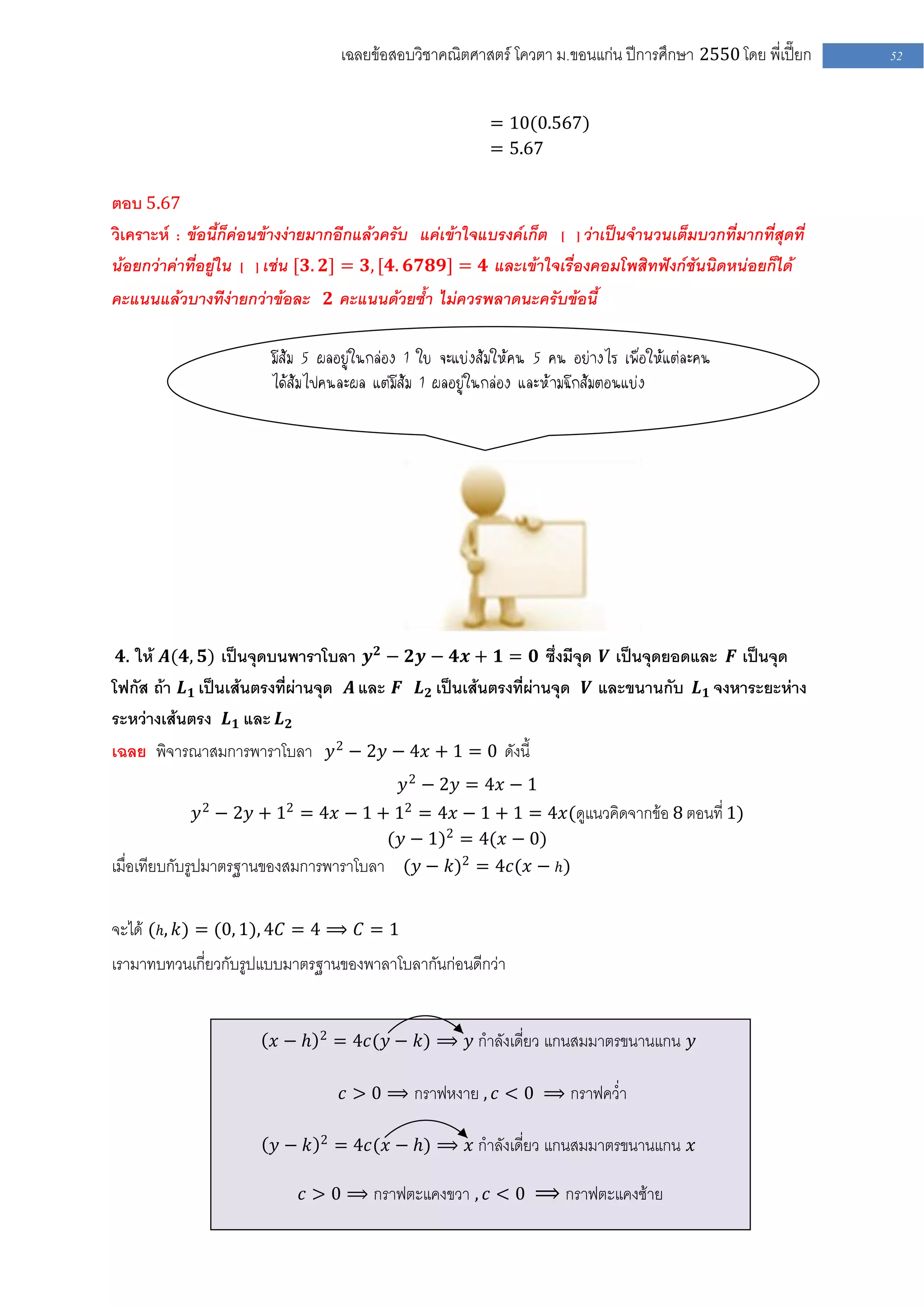 เฉลยข้อสอบวิชาคณิตศาสตร์ โควตา ม .ขอนแก่น ปีการศึกษา 2550 โดย พี่เปี๊ยก   52


                                                          = 10(0.567)
                                                          = 5.67

ตอบ 5.67
วิเคราะห์ : ข้อนี้ก็ค่อนข้างง่ายมากอีกแล้วครับ แค่เข้าใจแบรงค์เก็ต [ ] ว่าเป็นจานวนเต็มบวกที่มากที่สุดที่
น้อยกว่าค่าที่อยู่ใน [ ] เช่น [𝟑. 𝟐] = 𝟑, [𝟒. 𝟔𝟕𝟖𝟗] = 𝟒 และเข้าใจเรื่องคอมโพสิทฟังก์ชันนิดหน่อยก็ได้
คะแนนแล้วบางทีง่ายกว่าข้อละ 𝟐 คะแนนด้วยซ้า ไม่ควรพลาดนะครับข้อนี้

                        มีส้ม 5 ผลอยู่ในกล่อง 1 ใบ จะแบ่งส้มให้คน 5 คน อย่างไร เพื่อให้แต่ละคน
                        ได้ส้มไปคนละผล แต่มีส้ม 1 ผลอยู่ในกล่อง และห้ามฉีกส้มตอนแบ่ง
                        _______




 𝟒. ให้ 𝑨(𝟒, 𝟓) เป็นจุดบนพาราโบลา 𝒚 𝟐 − 𝟐𝒚 − 𝟒𝒙 + 𝟏 = 𝟎 ซึ่งมีจุด 𝑽 เป็นจุดยอดและ 𝑭 เป็นจุด
โฟกัส ถ้า 𝑳 𝟏 เป็นเส้นตรงที่ผ่านจุด 𝑨 และ 𝑭 𝑳 𝟐 เป็นเส้นตรงที่ผ่านจุด 𝑽 และขนานกับ 𝑳 𝟏 จงหาระยะห่าง
ระหว่างเส้นตรง 𝑳 𝟏 และ 𝑳 𝟐
เฉลย พิจารณาสมการพาราโบลา 𝑦 2 − 2𝑦 − 4𝑥 + 1 = 0 ดังนี้
                                            𝑦 2 − 2𝑦 = 4𝑥 − 1
                𝑦 2 − 2𝑦 + 12 = 4𝑥 − 1 + 12 = 4𝑥 − 1 + 1 = 4𝑥(ดูแนวคิดจากข้อ 8 ตอนที่ 1)
                                        (𝑦 − 1)2 = 4(𝑥 − 0)
เมื่อเทียบกับรูปมาตรฐานของสมการพาราโบลา (𝑦 − 𝑘)2 = 4𝑐(𝑥 − 𝑕)

จะได้ ( 𝑕, 𝑘) = (0, 1), 4𝐶 = 4 ⟹ 𝐶 = 1
เรามาทบทวนเกี่ยวกับรูปแบบมาตรฐานของพาลาโบลากันก่อนดีกว่า


                               2
                        𝑥− 𝑕       = 4𝑐(𝑦 − 𝑘) ⟹ 𝑦 กาลังเดี่ยว แกนสมมาตรขนานแกน 𝑦

                                    𝑐 > 0 ⟹ กราฟหงาย , 𝑐 < 0 ⟹ กราฟคว่า

                               2
                        𝑦− 𝑘       = 4𝑐(𝑥 − 𝑕) ⟹ 𝑥 กาลังเดี่ยว แกนสมมาตรขนานแกน 𝑥

                            𝑐 > 0 ⟹ กราฟตะแคงขวา , 𝑐 < 0 ⟹ กราฟตะแคงซ้าย
 