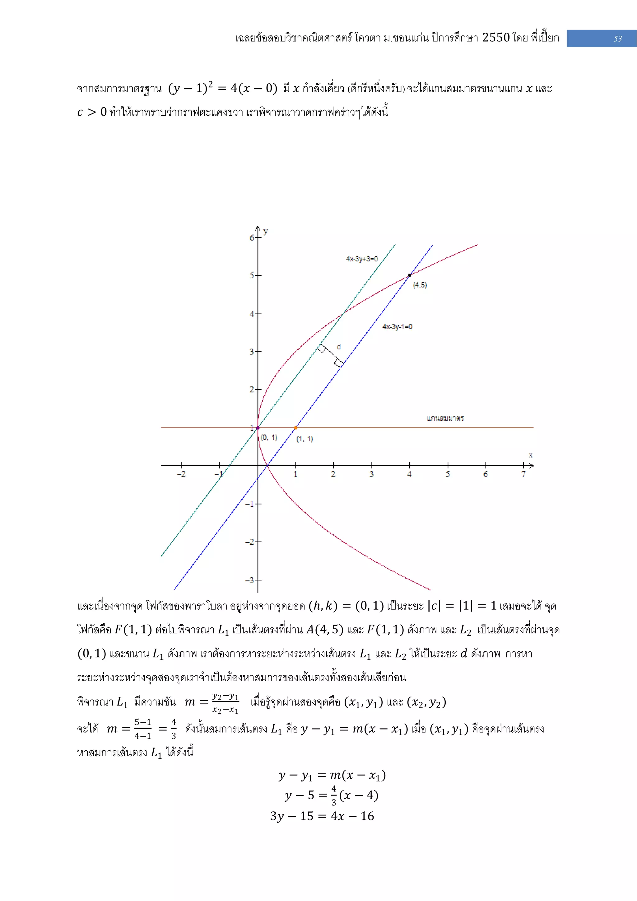เฉลยข้อสอบวิชาคณิตศาสตร์ โควตา ม .ขอนแก่น ปีการศึกษา 2550 โดย พี่เปี๊ยก   53


จากสมการมาตรฐาน (𝑦 − 1)2 = 4(𝑥 − 0) มี 𝑥 กาลังเดี่ยว (ดีกรีหนึ่งครับ) จะได้แกนสมมาตรขนานแกน 𝑥 และ
𝑐 > 0 ทาให้เราทราบว่ากราฟตะแคงขวา เราพิจารณาวาดกราฟคร่าวๆได้ดังนี้




และเนื่องจากจุด โฟกัสของพาราโบลา อยู่ห่างจากจุดยอด (𝑕, 𝑘) = (0, 1) เป็นระยะ 𝑐 = 1 = 1 เสมอจะได้ จุด
โฟกัสคือ 𝐹(1, 1) ต่อไปพิจารณา 𝐿1 เป็นเส้นตรงที่ผ่าน 𝐴(4, 5) และ 𝐹(1, 1) ดังภาพ และ 𝐿2 เป็นเส้นตรงที่ผ่านจุด
(0, 1) และขนาน 𝐿1 ดังภาพ เราต้องการหาระยะห่างระหว่างเส้นตรง 𝐿1 และ 𝐿2 ให้เป็นระยะ 𝑑 ดังภาพ การหา
ระยะห่างระหว่างจุดสองจุดเราจาเป็นต้องหาสมการของเส้นตรงทั้งสองเส้นเสียก่อน
                              𝑦2 −𝑦1
พิจารณา 𝐿1 มีความชัน 𝑚 =      𝑥 2 −𝑥 1
                                         เมื่อรู้จุดผ่านสองจุดคือ (𝑥1 , 𝑦1 ) และ (𝑥2 , 𝑦2 )
จะได้ 𝑚 = 5−1 = 4 ดังนั้นสมการเส้นตรง 𝐿1 คือ 𝑦 − 𝑦1 = 𝑚(𝑥 − 𝑥1 ) เมื่อ (𝑥1 , 𝑦1 ) คือจุดผ่านเส้นตรง
          4−1   3
หาสมการเส้นตรง 𝐿1 ได้ดังนี้
                                                 𝑦 − 𝑦1 = 𝑚(𝑥 − 𝑥1 )
                                                             4
                                                  𝑦 − 5 = 3 (𝑥 − 4)
                                             3𝑦 − 15 = 4𝑥 − 16
 