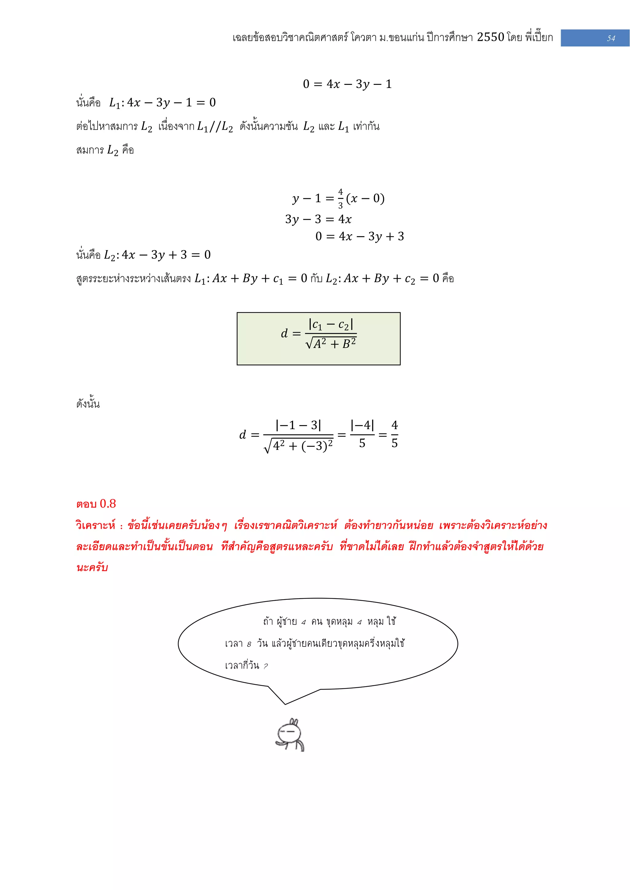 เฉลยข้อสอบวิชาคณิตศาสตร์ โควตา ม .ขอนแก่น ปีการศึกษา 2550 โดย พี่เปี๊ยก   54


                                                    0 = 4𝑥 − 3𝑦 − 1
นั่นคือ 𝐿1 : 4𝑥 − 3𝑦 − 1 = 0
ต่อไปหาสมการ 𝐿2 เนื่องจาก 𝐿1 //𝐿2 ดังนั้นความชัน 𝐿2 และ 𝐿1 เท่ากัน
สมการ 𝐿2 คือ

                                                             4
                                                  𝑦 − 1 = 3 (𝑥 − 0)
                                               3𝑦 − 3 = 4𝑥
                                                    0 = 4𝑥 − 3𝑦 + 3
นั่นคือ 𝐿2 : 4𝑥 − 3𝑦 + 3 = 0
สูตรระยะห่างระหว่างเส้นตรง 𝐿1 : 𝐴𝑥 + 𝐵𝑦 + 𝑐1 = 0 กับ 𝐿2 : 𝐴𝑥 + 𝐵𝑦 + 𝑐2 = 0 คือ


                                                       𝑐1 − 𝑐2
                                               𝑑=
                                                        𝐴2 + 𝐵 2



ดังนั้น
                                              −1 − 3             −4   4
                                    𝑑=                       =      =
                                            42 + (−3)2           5    5



ตอบ 0.8
วิเคราะห์ : ข้อนี้เช่นเคยครับน้องๆ เรื่องเรขาคณิตวิเคราะห์ ต้องทายาวกันหน่อย เพราะต้องวิเคราะห์อย่าง
ละเอียดและทาเป็นขั้นเป็นตอน ทีสาคัญคือสูตรแหละครับ ที่ขาดไม่ได้เลย ฝึกทาแล้วต้องจาสูตรให้ได้ด้วย
นะครับ


                                           ถ้า ผู้ชาย 4 คน ขุดหลุม 4 หลุม ใช้
                                เวลา 8 วัน แล้วผู้ชายคนเดียวขุดหลุมครึ่งหลุมใช้
                                เวลากี่วัน ?
 