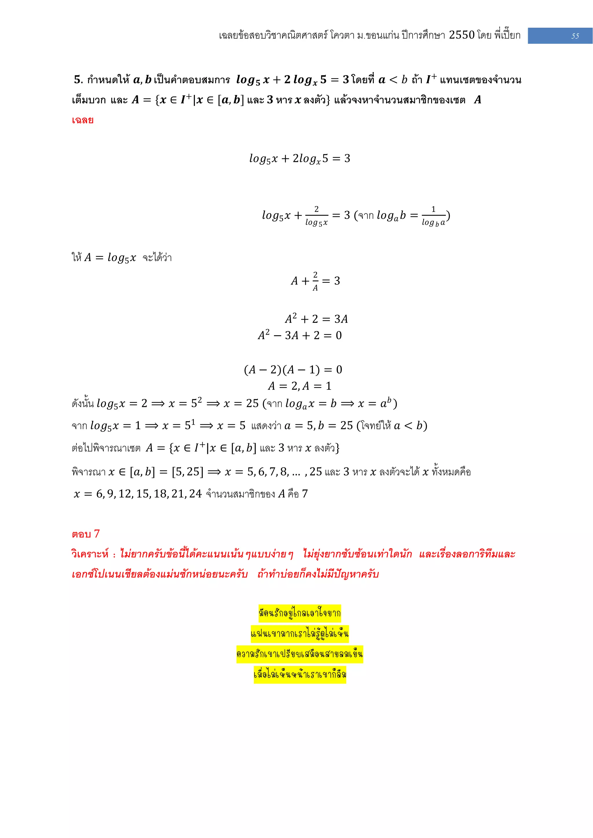 เฉลยข้อสอบวิชาคณิตศาสตร์ โควตา ม .ขอนแก่น ปีการศึกษา 2550 โดย พี่เปี๊ยก   55


 𝟓. กาหนดให้ 𝒂, 𝒃 เป็นคาตอบสมการ 𝒍𝒐𝒈 𝟓 𝒙 + 𝟐 𝒍𝒐𝒈 𝒙 𝟓 = 𝟑 โดยที่ 𝒂 < 𝑏 ถ้า 𝑰+ แทนเซตของจานวน
เต็มบวก และ 𝑨 = {𝒙 ∈ 𝑰+|𝒙 ∈ [𝒂, 𝒃] และ 𝟑 หาร 𝒙 ลงตัว} แล้วจงหาจานวนสมาชิกของเซต 𝑨
เฉลย

                                           𝑙𝑜𝑔5 𝑥 + 2𝑙𝑜𝑔 𝑥 5 = 3



                                                           2                              1
                                              𝑙𝑜𝑔5 𝑥 +             = 3 (จาก 𝑙𝑜𝑔 𝑎 𝑏 =             )
                                                         𝑙𝑜𝑔 5 𝑥                        𝑙𝑜𝑔 𝑏 𝑎



ให้ 𝐴 = 𝑙𝑜𝑔5 𝑥 จะได้ว่า
                                                           2
                                                      𝐴+ 𝐴=3


                                                   𝐴2 + 2 = 3𝐴
                                              𝐴2 − 3𝐴 + 2 = 0

                                 (𝐴 − 2)(𝐴 − 1) = 0
                                       𝐴 = 2, 𝐴 = 1
ดังนั้น 𝑙𝑜𝑔5 𝑥 = 2 ⟹ 𝑥 = 52 ⟹ 𝑥 = 25 (จาก 𝑙𝑜𝑔 𝑎 𝑥 = 𝑏 ⟹ 𝑥 = 𝑎 𝑏 )
จาก 𝑙𝑜𝑔5 𝑥 = 1 ⟹ 𝑥 = 51 ⟹ 𝑥 = 5 แสดงว่า 𝑎 = 5, 𝑏 = 25 (โจทย์ให้ 𝑎 < 𝑏)
ต่อไปพิจารณาเซต 𝐴 = {𝑥 ∈ 𝐼 +|𝑥 ∈ [𝑎, 𝑏] และ 3 หาร 𝑥 ลงตัว}
พิจารณา 𝑥 ∈ [𝑎, 𝑏] = [5, 25] ⟹ 𝑥 = 5, 6, 7, 8, … , 25 และ 3 หาร 𝑥 ลงตัวจะได้ 𝑥 ทั้งหมดคือ
 𝑥 = 6, 9, 12, 15, 18, 21, 24 จานวนสมาชิกของ 𝐴 คือ 7


ตอบ 7
วิเคราะห์ : ไม่ยากครับข้อนี้ได้คะแนนเน้นๆแบบง่ายๆ ไม่ยุ่งยากซับซ้อนเท่าใดนัก และเรื่องลอการิทึมและ
เอกซ์โปเนนเชียลต้องแม่นซักหน่อยนะครับ ถ้าทาบ่อยก็คงไม่มีปัญหาครับ

                                             มีคนรักอยู่ไกลเอาใจยาก
                                           แฟนเขามากเราไม่รู้ดูไม่เห็น
                                        ความรักเขาเปรียบเสมือนสายลมเย็น
                                            เมื่อไม่เห็นหน้าเราเขาก็ลืม
                                           แฟนเขามากเราไม่รู้ดูไม่เห็น
                          ความรักเขาเปรียบเสมือนสายลมวามรักเขาเปรียบเสมือนสายลมเย็น
                                             เมื่อไม่เห็นหน้าเราเขา
 