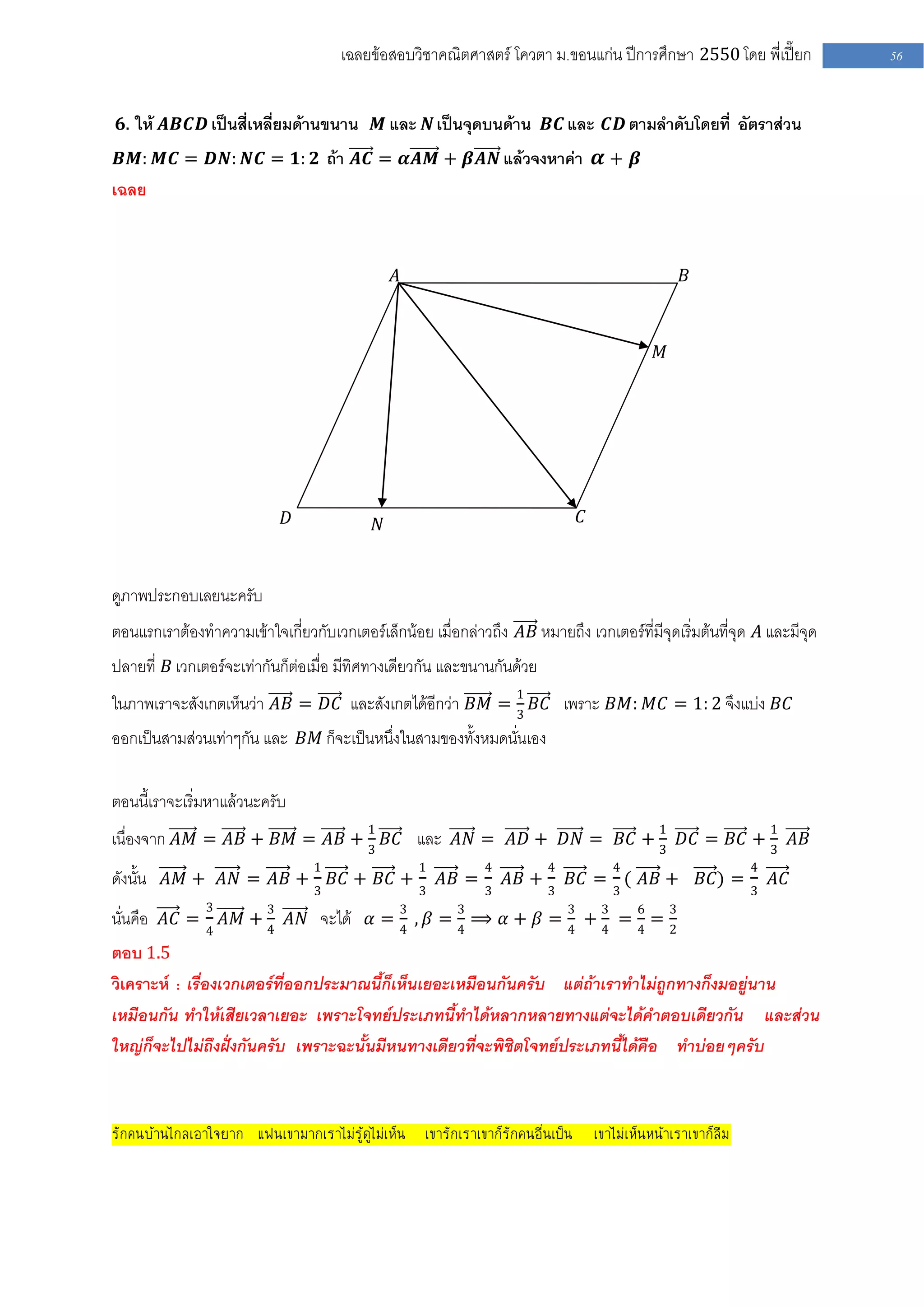 เฉลยข้อสอบวิชาคณิตศาสตร์ โควตา ม .ขอนแก่น ปีการศึกษา 2550 โดย พี่เปี๊ยก           56


 𝟔. ให้ 𝑨𝑩𝑪𝑫 เป็นสี่เหลี่ยมด้านขนาน         𝑴 และ 𝑵 เป็นจุดบนด้าน 𝑩𝑪 และ 𝑪𝑫 ตามลาดับโดยที่ อัตราส่วน
 𝑩𝑴: 𝑴𝑪 = 𝑫𝑵: 𝑵𝑪 = 𝟏: 𝟐 ถ้า 𝑨𝑪 = 𝜶𝑨𝑴 + 𝜷𝑨𝑵 แล้วจงหาค่า 𝜶 + 𝜷
เฉลย


                                                𝐴                                             𝐵



                                                                                          𝑀




                            𝐷               𝑁                                𝐶



ดูภาพประกอบเลยนะครับ
ตอนแรกเราต้องทาความเข้าใจเกี่ยวกับเวกเตอร์เล็กน้อย เมื่อกล่าวถึง 𝐴𝐵 หมายถึง เวกเตอร์ที่มีจุดเริ่มต้นที่จุด 𝐴 และมีจุด
ปลายที่ 𝐵 เวกเตอร์จะเท่ากันก็ต่อเมื่อ มีทิศทางเดียวกัน และขนานกันด้วย
ในภาพเราจะสังเกตเห็นว่า 𝐴𝐵 = 𝐷𝐶 และสังเกตได้อีกว่า 𝐵𝑀 = 1 𝐵𝐶 เพราะ 𝐵𝑀: 𝑀𝐶 = 1: 2 จึงแบ่ง 𝐵𝐶
                                                        3
ออกเป็นสามส่วนเท่าๆกัน และ 𝐵𝑀 ก็จะเป็นหนึ่งในสามของทั้งหมดนั่นเอง

ตอนนี้เราจะเริ่มหาแล้วนะครับ
เนื่องจาก 𝐴𝑀 = 𝐴𝐵 + 𝐵𝑀 = 𝐴𝐵 + 1 𝐵𝐶 และ 𝐴𝑁 = 𝐴𝐷 + 𝐷𝑁 = 𝐵𝐶 + 1 𝐷𝐶 = 𝐵𝐶 + 1 𝐴𝐵
                              3                            3           3
                                 1                  1        4          4          4                     4
ดังนั้น 𝐴𝑀 + 𝐴𝑁 = 𝐴𝐵 + 3 𝐵𝐶 + 𝐵𝐶 + 3 𝐴𝐵 = 3 𝐴𝐵 + 3 𝐵𝐶 = 3 ( 𝐴𝐵 + 𝐵𝐶) = 3 𝐴𝐶
               3
นั่นคือ 𝐴𝐶 = 4 𝐴𝑀 + 3 𝐴𝑁 จะได้ 𝛼 = 3 , 𝛽 = 3 ⟹ 𝛼 + 𝛽 = 3 + 3 = 6 = 3
                    4              4       4           4   4   4   2
ตอบ 1.5
วิเคราะห์ : เรื่องเวกเตอร์ที่ออกประมาณนี้ก็เห็นเยอะเหมือนกันครับ แต่ถ้าเราทาไม่ถูกทางก็งมอยู่นาน
เหมือนกัน ทาให้เสียเวลาเยอะ เพราะโจทย์ประเภทนี้ทาได้หลากหลายทางแต่จะได้คาตอบเดียวกัน และส่วน
ใหญ่ก็จะไปไม่ถึงฝั่งกันครับ เพราะฉะนั้นมีหนทางเดียวที่จะพิชิตโจทย์ประเภทนี้ได้คือ ทาบ่อยๆครับ



รักคนบ้านไกลเอาใจยาก แฟนเขามากเราไม่รู้ดูไม่เห็น เขารักเราเขาก็รักคนอื่นเป็น เขาไม่เห็นหน้าเราเขาก็ลืม
 