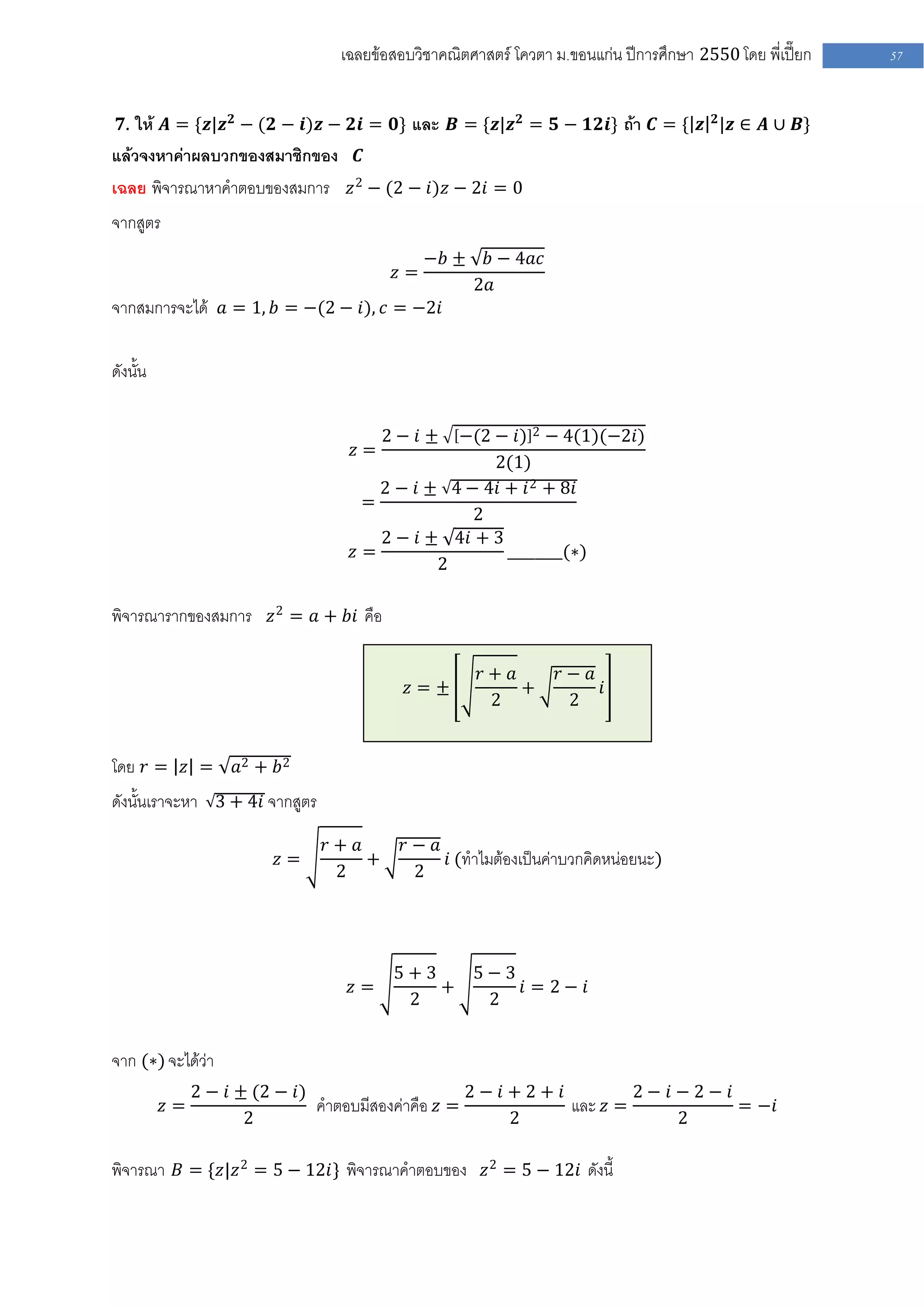 เฉลยข้อสอบวิชาคณิตศาสตร์ โควตา ม .ขอนแก่น ปีการศึกษา 2550 โดย พี่เปี๊ยก   57


 𝟕. ให้ 𝑨 = {𝒛|𝒛 𝟐 − (𝟐 − 𝒊)𝒛 − 𝟐𝒊 = 𝟎} และ 𝑩 = {𝒛|𝒛 𝟐 = 𝟓 − 𝟏𝟐𝒊} ถ้า 𝑪 = { 𝒛 𝟐 |𝒛 ∈ 𝑨 ∪ 𝑩}
แล้วจงหาค่าผลบวกของสมาชิกของ 𝑪
เฉลย พิจารณาหาคาตอบของสมการ 𝑧 2 − (2 − 𝑖)𝑧 − 2𝑖 = 0
จากสูตร
                                               −𝑏 ±    𝑏 − 4𝑎𝑐
                                          𝑧=
                                                      2𝑎
จากสมการจะได้ 𝑎 = 1, 𝑏 = −(2 − 𝑖), 𝑐 = −2𝑖

ดังนั้น

                                         2− 𝑖±−(2 − 𝑖) 2 − 4(1)(−2𝑖)
                                   𝑧=
                                                  2(1)
                                     2 − 𝑖 ± 4 − 4𝑖 + 𝑖 2 + 8𝑖
                                   =
                                                2
                                     2 − 𝑖 ± 4𝑖 + 3
                                  𝑧=                ________(∗)
                                            2

พิจารณารากของสมการ 𝑧 2 = 𝑎 + 𝑏𝑖 คือ

                                                      𝑟+ 𝑎       𝑟− 𝑎
                                           𝑧=±             +          𝑖
                                                       2          2


โดย 𝑟 = 𝑧 =         𝑎2 + 𝑏 2
ดังนั้นเราจะหา 3 + 4𝑖 จากสูตร

                                𝑟+ 𝑎      𝑟− 𝑎
                          𝑧=         +         𝑖 (ทาไมต้องเป็นค่าบวกคิดหน่อยนะ)
                                 2         2




                                          5+3   5−3
                                  𝑧=          +     𝑖 = 2− 𝑖
                                           2     2


จาก (∗) จะได้ว่า
               2 − 𝑖 ± (2 − 𝑖)                      2− 𝑖+2+ 𝑖         2− 𝑖−2− 𝑖
          𝑧=                   คาตอบมีสองค่าคือ 𝑧 =           และ 𝑧 =           = −𝑖
                      2                                 2                 2

พิจารณา 𝐵 = {𝑧|𝑧 2 = 5 − 12𝑖} พิจารณาคาตอบของ 𝑧 2 = 5 − 12𝑖 ดังนี้
 