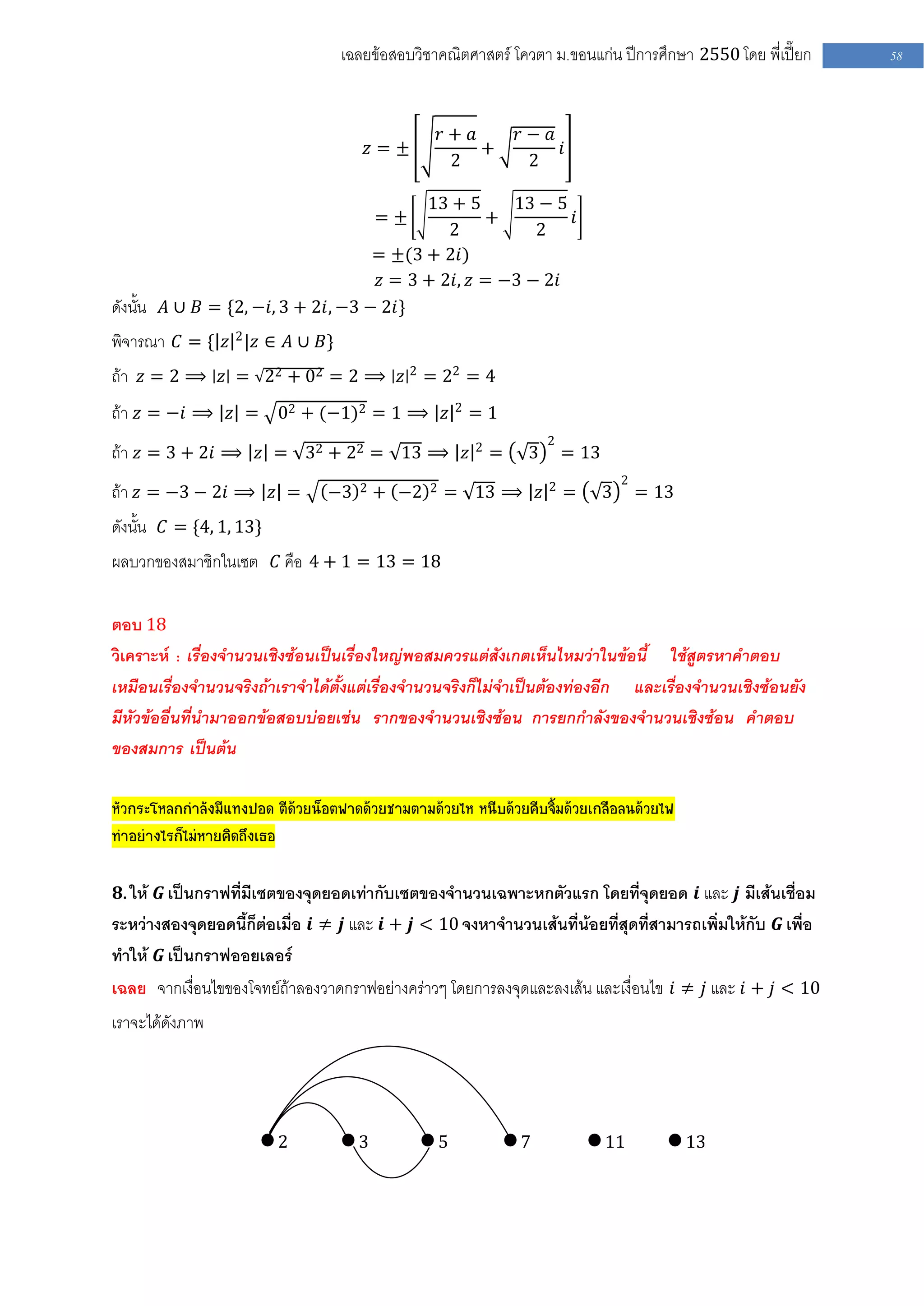 เฉลยข้อสอบวิชาคณิตศาสตร์ โควตา ม .ขอนแก่น ปีการศึกษา 2550 โดย พี่เปี๊ยก   58



                                                     𝑟+ 𝑎     𝑟− 𝑎
                                      𝑧=±                 +        𝑖
                                                      2        2

                                          13 + 5     13 − 5
                                          =±      +         𝑖
                                             2          2
                                    = ±(3 + 2𝑖)
                                    𝑧 = 3 + 2𝑖, 𝑧 = −3 − 2𝑖
ดังนั้น 𝐴 ∪ 𝐵 = {2, −𝑖, 3 + 2𝑖, −3 − 2𝑖}
พิจารณา 𝐶 = { 𝑧 2 |𝑧 ∈ 𝐴 ∪ 𝐵}
ถ้า 𝑧 = 2 ⟹ 𝑧 = 22 + 02 = 2 ⟹ 𝑧 2 = 22 = 4
ถ้า 𝑧 = −𝑖 ⟹ 𝑧 = 02 + (−1)2 = 1 ⟹ 𝑧 2 = 1
                                                                   2
ถ้า 𝑧 = 3 + 2𝑖 ⟹ 𝑧 = 32 + 22 = 13 ⟹ 𝑧 2 =                      3       = 13
                                                                   2              2
ถ้า 𝑧 = −3 − 2𝑖 ⟹ 𝑧 =            −3   2   + −2   2   = 13 ⟹ 𝑧          =      3       = 13
ดังนั้น 𝐶 = {4, 1, 13}
ผลบวกของสมาชิกในเซต 𝐶 คือ 4 + 1 = 13 = 18

ตอบ 18
วิเคราะห์ : เรื่องจานวนเชิงซ้อนเป็นเรื่องใหญ่พอสมควรแต่สังเกตเห็นไหมว่าในข้อนี้ ใช้สูตรหาคาตอบ
เหมือนเรื่องจานวนจริงถ้าเราจาได้ตั้งแต่เรื่องจานวนจริงก็ไม่จาเป็นต้องท่องอีก และเรื่องจานวนเชิงซ้อนยัง
มีหัวข้ออื่นที่นามาออกข้อสอบบ่อยเช่น รากของจานวนเชิงซ้อน การยกกาลังของจานวนเชิงซ้อน คาตอบ
ของสมการ เป็นต้น

หัวกระโหลกกาลังมีแทงปอด ตีด้วยน็อตฟาดด้วยชามตามด้วยไห หนีบด้วยคีบจิ้มด้วยเกลือลนด้วยไฟ
ทาอย่างไรก็ไม่หายคิดถึงเธอ

𝟖. ให้ 𝑮 เป็นกราฟที่มีเซตของจุดยอดเท่ากับเซตของจานวนเฉพาะหกตัวแรก โดยที่จุดยอด 𝒊 และ 𝒋 มีเส้นเชื่อม
ระหว่างสองจุดยอดนี้ก็ต่อเมื่อ 𝒊 ≠ 𝒋 และ 𝒊 + 𝒋 < 10 จงหาจานวนเส้นที่น้อยที่สุดที่สามารถเพิ่มให้กับ 𝑮 เพื่อ
ทาให้ 𝑮 เป็นกราฟออยเลอร์
เฉลย จากเงื่อนไขของโจทย์ถ้าลองวาดกราฟอย่างคร่าวๆ โดยการลงจุดและลงเส้น และเงื่อนไข 𝑖 ≠ 𝑗 และ 𝑖 + 𝑗 < 10
เราจะได้ดังภาพ




                         2            3              5        7               11             13
 