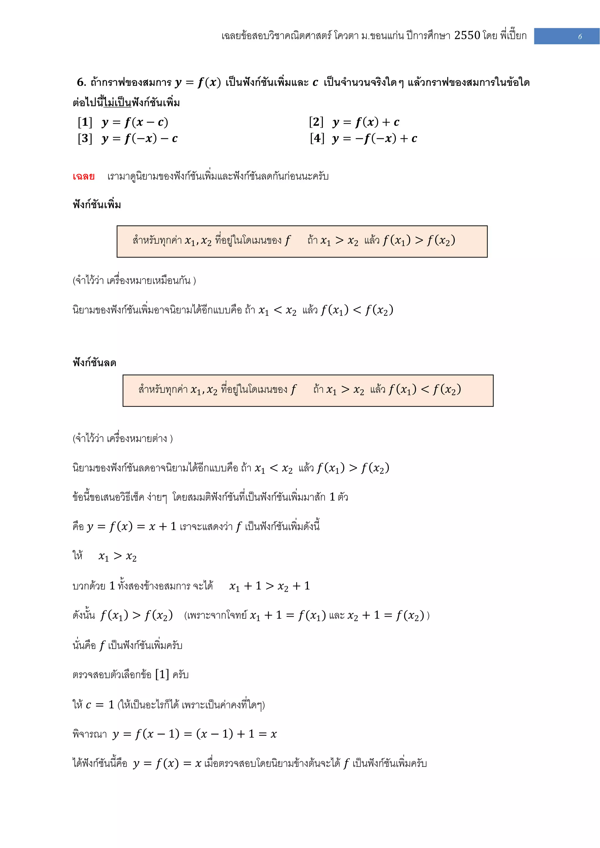 เฉลยข้อสอบวิชาคณิตศาสตร์ โควตา ม .ขอนแก่น ปีการศึกษา 2550 โดย พี่เปี๊ยก   6


  𝟔. ถ้ากราฟของสมการ 𝒚 = 𝒇(𝒙) เป็นฟังก์ชันเพิ่มและ 𝒄 เป็นจานวนจริงใดๆ แล้วกราฟของสมการในข้อใด
ต่อไปนี้ไม่เป็นฟังก์ชันเพิ่ม
 [𝟏] 𝒚 = 𝒇(𝒙 − 𝒄)                                                𝟐    𝒚= 𝒇 𝒙 + 𝒄
 [𝟑] 𝒚 = 𝒇 −𝒙 − 𝒄                                                𝟒    𝒚 = −𝒇 −𝒙 + 𝒄


เฉลย เรามาดูนิยามของฟังก์ชันเพิ่มและฟังก์ชันลดกันก่อนนะครับ

ฟังก์ชันเพิ่ม

                สาหรับทุกค่า 𝑥1 , 𝑥2 ที่อยู่ในโดเมนของ 𝑓      ถ้า 𝑥1 > 𝑥2 แล้ว 𝑓 𝑥1 > 𝑓 𝑥2

(จาไว้ว่า เครื่องหมายเหมือนกัน )

นิยามของฟังก์ชันเพิ่มอาจนิยามได้อีกแบบคือ ถ้า 𝑥1 < 𝑥2 แล้ว 𝑓 𝑥1 < 𝑓 𝑥2


ฟังก์ชันลด
                  สาหรับทุกค่า 𝑥1 , 𝑥2 ที่อยู่ในโดเมนของ 𝑓      ถ้า 𝑥1 > 𝑥2 แล้ว 𝑓 𝑥1 < 𝑓 𝑥2


(จาไว้ว่า เครื่องหมายต่าง )

นิยามของฟังก์ชันลดอาจนิยามได้อีกแบบคือ ถ้า 𝑥1 < 𝑥2 แล้ว 𝑓 𝑥1 > 𝑓 𝑥2

ข้อนี้ขอเสนอวิธีเช็ค ง่ายๆ โดยสมมติฟังก์ชันที่เป็นฟังก์ชันเพิ่มมาสัก 1 ตัว

คือ 𝑦 = 𝑓 𝑥 = 𝑥 + 1 เราจะแสดงว่า 𝑓 เป็นฟังก์ชันเพิ่มดังนี้

ให้     𝑥1 > 𝑥2

บวกด้วย 1 ทั้งสองข้างอสมการ จะได้           𝑥1 + 1 > 𝑥2 + 1

ดังนั้น 𝑓 𝑥1 > 𝑓 𝑥2               (เพราะจากโจทย์ 𝑥1 + 1 = 𝑓(𝑥1 ) และ 𝑥2 + 1 = 𝑓(𝑥2 ) )

นั่นคือ 𝑓 เป็นฟังก์ชันเพิ่มครับ

ตรวจสอบตัวเลือกข้อ 1 ครับ

ให้ 𝑐 = 1 (ให้เป็นอะไรก็ได้ เพราะเป็นค่าคงที่ใดๆ)

พิจารณา 𝑦 = 𝑓 𝑥 − 1 = 𝑥 − 1 + 1 = 𝑥

ได้ฟังก์ชันนี้คือ 𝑦 = 𝑓(𝑥) = 𝑥 เมื่อตรวจสอบโดยนิยามข้างต้นจะได้ 𝑓 เป็นฟังก์ชันเพิ่มครับ
 