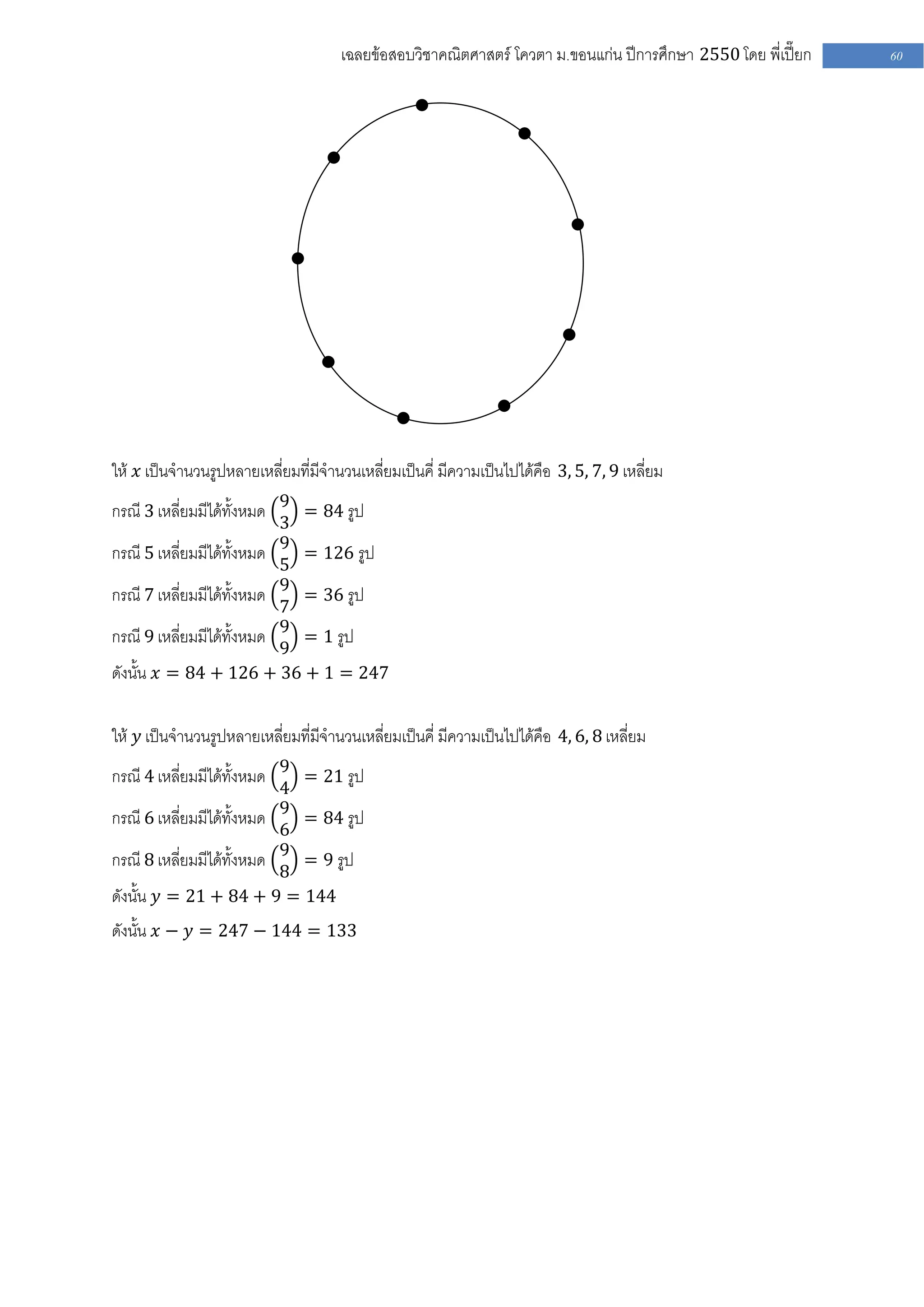 เฉลยข้อสอบวิชาคณิตศาสตร์ โควตา ม .ขอนแก่น ปีการศึกษา 2550 โดย พี่เปี๊ยก   60




ให้ 𝑥 เป็นจานวนรูปหลายเหลี่ยมที่มีจานวนเหลี่ยมเป็นคี่ มีความเป็นไปได้คือ 3, 5, 7, 9 เหลี่ยม
กรณี 3 เหลี่ยมมีได้ทั้งหมด 9 = 84 รูป
                           3
กรณี 5 เหลี่ยมมีได้ทั้งหมด 9 = 126 รูป
                           5
กรณี 7 เหลี่ยมมีได้ทั้งหมด 9 = 36 รูป
                           7
กรณี 9 เหลี่ยมมีได้ทั้งหมด 9 = 1 รูป
                           9
ดังนั้น 𝑥 = 84 + 126 + 36 + 1 = 247

ให้ 𝑦 เป็นจานวนรูปหลายเหลี่ยมที่มีจานวนเหลี่ยมเป็นคี่ มีความเป็นไปได้คือ 4, 6, 8 เหลี่ยม
กรณี 4 เหลี่ยมมีได้ทั้งหมด 9 = 21 รูป
                           4
กรณี 6 เหลี่ยมมีได้ทั้งหมด 9 = 84 รูป
                           6
กรณี 8 เหลี่ยมมีได้ทั้งหมด 9 = 9 รูป
                           8
ดังนั้น 𝑦 = 21 + 84 + 9 = 144
ดังนั้น 𝑥 − 𝑦 = 247 − 144 = 133
 