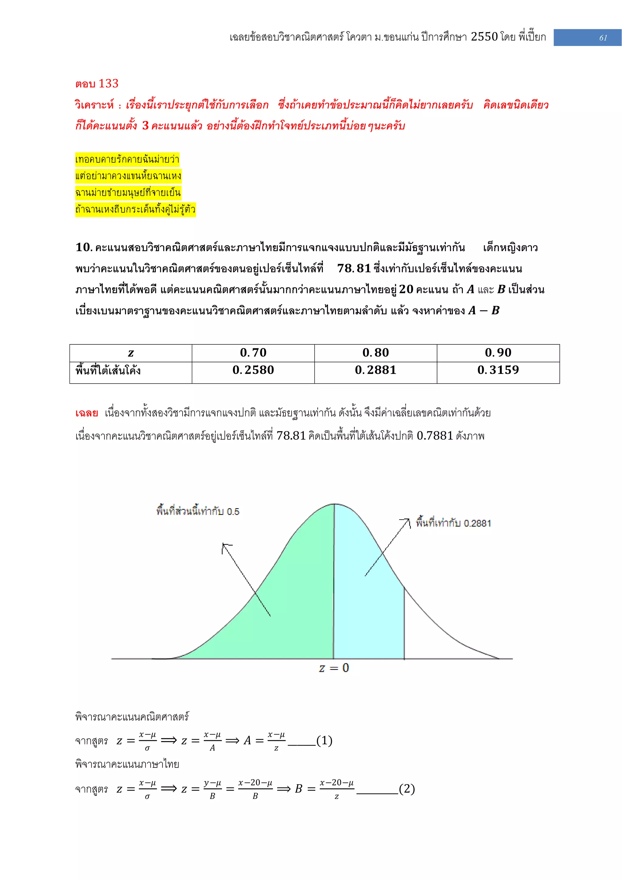 เฉลยข้อสอบวิชาคณิตศาสตร์ โควตา ม .ขอนแก่น ปีการศึกษา 2550 โดย พี่เปี๊ยก   61


ตอบ 133
วิเคราะห์ : เรื่องนี้เราประยุกต์ใช้กับการเลือก ซึ่งถ้าเคยทาข้อประมาณนี้ก็คิดไม่ยากเลยครับ คิดเลขนิดเดียว
ก็ได้คะแนนตั้ง 𝟑 คะแนนแล้ว อย่างนี้ต้องฝึกทาโจทย์ประเภทนี้บ่อยๆนะครับ

เทอคบคายรักคายฉันม่ายว่า
แต่อย่ามาควงแขนหั้ยฉานเหง
ฉานม่ายช่ายมนุษย์ที่จายเย็น
ถ้าฉานเหงถีบกระเด็นทั้งคู่ไม่รู้ตัว

 𝟏𝟎. คะแนนสอบวิชาคณิตศาสตร์และภาษาไทยมีการแจกแจงแบบปกติและมีมัธฐานเท่ากัน            เด็กหญิงดาว
พบว่าคะแนนในวิชาคณิตศาสตร์ของตนอยู่เปอร์เซ็นไทล์ที่ 𝟕𝟖. 𝟖𝟏 ซึ่งเท่ากับเปอร์เซ็นไทล์ของคะแนน
ภาษาไทยที่ได้พอดี แต่คะแนนคณิตศาสตร์นั้นมากกว่าคะแนนภาษาไทยอยู่ 𝟐𝟎 คะแนน ถ้า 𝑨 และ 𝑩 เป็นส่วน
เบี่ยงเบนมาตราฐานของคะแนนวิชาคณิตศาสตร์และภาษาไทยตามลาดับ แล้ว จงหาค่าของ 𝑨 − 𝑩

                𝒛                                 𝟎. 𝟕𝟎                         𝟎. 𝟖𝟎                 𝟎. 𝟗𝟎
พื้นที่ใต้เส้นโค้ง                              𝟎. 𝟐𝟓𝟖𝟎                       𝟎. 𝟐𝟖𝟖𝟏               𝟎. 𝟑𝟏𝟓𝟗


เฉลย เนื่องจากทั้งสองวิชามีการแจกแจงปกติ และมัธยฐานเท่ากัน ดังนั้น จึงมีค่าเฉลี่ยเลขคณิตเท่ากันด้วย
เนื่องจากคะแนนวิชาคณิตศาสตร์อยู่เปอร์เซ็นไทล์ที่ 78.81 คิดเป็นพื้นที่ใต้เส้นโค้งปกติ 0.7881 ดังภาพ




พิจารณาคะแนนคณิตศาสตร์
                     𝑥−𝜇              𝑥−𝜇              𝑥−𝜇
จากสูตร 𝑧 =           𝜎
                           ⟹ 𝑧=        𝐴
                                            ⟹ 𝐴=          𝑧
                                                              ______(1)
พิจารณาคะแนนภาษาไทย
                     𝑥−𝜇              𝑦−𝜇       𝑥−20−𝜇              𝑥−20−𝜇
จากสูตร 𝑧 =           𝜎
                           ⟹ 𝑧=        𝐵
                                            =      𝐵
                                                          ⟹ 𝐵=            𝑧
                                                                              _________(2)
 