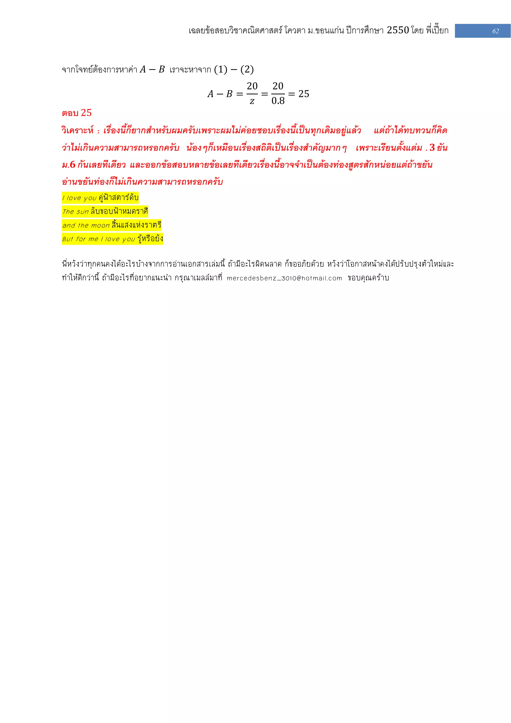 เฉลยข้อสอบวิชาคณิตศาสตร์ โควตา ม .ขอนแก่น ปีการศึกษา 2550 โดย พี่เปี๊ยก              62


จากโจทย์ต้องการหาค่า 𝐴 − 𝐵 เราจะหาจาก (1) − (2)
                                                        20 20
                                             𝐴− 𝐵=         =     = 25
                                                         𝑧   0.8
ตอบ 25
วิเคราะห์ : เรื่องนี้ก็ยากสาหรับผมครับเพราะผมไม่ค่อยชอบเรื่องนี้เป็นทุกเดิมอยู่แล้ว แต่ถ้าได้ทบทวนก็คิด
ว่าไม่เกินความสามารถหรอกครับ น้องๆก็เหมือนเรื่องสถิติเป็นเรื่องสาคัญมากๆ เพราะเรียนตั้งแต่ม . 𝟑 ยัน
ม.𝟔 กันเลยทีเดียว และออกข้อสอบหลายข้อเลยทีเดียวเรื่องนี้อาจจาเป็นต้องท่องสูตรสักหน่อยแต่ถ้าขยัน
อ่านขยันท่องก็ไม่เกินความสามารถหรอกครับ
I love you คู่ฟ้าสตาร์ดับ
The sun ลับขอบฟ้าหมดราศี
and the moon สิ้นแสงแห่งราตรี
But for me I love you รู้หรือยัง

พีหวังว่าทุกคนคงได้อะไรบ้างจากการอ่านเอกสารเล่มนี้ ถ้ามีอะไรผิดพลาด ก็ขออภัยด้วย หวังว่าโอกาสหน้าคงได้ปรับปรุงตัวใหม่และ
  ่
ทําให้ดีกว่านี้ ถ้ามีอะไรที่อยากแนะนํา กรุณาเมลล์มาที่ mercedesbenz_3010@hotmail.com ขอบคุณคร้าบ
 