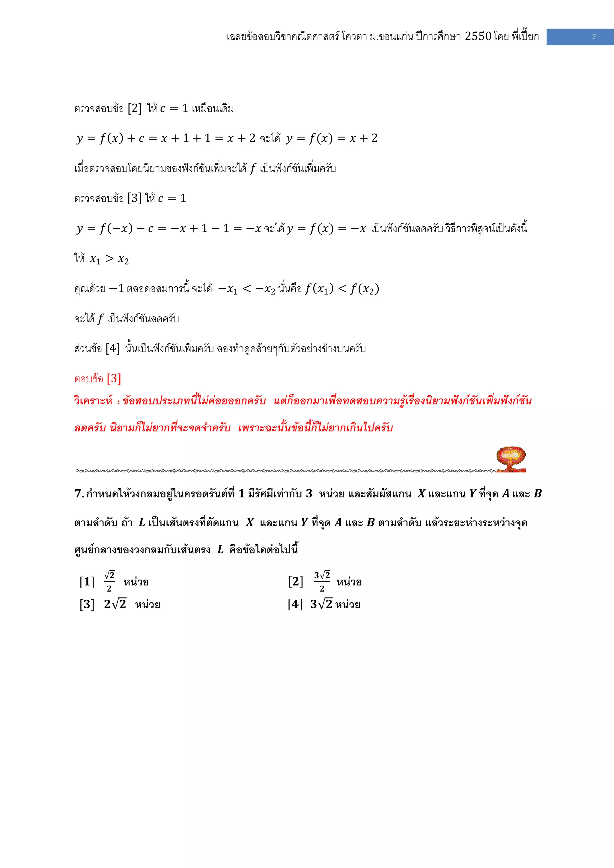 เฉลยข้อสอบวิชาคณิตศาสตร์ โควตา ม .ขอนแก่น ปีการศึกษา 2550 โดย พี่เปี๊ยก   7




ตรวจสอบข้อ [2] ให้ 𝑐 = 1 เหมือนเดิม

 𝑦 = 𝑓 𝑥 + 𝑐 = 𝑥 + 1 + 1 = 𝑥 + 2 จะได้ 𝑦 = 𝑓(𝑥) = 𝑥 + 2

เมื่อตรวจสอบโดยนิยามของฟังก์ชันเพิ่มจะได้ 𝑓 เป็นฟังก์ชันเพิ่มครับ

ตรวจสอบข้อ 3 ให้ 𝑐 = 1

 𝑦 = 𝑓 −𝑥 − 𝑐 = −𝑥 + 1 − 1 = −𝑥 จะได้ 𝑦 = 𝑓(𝑥) = −𝑥 เป็นฟังก์ชันลดครับ วิธีการพิสูจน์เป็นดังนี้

ให้ 𝑥1 > 𝑥2

คูณด้วย −1 ตลอดอสมการนี้ จะได้ −𝑥1 < −𝑥2 นั่นคือ 𝑓 𝑥1 < 𝑓(𝑥2 )

จะได้ 𝑓 เป็นฟังก์ชันลดครับ

ส่วนข้อ [4] นั้นเป็นฟังก์ชันเพิ่มครับ ลองทาดูคล้ายๆกับตัวอย่างข้างบนครับ

ตอบข้อ [3]
วิเคราะห์ : ข้อสอบประเภทนี้ไม่ค่อยออกครับ แต่ก็ออกมาเพื่อทดสอบความรู้เรื่องนิยามฟังก์ชันเพิ่มฟังก์ชัน
ลดครับ นิยามก็ไม่ยากที่จะจดจาครับ เพราะฉะนั้นข้อนี้ก็ไม่ยากเกินไปครับ



𝟕. กาหนดให้วงกลมอยู่ในครอดรันต์ที่ 𝟏 มีรัศมีเท่ากับ 𝟑 หน่วย และสัมผัสแกน 𝑿 และแกน 𝒀 ที่จุด 𝑨 และ 𝑩

ตามลาดับ ถ้า 𝑳 เป็นเส้นตรงที่ตัดแกน 𝑿 และแกน 𝒀 ที่จุด 𝑨 และ 𝑩 ตามลาดับ แล้วระยะห่างระหว่างจุด
ศูนย์กลางของวงกลมกับเส้นตรง 𝑳 คือข้อใดต่อไปนี้
            𝟐                                               𝟑 𝟐
 [𝟏]    𝟐
                หน่วย                                 𝟐      𝟐
                                                                    หน่วย
 [𝟑] 𝟐 𝟐 หน่วย                                        𝟒    𝟑 𝟐 หน่วย
 