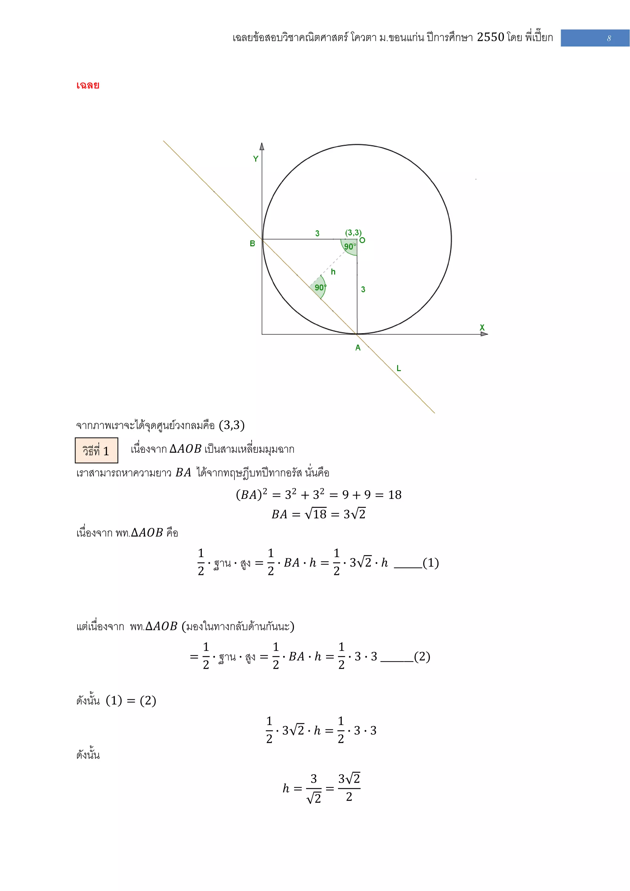 เฉลยข้อสอบวิชาคณิตศาสตร์ โควตา ม .ขอนแก่น ปีการศึกษา 2550 โดย พี่เปี๊ยก   8


เฉลย




จากภาพเราจะได้จุดศูนย์วงกลมคือ (3,3)
  วิธีที่ 1 เนื่องจาก ∆𝐴𝑂𝐵 เป็นสามเหลี่ยมมุมฉาก
เราสามารถหาความยาว 𝐵𝐴 ได้จากทฤษฎีบทปีทากอรัส นั่นคือ
                                         2
                                    𝐵𝐴       = 32 + 32 = 9 + 9 = 18
                                             𝐵𝐴 = 18 = 3 2
เนื่องจาก พท.∆𝐴𝑂𝐵 คือ
                         1              1          1
                           ∙ ฐาน ∙ สูง = ∙ 𝐵𝐴 ∙ 𝑕 = ∙ 3 2 ∙ 𝑕 ______(1)
                         2              2          2



แต่เนื่องจาก พท.∆𝐴𝑂𝐵 (มองในทางกลับด้านกันนะ)
                            1              1          1
                        =     ∙ ฐาน ∙ สูง = ∙ 𝐵𝐴 ∙ 𝑕 = ∙ 3 ∙ 3 _______(2)
                            2              2          2

ดังนั้น 1 = (2)
                                         1          1
                                           ∙3 2∙ 𝑕 = ∙3∙3
                                         2          2
ดังนั้น
                                                    3       3 2
                                               𝑕=       =
                                                    2        2
 