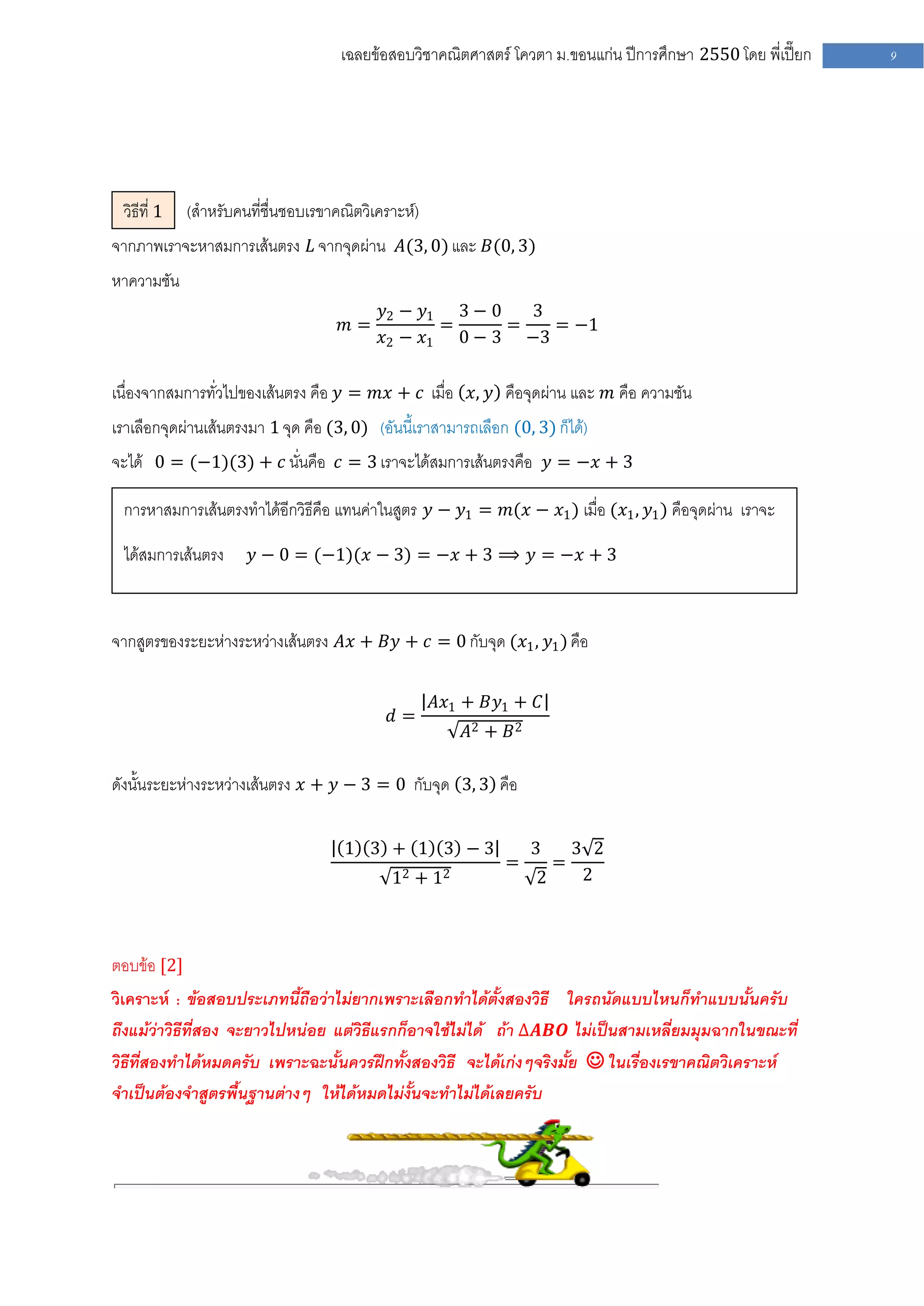 เฉลยข้อสอบวิชาคณิตศาสตร์ โควตา ม .ขอนแก่น ปีการศึกษา 2550 โดย พี่เปี๊ยก   9




 วิธีที่ 1   (สาหรับคนที่ชื่นชอบเรขาคณิตวิเคราะห์)
จากภาพเราจะหาสมการเส้นตรง 𝐿 จากจุดผ่าน 𝐴(3, 0) และ 𝐵(0, 3)
หาความชัน
                                           𝑦2 − 𝑦1 3 − 0   3
                                     𝑚=           =      =   = −1
                                           𝑥2 − 𝑥1 0 − 3 −3

เนื่องจากสมการทั่วไปของเส้นตรง คือ 𝑦 = 𝑚𝑥 + 𝑐 เมื่อ 𝑥, 𝑦 คือจุดผ่าน และ 𝑚 คือ ความชัน
เราเลือกจุดผ่านเส้นตรงมา 1 จุด คือ (3, 0) (อันนี้เราสามารถเลือก (0, 3) ก็ได้)
จะได้ 0 = (−1)(3) + 𝑐 นั่นคือ 𝑐 = 3 เราจะได้สมการเส้นตรงคือ 𝑦 = −𝑥 + 3

 การหาสมการเส้นตรงทาได้อีกวิธีคือ แทนค่าในสูตร 𝑦 − 𝑦1 = 𝑚(𝑥 − 𝑥1 ) เมื่อ (𝑥1 , 𝑦1 ) คือจุดผ่าน เราจะ

 ได้สมการเส้นตรง       𝑦 − 0 = (−1)(𝑥 − 3) = −𝑥 + 3 ⟹ 𝑦 = −𝑥 + 3



จากสูตรของระยะห่างระหว่างเส้นตรง 𝐴𝑥 + 𝐵𝑦 + 𝑐 = 0 กับจุด (𝑥1 , 𝑦1 ) คือ

                                                     𝐴𝑥1 + 𝐵𝑦1 + 𝐶
                                             𝑑=
                                                         𝐴2 + 𝐵 2

ดังนั้นระยะห่างระหว่างเส้นตรง 𝑥 + 𝑦 − 3 = 0 กับจุด 3, 3 คือ

                                      1 3 + 1 3 −3                  3       3 2
                                                               =        =
                                             12 + 12                2        2



ตอบข้อ [2]
วิเคราะห์ : ข้อสอบประเภทนี้ถือว่าไม่ยากเพราะเลือกทาได้ตั้งสองวิธี ใครถนัดแบบไหนก็ทาแบบนั้นครับ
ถึงแม้ว่าวิธีที่สอง จะยาวไปหน่อย แต่วิธีแรกก็อาจใช้ไม่ได้ ถ้า ∆𝑨𝑩𝑶 ไม่เป็นสามเหลี่ยมมุมฉากในขณะที่
วิธีที่สองทาได้หมดครับ เพราะฉะนั้นควรฝึกทั้งสองวิธี จะได้เก่งๆจริงมั้ย  ในเรื่องเรขาคณิตวิเคราะห์
จาเป็นต้องจาสูตรพื้นฐานต่างๆ ให้ได้หมดไม่งั้นจะทาไม่ได้เลยครับ
 