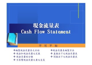 現金流量表
  Cash Flow Statement
               不 可 不 知



         不   可   不   知
編製現金流量表之目的           現金流量表編製方法
現金和現金流量之定義           直接法下之現金流量表
現金流量的分類              間接法下之現金流量表
不影響現金流量之重大交易
 