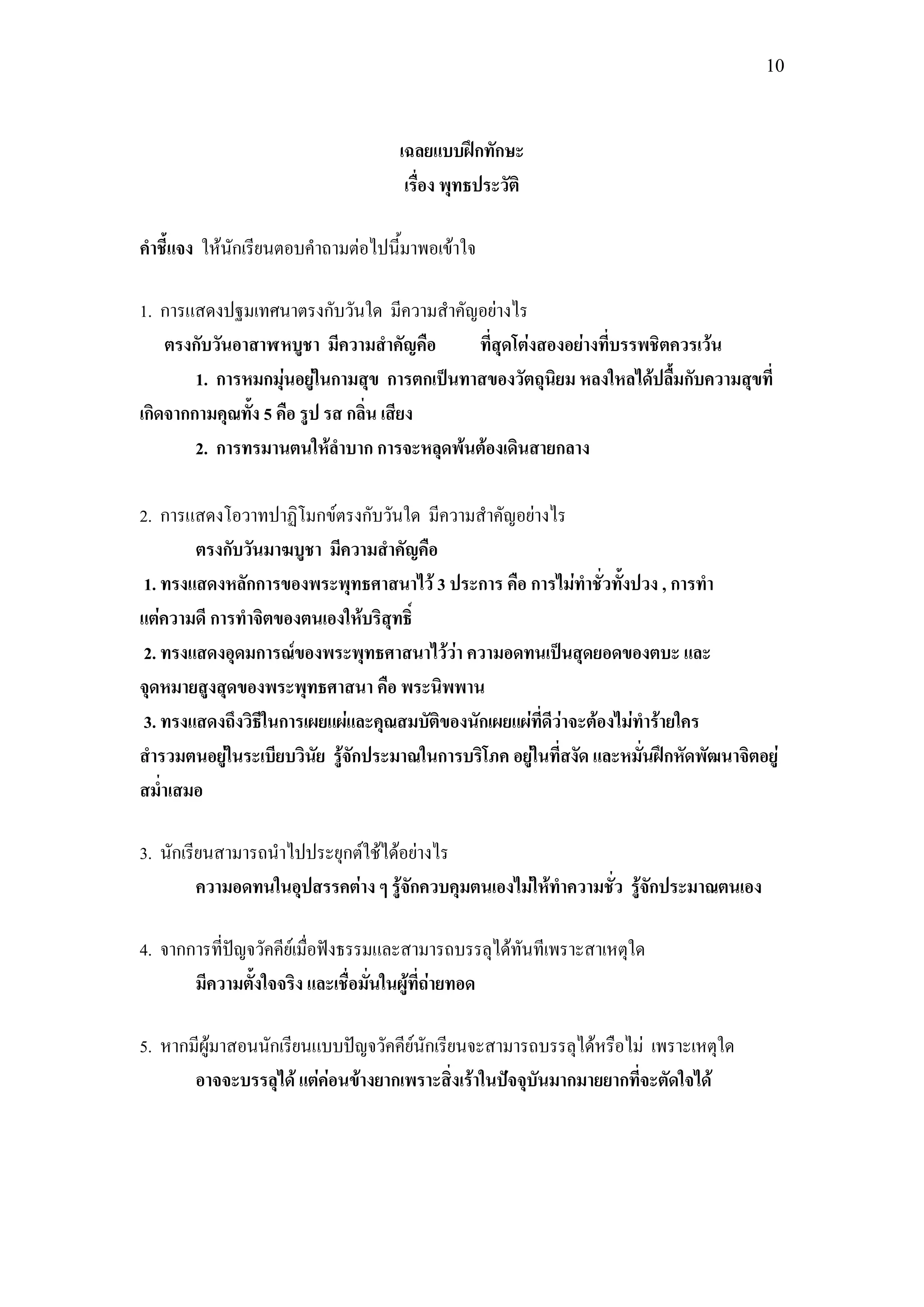 10



                                    เฉลยแบบฝึกทักษะ
                                     เรื่อง พุทธประวัติ

คาชี้แจง ให้นักเรียนตอบคาถามต่อไปนี้มาพอเข้าใจ

1. การแสดงปฐมเทศนาตรงกับวันใด มีความสาคัญอย่างไร
    ตรงกับวันอาสาฬหบูชา มีความสาคัญคือ       ที่สุดโต่งสองอย่างที่บรรพชิตควรเว้น
        1. การหมกมุ่นอยู่ในกามสุข การตกเป็นทาสของวัตถุนิยม หลงใหลได้ปลื้มกับความสุขที่
เกิดจากกามคุณทั้ง 5 คือ รูป รส กลิ่น เสียง
        2. การทรมานตนให้ลาบาก การจะหลุดพ้นต้องเดินสายกลาง

2. การแสดงโอวาทปาฏิโมกข์ตรงกับวันใด มีความสาคัญอย่างไร
        ตรงกับวันมาฆบูชา มีความสาคัญคือ
 1. ทรงแสดงหลักการของพระพุทธศาสนาไว้ 3 ประการ คือ การไม่ทาชั่วทั้งปวง , การทา
แต่ความดี การทาจิตของตนเองให้บริสุทธิ์
 2. ทรงแสดงอุดมการณ์ของพระพุทธศาสนาไว้ว่า ความอดทนเป็นสุดยอดของตบะ และ
จุดหมายสูงสุดของพระพุทธศาสนา คือ พระนิพพาน
 3. ทรงแสดงถึงวิธีในการเผยแผ่และคุณสมบัติของนักเผยแผ่ที่ดีว่าจะต้องไม่ทาร้ายใคร
สารวมตนอยู่ในระเบียบวินัย รู้จักประมาณในการบริโภค อยู่ในที่สงัด และหมั่นฝึกหัดพัฒนาจิตอยู่
สม่าเสมอ

3. นักเรียนสามารถนาไปประยุกต์ใช้ได้อย่างไร
         ความอดทนในอุปสรรคต่าง ๆ รู้จักควบคุมตนเองไม่ให้ทาความชั่ว รู้จักประมาณตนเอง

4. จากการที่ปัญจวัคคีย์เมื่อฟังธรรมและสามารถบรรลุได้ทันทีเพราะสาเหตุใด
       มีความตั้งใจจริง และเชื่อมั่นในผู้ที่ถ่ายทอด

5. หากมีผู้มาสอนนักเรียนแบบปัญจวัคคีย์นักเรียนจะสามารถบรรลุได้หรือไม่ เพราะเหตุใด
       อาจจะบรรลุได้ แต่ค่อนข้างยากเพราะสิ่งเร้าในปัจจุบันมากมายยากที่จะตัดใจได้
 