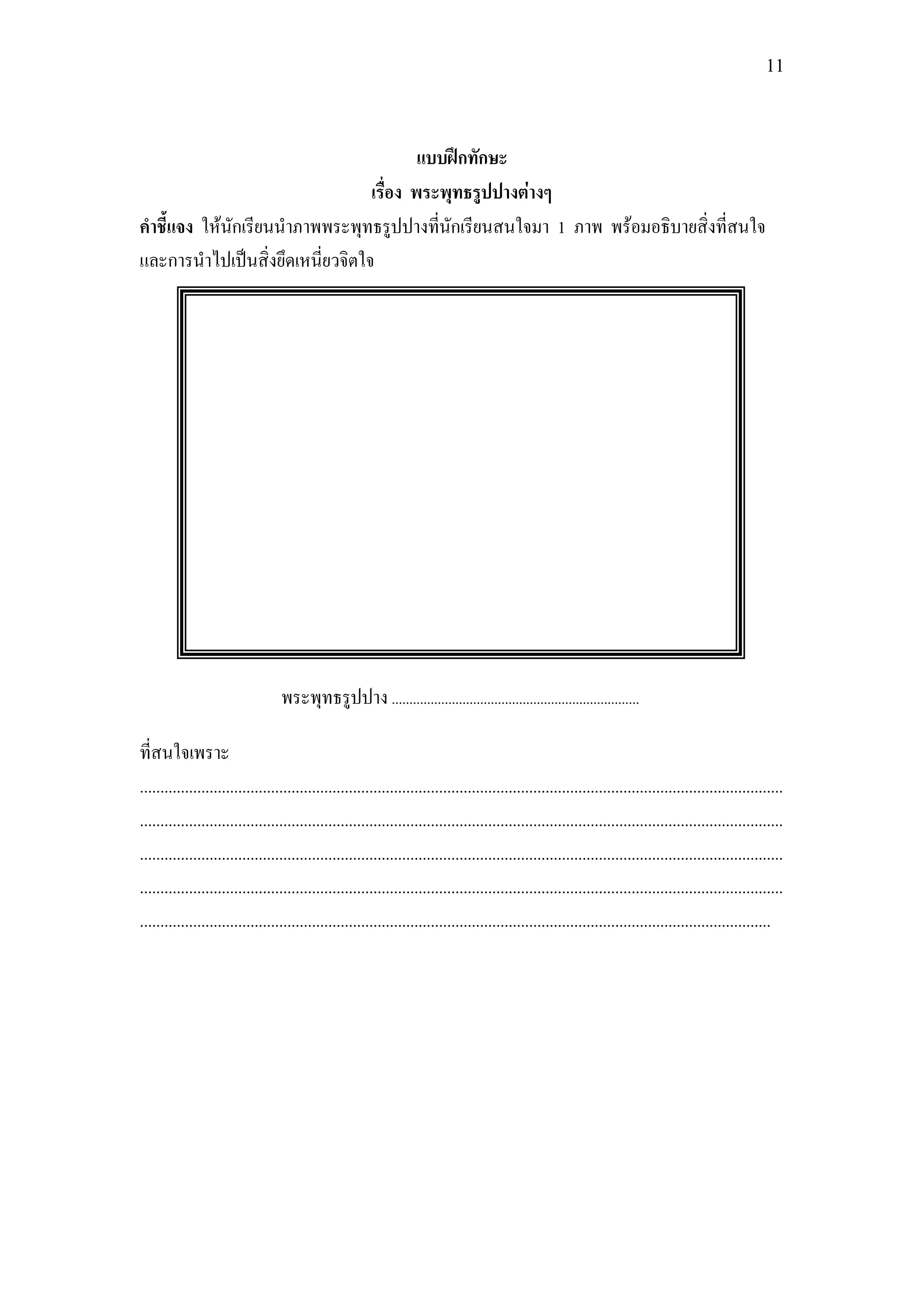 11



                                         แบบฝึกทักษะ
                                 เรื่อง พระพุทธรูปปางต่างๆ
คาชี้แจง ให้นักเรียนนาภาพพระพุทธรูปปางที่นักเรียนสนใจมา 1 ภาพ พร้อมอธิบายสิ่งที่สนใจ
และการนาไปเป็นสิ่งยึดเหนี่ยวจิตใจ




                                  พระพุทธรูปปาง ......................................................................

ที่สนใจเพราะ
.............................................................................................................................................................
.............................................................................................................................................................
.............................................................................................................................................................
.............................................................................................................................................................
..........................................................................................................................................................
 