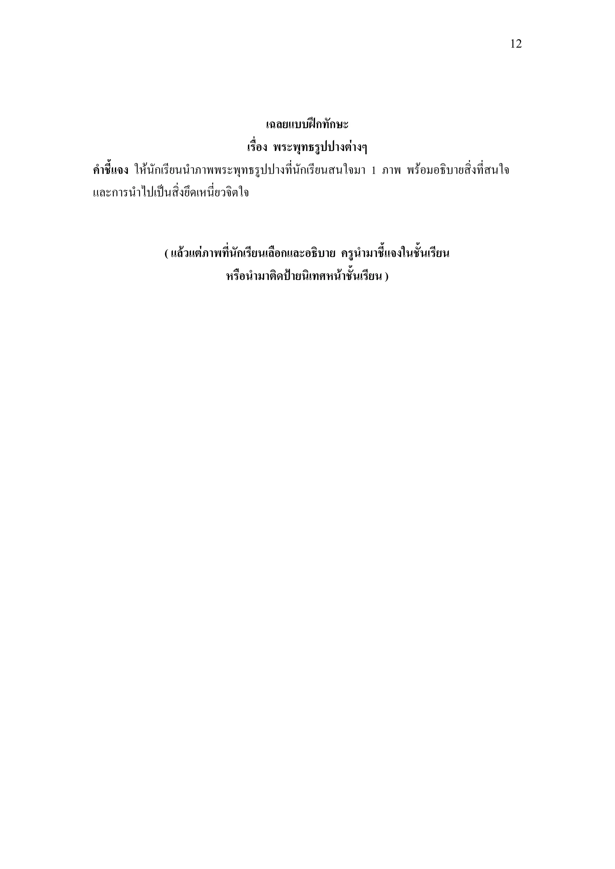 12




                                       เฉลยแบบฝึกทักษะ
                                 เรื่อง พระพุทธรูปปางต่างๆ
คาชี้แจง ให้นักเรียนนาภาพพระพุทธรูปปางที่นักเรียนสนใจมา 1 ภาพ พร้อมอธิบายสิ่งที่สนใจ
และการนาไปเป็นสิ่งยึดเหนี่ยวจิตใจ


              ( แล้วแต่ภาพที่นักเรียนเลือกและอธิบาย ครูนามาชี้แจงในชั้นเรียน
                           หรือนามาติดป้ายนิเทศหน้าชั้นเรียน )
 