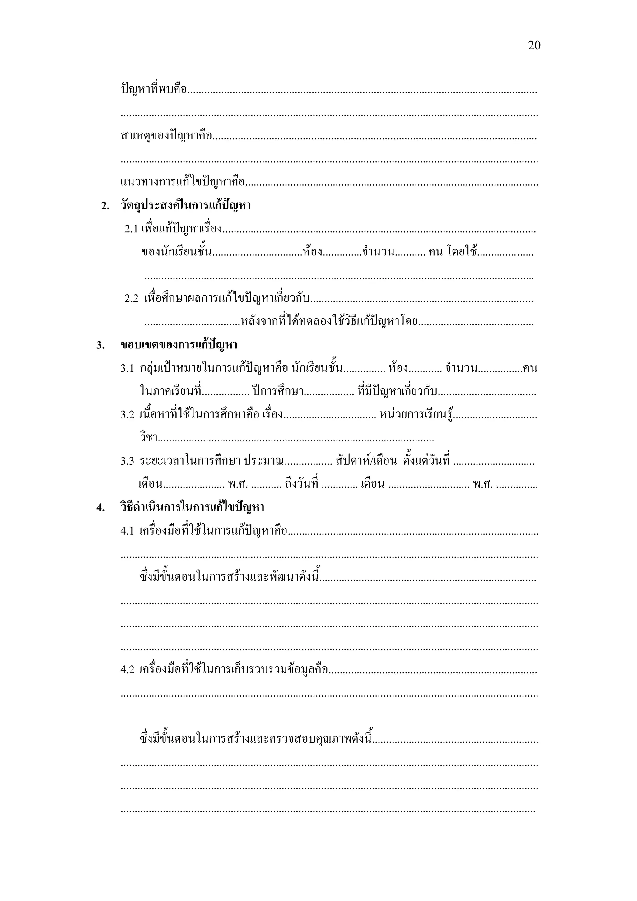 20


    ปัญหาที่พบคือ............................................................................................................................
    ....................................................................................................................................................
    สาเหตุของปัญหาคือ...................................................................................................................
    ....................................................................................................................................................
    แนวทางการแก้ไขปัญหาคือ........................................................................................................
 2. วัตถุประสงค์ในการแก้ปัญหา
     2.1 เพื่อแก้ปัญหาเรื่อง...............................................................................................................
           ของนักเรียนชั้น................................ห้อง..............จานวน........... คน โดยใช้....................
            ..........................................................................................................................................
     2.2 เพื่อศึกษาผลการแก้ไขปัญหาเกี่ยวกับ...............................................................................
            ..................................หลังจากที่ได้ทดลองใช้วิธีแก้ปัญหาโดย.........................................
3. ขอบเขตของการแก้ปัญหา
    3.1 กลุ่มเป้าหมายในการแก้ปัญหาคือ นักเรียนชั้น............... ห้อง............ จานวน................คน
           ในภาคเรียนที่................. ปีการศึกษา.................. ที่มีปัญหาเกี่ยวกับ...................................
    3.2 เนื้อหาที่ใช้ในการศึกษาคือ เรื่อง................................. หน่วยการเรียนรู.้ .............................
           วิชา..................................................................................................
    3.3 ระยะเวลาในการศึกษา ประมาณ................. สัปดาห์/เดือน ตั้งแต่วันที่ .............................
          เดือน...................... พ.ศ. ........... ถึงวันที่ ............. เดือน ............................. พ.ศ. ...............
4. วิธีดาเนินการในการแก้ไขปัญหา
    4.1 เครื่องมือที่ใช้ในการแก้ปัญหาคือ.........................................................................................
    ....................................................................................................................................................
           ซึ่งมีขั้นตอนในการสร้างและพัฒนาดังนี้.............................................................................
    ....................................................................................................................................................
    ....................................................................................................................................................
    ....................................................................................................................................................
    4.2 เครื่องมือที่ใช้ในการเก็บรวบรวมข้อมูลคือ..........................................................................
    ....................................................................................................................................................

               ซึ่งมีขั้นตอนในการสร้างและตรวจสอบคุณภาพดังนี้...........................................................
        ....................................................................................................................................................
        ....................................................................................................................................................
        ...................................................................................................................................................
 