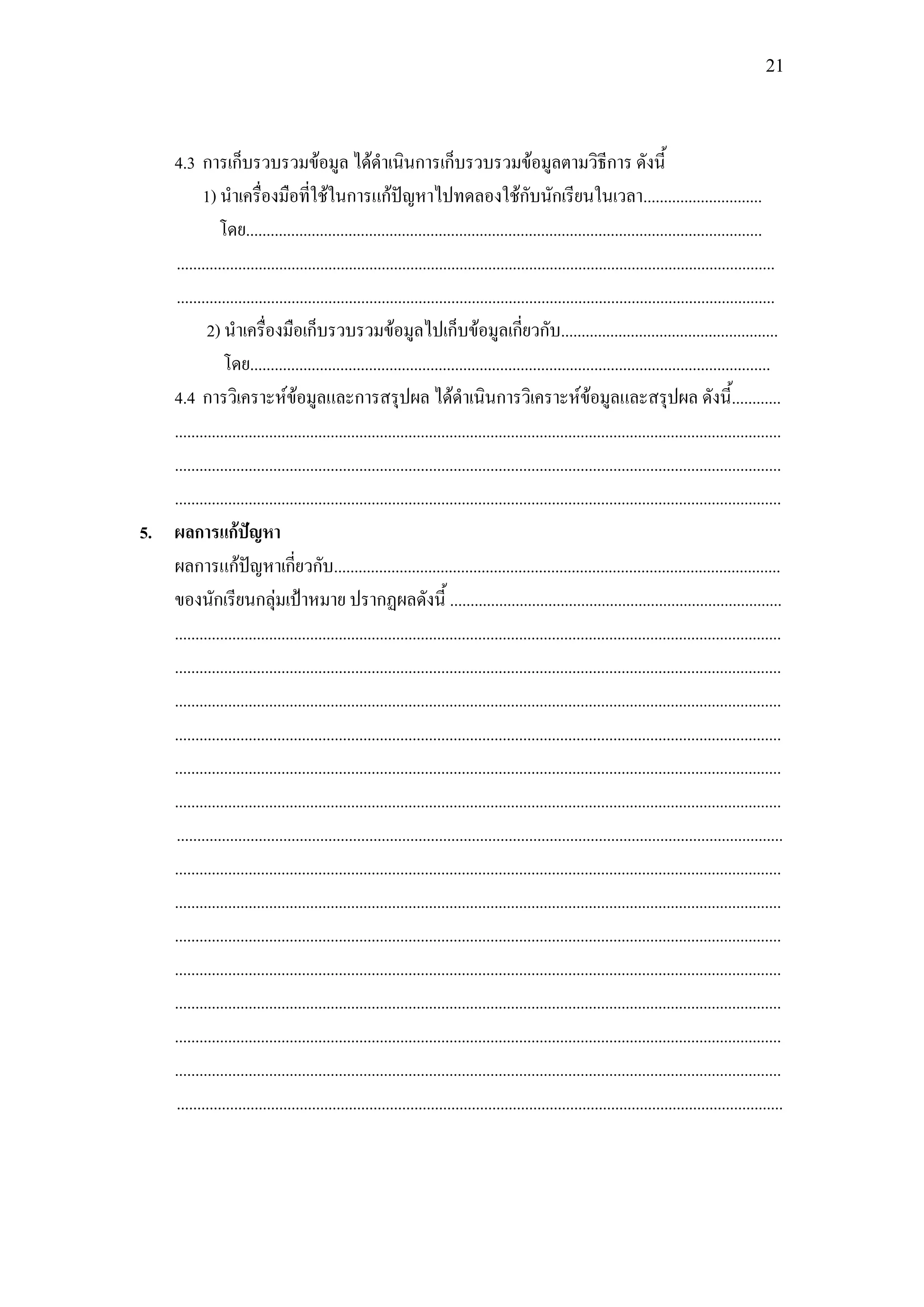 21




   4.3 การเก็บรวบรวมข้อมูล ได้ดาเนินการเก็บรวบรวมข้อมูลตามวิธีการ ดังนี้
          1) นาเครื่องมือที่ใช้ในการแก้ปัญหาไปทดลองใช้กับนักเรียนในเวลา.............................
              โดย..............................................................................................................................
   ..................................................................................................................................................
   ..................................................................................................................................................
           2) นาเครื่องมือเก็บรวบรวมข้อมูลไปเก็บข้อมูลเกี่ยวกับ.....................................................
               โดย...............................................................................................................................
   4.4 การวิเคราะห์ข้อมูลและการสรุปผล ได้ดาเนินการวิเคราะห์ข้อมูลและสรุปผล ดังนี้............
   ....................................................................................................................................................
   ....................................................................................................................................................
   ....................................................................................................................................................
5. ผลการแก้ปัญหา
   ผลการแก้ปัญหาเกี่ยวกับ.............................................................................................................
   ของนักเรียนกลุ่มเป้าหมาย ปรากฏผลดังนี้ .................................................................................
   ....................................................................................................................................................
   ....................................................................................................................................................
   ....................................................................................................................................................
   ....................................................................................................................................................
   ....................................................................................................................................................
   ....................................................................................................................................................
   ....................................................................................................................................................
   ....................................................................................................................................................
   ....................................................................................................................................................
   ....................................................................................................................................................
   ....................................................................................................................................................
   ....................................................................................................................................................
   ....................................................................................................................................................
   ....................................................................................................................................................
   ....................................................................................................................................................
 