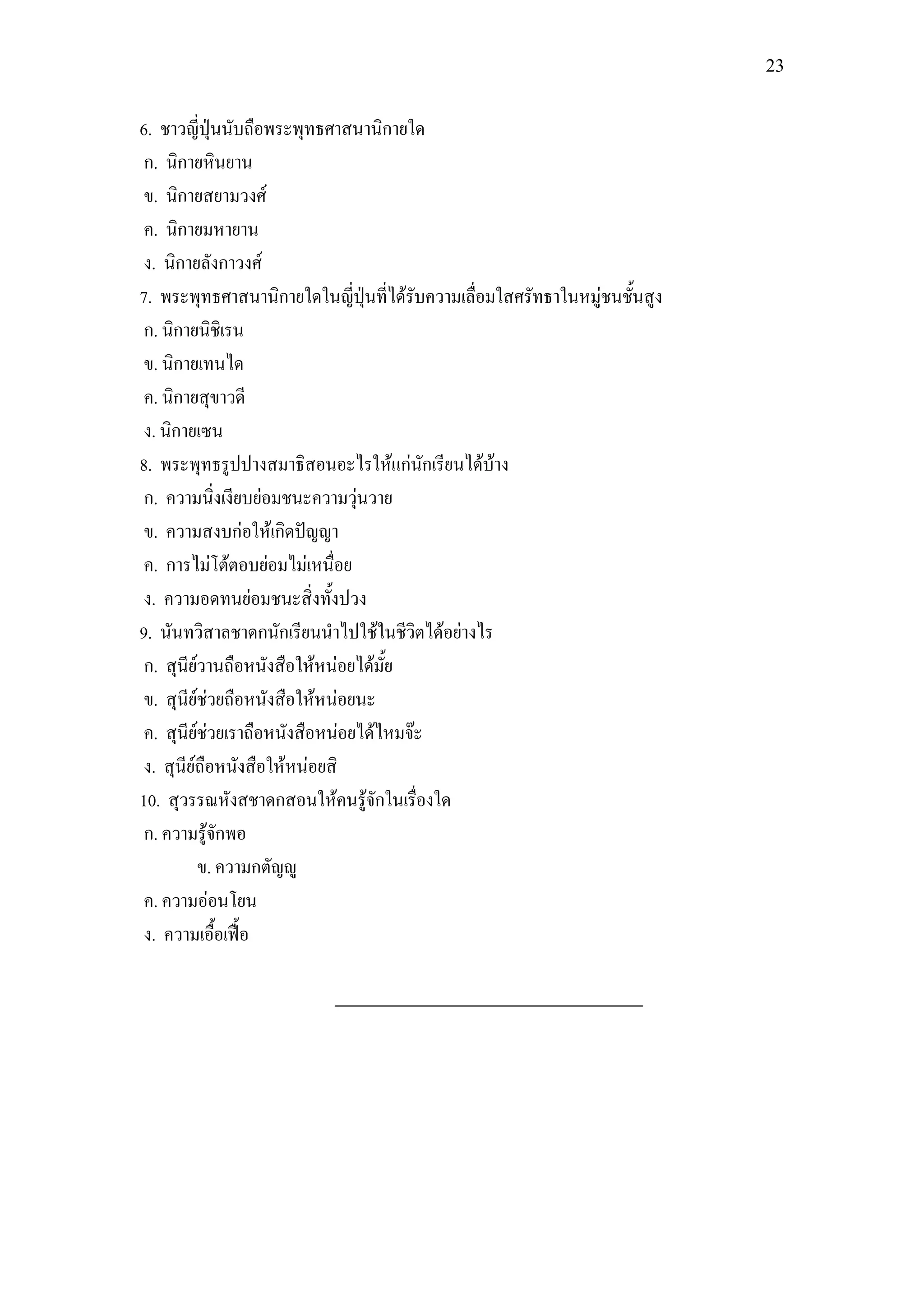 23


6. ชาวญี่ปุ่นนับถือพระพุทธศาสนานิกายใด
 ก. นิกายหินยาน
 ข. นิกายสยามวงศ์
 ค. นิกายมหายาน
 ง. นิกายลังกาวงศ์
7. พระพุทธศาสนานิกายใดในญี่ปุ่นที่ได้รับความเลื่อมใสศรัทธาในหมู่ชนชั้นสูง
 ก. นิกายนิชิเรน
 ข. นิกายเทนได
 ค. นิกายสุขาวดี
 ง. นิกายเซน
8. พระพุทธรูปปางสมาธิสอนอะไรให้แก่นักเรียนได้บ้าง
 ก. ความนิ่งเงียบย่อมชนะความวุ่นวาย
 ข. ความสงบก่อให้เกิดปัญญา
 ค. การไม่โต้ตอบย่อมไม่เหนื่อย
 ง. ความอดทนย่อมชนะสิ่งทั้งปวง
9. นันทวิสาลชาดกนักเรียนนาไปใช้ในชีวิตได้อย่างไร
 ก. สุนีย์วานถือหนังสือให้หน่อยได้มั้ย
 ข. สุนีย์ช่วยถือหนังสือให้หน่อยนะ
 ค. สุนีย์ช่วยเราถือหนังสือหน่อยได้ไหมจ๊ะ
 ง. สุนีย์ถือหนังสือให้หน่อยสิ
10. สุวรรณหังสชาดกสอนให้คนรู้จักในเรื่องใด
 ก. ความรู้จักพอ
          ข. ความกตัญญู
 ค. ความอ่อนโยน
 ง. ความเอื้อเฟื้อ
 