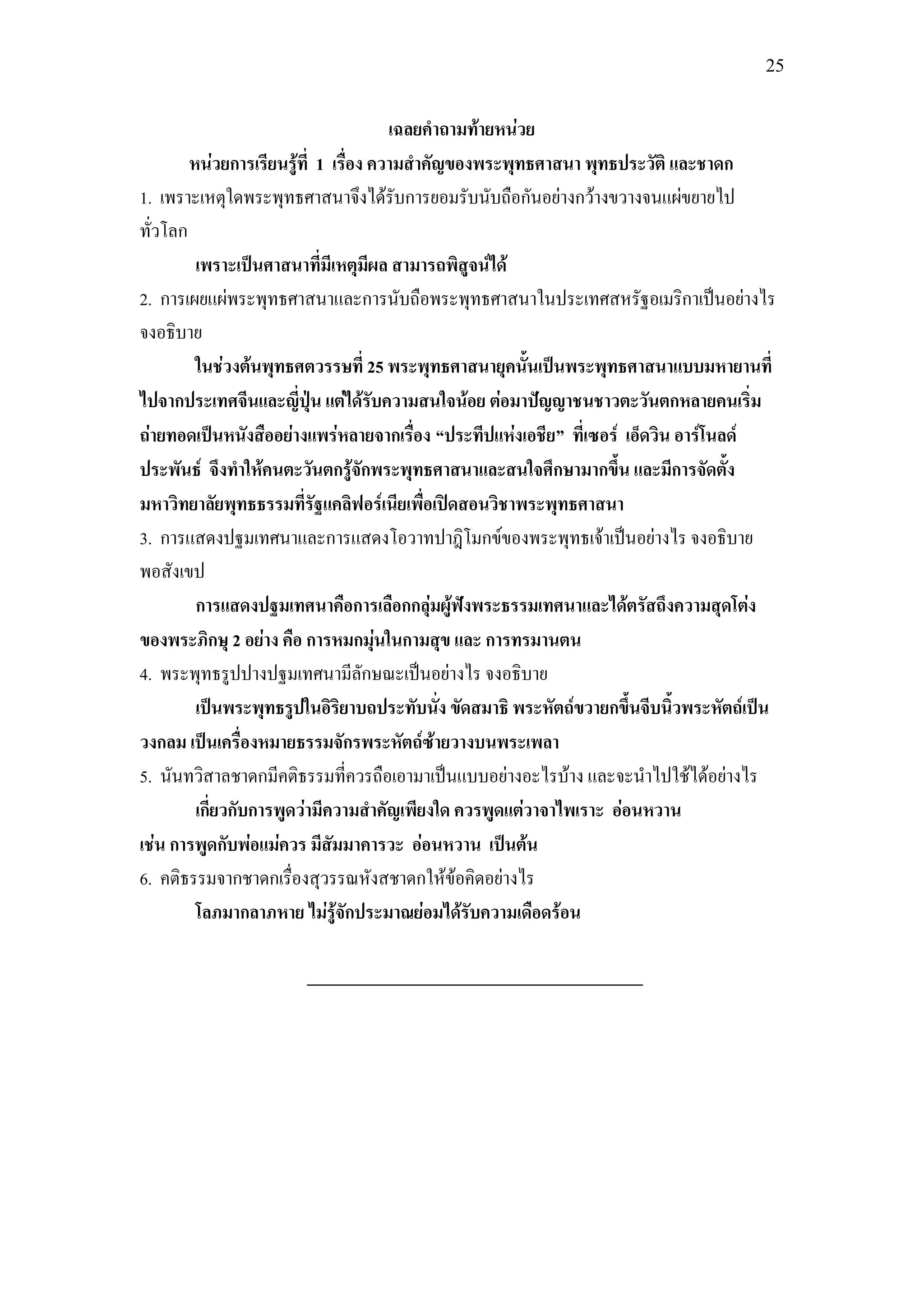 25


                                       เฉลยคาถามท้ายหน่วย
        หน่วยการเรียนรู้ที่ 1 เรื่อง ความสาคัญของพระพุทธศาสนา พุทธประวัติ และชาดก
1. เพราะเหตุใดพระพุทธศาสนาจึงได้รับการยอมรับนับถือกันอย่างกว้างขวางจนแผ่ขยายไป
ทั่วโลก
         เพราะเป็นศาสนาที่มีเหตุมีผล สามารถพิสูจน์ได้
2. การเผยแผ่พระพุทธศาสนาและการนับถือพระพุทธศาสนาในประเทศสหรัฐอเมริกาเป็นอย่างไร
จงอธิบาย
         ในช่วงต้นพุทธศตวรรษที่ 25 พระพุทธศาสนายุคนั้นเป็นพระพุทธศาสนาแบบมหายานที่
ไปจากประเทศจีนและญี่ปุ่น แต่ได้รับความสนใจน้อย ต่อมาปัญญาชนชาวตะวันตกหลายคนเริ่ม
ถ่ายทอดเป็นหนังสืออย่างแพร่หลายจากเรื่อง “ประทีปแห่งเอชีย” ที่เซอร์ เอ็ดวิน อาร์โนลด์
ประพันธ์ จึงทาให้คนตะวันตกรู้จักพระพุทธศาสนาและสนใจศึกษามากขึ้น และมีการจัดตั้ง
มหาวิทยาลัยพุทธธรรมที่รัฐแคลิฟอร์เนียเพื่อเปิดสอนวิชาพระพุทธศาสนา
3. การแสดงปฐมเทศนาและการแสดงโอวาทปาฎิโมกข์ของพระพุทธเจ้าเป็นอย่างไร จงอธิบาย
พอสังเขป
         การแสดงปฐมเทศนาคือการเลือกกลุ่มผู้ฟังพระธรรมเทศนาและได้ตรัสถึงความสุดโต่ง
ของพระภิกษุ 2 อย่าง คือ การหมกมุ่นในกามสุข และ การทรมานตน
4. พระพุทธรูปปางปฐมเทศนามีลักษณะเป็นอย่างไร จงอธิบาย
         เป็นพระพุทธรูปในอิริยาบถประทับนั่ง ขัดสมาธิ พระหัตถ์ขวายกขึ้นจีบนิ้วพระหัตถ์เป็น
วงกลม เป็นเครื่องหมายธรรมจักรพระหัตถ์ซ้ายวางบนพระเพลา
5. นันทวิสาลชาดกมีคติธรรมที่ควรถือเอามาเป็นแบบอย่างอะไรบ้าง และจะนาไปใช้ได้อย่างไร
         เกี่ยวกับการพูดว่ามีความสาคัญเพียงใด ควรพูดแต่วาจาไพเราะ อ่อนหวาน
เช่น การพูดกับพ่อแม่ควร มีสัมมาคารวะ อ่อนหวาน เป็นต้น
6. คติธรรมจากชาดกเรื่องสุวรรณหังสชาดกให้ข้อคิดอย่างไร
         โลภมากลาภหาย ไม่รู้จักประมาณย่อมได้รับความเดือดร้อน
 