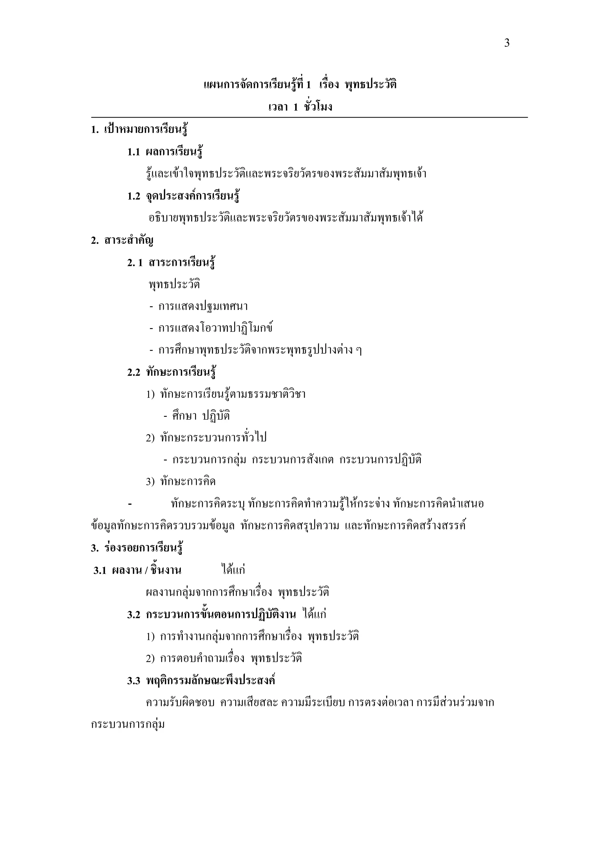 3


                       แผนการจัดการเรียนรู้ที่ 1 เรื่อง พุทธประวัติ
                                   เวลา 1 ชั่วโมง
1. เป้าหมายการเรียนรู้
        1.1 ผลการเรียนรู้
             รู้และเข้าใจพุทธประวัติและพระจริยวัตรของพระสัมมาสัมพุทธเจ้า
        1.2 จุดประสงค์การเรียนรู้
              อธิบายพุทธประวัติและพระจริยวัตรของพระสัมมาสัมพุทธเจ้าได้
2. สาระสาคัญ
        2. 1 สาระการเรียนรู้
              พุทธประวัติ
              - การแสดงปฐมเทศนา
              - การแสดงโอวาทปาฏิโมกข์
              - การศึกษาพุทธประวัติจากพระพุทธรูปปางต่าง ๆ
        2.2 ทักษะการเรียนรู้
             1) ทักษะการเรียนรู้ตามธรรมชาติวิชา
                  - ศึกษา ปฏิบัติ
             2) ทักษะกระบวนการทั่วไป
                  - กระบวนการกลุ่ม กระบวนการสังเกต กระบวนการปฏิบัติ
             3) ทักษะการคิด
         -          ทักษะการคิดระบุ ทักษะการคิดทาความรู้ให้กระจ่าง ทักษะการคิดนาเสนอ
ข้อมูลทักษะการคิดรวบรวมข้อมูล ทักษะการคิดสรุปความ และทักษะการคิดสร้างสรรค์
3. ร่องรอยการเรียนรู้
 3.1 ผลงาน / ชิ้นงาน          ได้แก่
             ผลงานกลุ่มจากการศึกษาเรื่อง พุทธประวัติ
        3.2 กระบวนการขั้นตอนการปฏิบัติงาน ได้แก่
             1) การทางานกลุ่มจากการศึกษาเรื่อง พุทธประวัติ
             2) การตอบคาถามเรื่อง พุทธประวัติ
        3.3 พฤติกรรมลักษณะพึงประสงค์
             ความรับผิดชอบ ความเสียสละ ความมีระเบียบ การตรงต่อเวลา การมีส่วนร่วมจาก
กระบวนการกลุ่ม
 