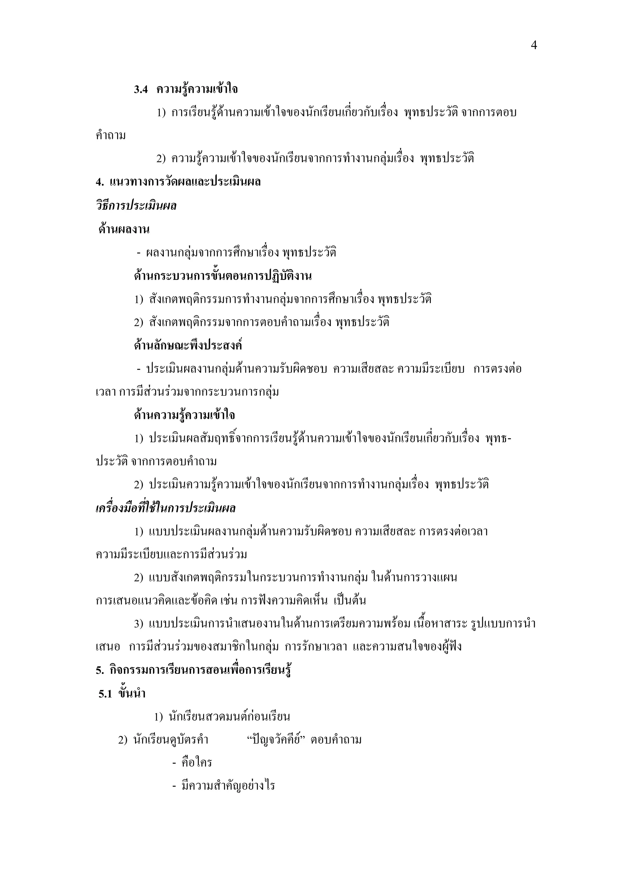 4


        3.4 ความรู้ความเข้าใจ
            1) การเรียนรู้ด้านความเข้าใจของนักเรียนเกี่ยวกับเรื่อง พุทธประวัติ จากการตอบ
คาถาม
                2) ความรู้ความเข้าใจของนักเรียนจากการทางานกลุ่มเรื่อง พุทธประวัติ
4. แนวทางการวัดผลและประเมินผล
วิธีการประเมินผล
 ด้านผลงาน
          - ผลงานกลุ่มจากการศึกษาเรื่อง พุทธประวัติ
         ด้านกระบวนการขั้นตอนการปฏิบัติงาน
         1) สังเกตพฤติกรรมการทางานกลุ่มจากการศึกษาเรื่อง พุทธประวัติ
         2) สังเกตพฤติกรรมจากการตอบคาถามเรื่อง พุทธประวัติ
         ด้านลักษณะพึงประสงค์
          - ประเมินผลงานกลุ่มด้านความรับผิดชอบ ความเสียสละ ความมีระเบียบ การตรงต่อ
เวลา การมีส่วนร่วมจากกระบวนการกลุ่ม
         ด้านความรู้ความเข้าใจ
         1) ประเมินผลสัมฤทธิ์จากการเรียนรู้ด้านความเข้าใจของนักเรียนเกี่ยวกับเรื่อง พุทธ-
ประวัติ จากการตอบคาถาม
         2) ประเมินความรู้ความเข้าใจของนักเรียนจากการทางานกลุ่มเรื่อง พุทธประวัติ
เครื่องมือที่ใช้ในการประเมินผล
         1) แบบประเมินผลงานกลุ่มด้านความรับผิดชอบ ความเสียสละ การตรงต่อเวลา
ความมีระเบียบและการมีส่วนร่วม
         2) แบบสังเกตพฤติกรรมในกระบวนการทางานกลุ่ม ในด้านการวางแผน
การเสนอแนวคิดและข้อคิด เช่น การฟังความคิดเห็น เป็นต้น
         3) แบบประเมินการนาเสนองานในด้านการเตรียมความพร้อม เนื้อหาสาระ รูปแบบการนา
เสนอ การมีส่วนร่วมของสมาชิกในกลุ่ม การรักษาเวลา และความสนใจของผู้ฟัง
5. กิจกรรมการเรียนการสอนเพื่อการเรียนรู้
 5.1 ขั้นนา
               1) นักเรียนสวดมนต์ก่อนเรียน
      2) นักเรียนดูบัตรคา          “ปัญจวัคคีย์” ตอบคาถาม
                   - คือใคร
                   - มีความสาคัญอย่างไร
 