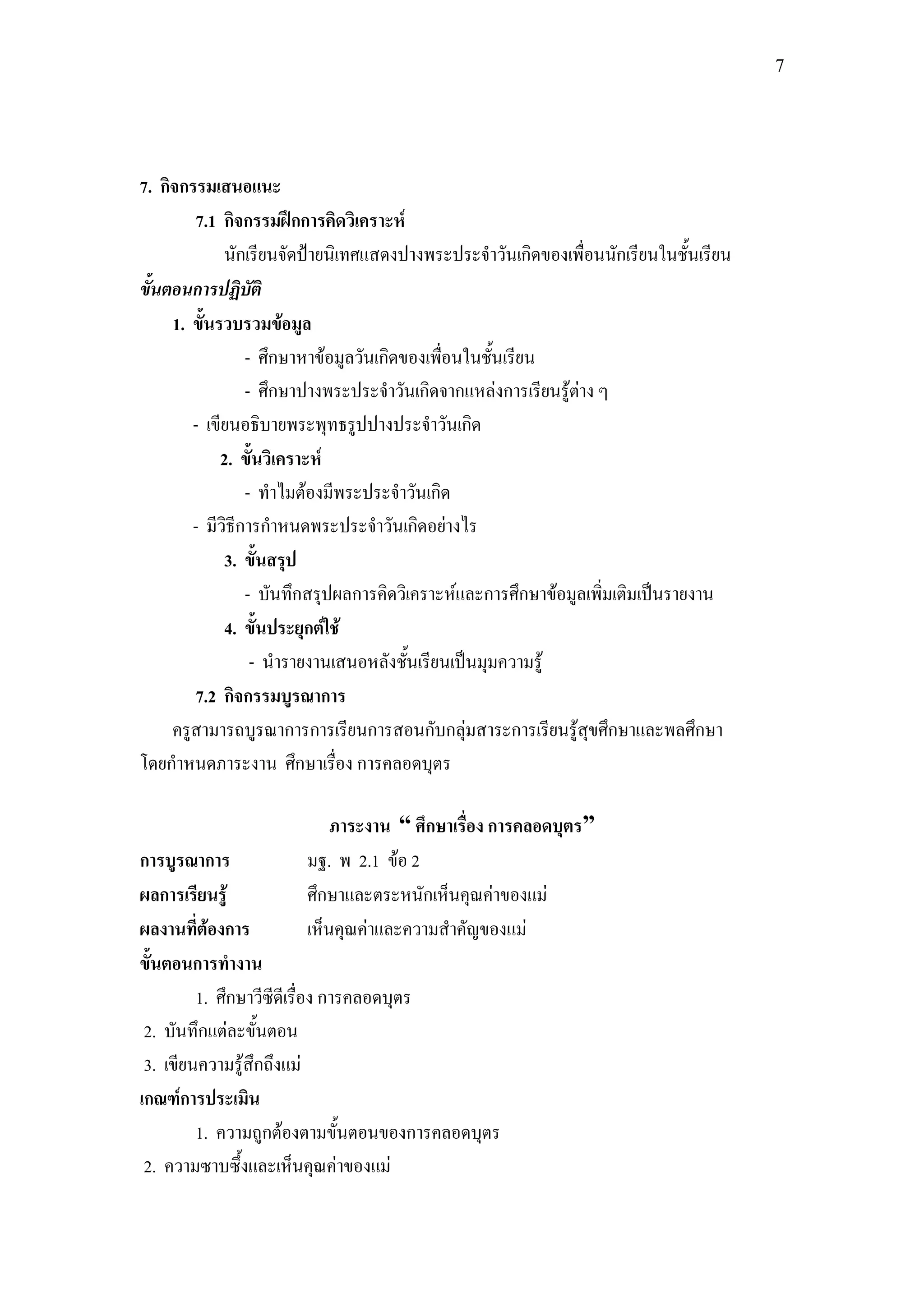 7




7. กิจกรรมเสนอแนะ
        7.1 กิจกรรมฝึกการคิดวิเคราะห์
             นักเรียนจัดป้ายนิเทศแสดงปางพระประจาวันเกิดของเพื่อนนักเรียนในชั้นเรียน
ขั้นตอนการปฏิบัติ
     1. ขั้นรวบรวมข้อมูล
                 - ศึกษาหาข้อมูลวันเกิดของเพื่อนในชั้นเรียน
                 - ศึกษาปางพระประจาวันเกิดจากแหล่งการเรียนรู้ต่าง ๆ
        - เขียนอธิบายพระพุทธรูปปางประจาวันเกิด
             2. ขั้นวิเคราะห์
                 - ทาไมต้องมีพระประจาวันเกิด
        - มีวิธีการกาหนดพระประจาวันเกิดอย่างไร
              3. ขั้นสรุป
                 - บันทึกสรุปผลการคิดวิเคราะห์และการศึกษาข้อมูลเพิ่มเติมเป็นรายงาน
              4. ขั้นประยุกต์ใช้
                  - นารายงานเสนอหลังชั้นเรียนเป็นมุมความรู้
        7.2 กิจกรรมบูรณาการ
     ครูสามารถบูรณาการการเรียนการสอนกับกลุ่มสาระการเรียนรู้สุขศึกษาและพลศึกษา
โดยกาหนดภาระงาน ศึกษาเรื่อง การคลอดบุตร

                           ภาระงาน “ ศึกษาเรื่อง การคลอดบุตร”
การบูรณาการ            มฐ. พ 2.1 ข้อ 2
ผลการเรียนรู้          ศึกษาและตระหนักเห็นคุณค่าของแม่
ผลงานที่ต้องการ        เห็นคุณค่าและความสาคัญของแม่
ขั้นตอนการทางาน
         1. ศึกษาวีซีดีเรื่อง การคลอดบุตร
 2. บันทึกแต่ละขั้นตอน
 3. เขียนความรู้สึกถึงแม่
เกณฑ์การประเมิน
         1. ความถูกต้องตามขั้นตอนของการคลอดบุตร
 2. ความซาบซึ้งและเห็นคุณค่าของแม่
 