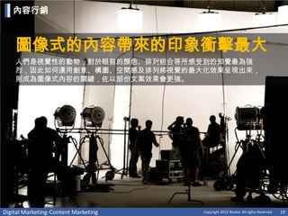 內容行銷



    圖像式的內容帶來的印象衝擊最大
    人們是視覺性的動物，對於眼前的顏色、排列組合等所感受到的知覺最為強
    烈，因此如何運用創意、構圖、空間感及排列將視覺的最大化效果呈現出來，
    則成為圖像式內容的關鍵，佐以部份文案效果會更強。




Digital Marketing-Content Marketing   Copyright 2012 Norika. All rights Reserved   19
 