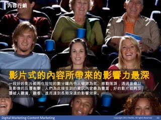內容行銷




    影片式的內容所帶來的影響力最深
    一段好的影片能夠在短短的數分鐘內令人破涕為笑、感動落淚，透過音樂以
    及影像的反覆衝擊，人們為此接受到的資訊內含最為豐富，好的影片能夠反
    覆被人觀賞、觀看，進而達到長期深遠的影響效果。




Digital Marketing-Content Marketing   Copyright 2012 Norika. All rights Reserved   22
 
