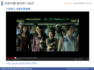 內容行銷-參考影片範例                        資料出處：Yahoo 4A競賽 活動官網


     大眾銀行-母親的勇氣篇




      http://youtu.be/IZD1Bx1yPRU

Digital Marketing-Content Marketing    Copyright 2012 Norika. All rights Reserved   24
 