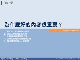 內容行銷




    為什麼好的內容很重要？
                                                    Why so important ?
    1.   能引起人們共鳴增加關注
    2.   加深人們對資訊的印象
    3.   比較容易被傳遞與分享
    4.   品牌的影響效益會逐漸拉升
    5.   較易換得同理心、認同感




Digital Marketing-Content Marketing   Copyright 2012 Norika. All rights Reserved   25
 