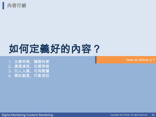 內容行銷




    如何定義好的內容？
                                                        How to define it ?
    1.   主題明確、議題有梗
    2.   溝通清楚、目標準確
    3.   引人入勝、可再閱讀
    4.   精彩創意、印象深刻




Digital Marketing-Content Marketing   Copyright 2012 Norika. All rights Reserved   26
 