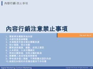內容行銷-禁止事項




     內容行銷注意禁止事項
                                                                Do not do it !
     1. 隨意拷貝複製其他內容
     2. 未經同意直接轉載
     3. 未揭露原作者名稱及轉載來源
     4. 部分重製、部分改製
     5. 嚴禁過度偏激、煽動、歧視之資訊
     6. 久未更新、久未回覆網友
     7. 想到主題就做、沒有主軸的亂做
     8. 媒體購入後沒有監控與管理
     9. 帶有過多個人情緒，不夠客觀去設計內容
     10. 被網友糾錯的內容擅自竄改不作回應

Digital Marketing-Content Marketing   Copyright 2012 Norika. All rights Reserved   37
 