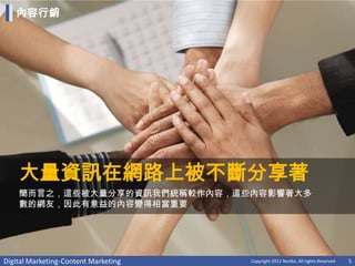 內容行銷




    大量資訊在網路上被不斷分享著
    簡而言之，這些被大量分享的資訊我們統稱較作內容，這些內容影響著大多
    數的網友，因此有意益的內容變得相當重要




Digital Marketing-Content Marketing   Copyright 2012 Norika. All rights Reserved   5
 