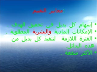 ‫:معايير التقييم‬

 ‫• إسهام كل بديل في تحقيق الهدف .‬
‫• المكانات المادية والبشرية المطلوبة .‬
   ‫• الفترة اللزمة لتنفيذ كل بديل من‬
                         ‫هذه البدائل.‬
                       ‫• الكثر منفعة .‬
 