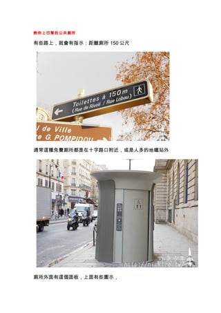 教你上巴黎的公共廁所

有些路上，就會有指示：距離廁所 150 公尺




通常這種免費廁所都是在十字路口附近，或是人多的地鐵站外




廁所外面有這個面板，上面有些圖示，
 